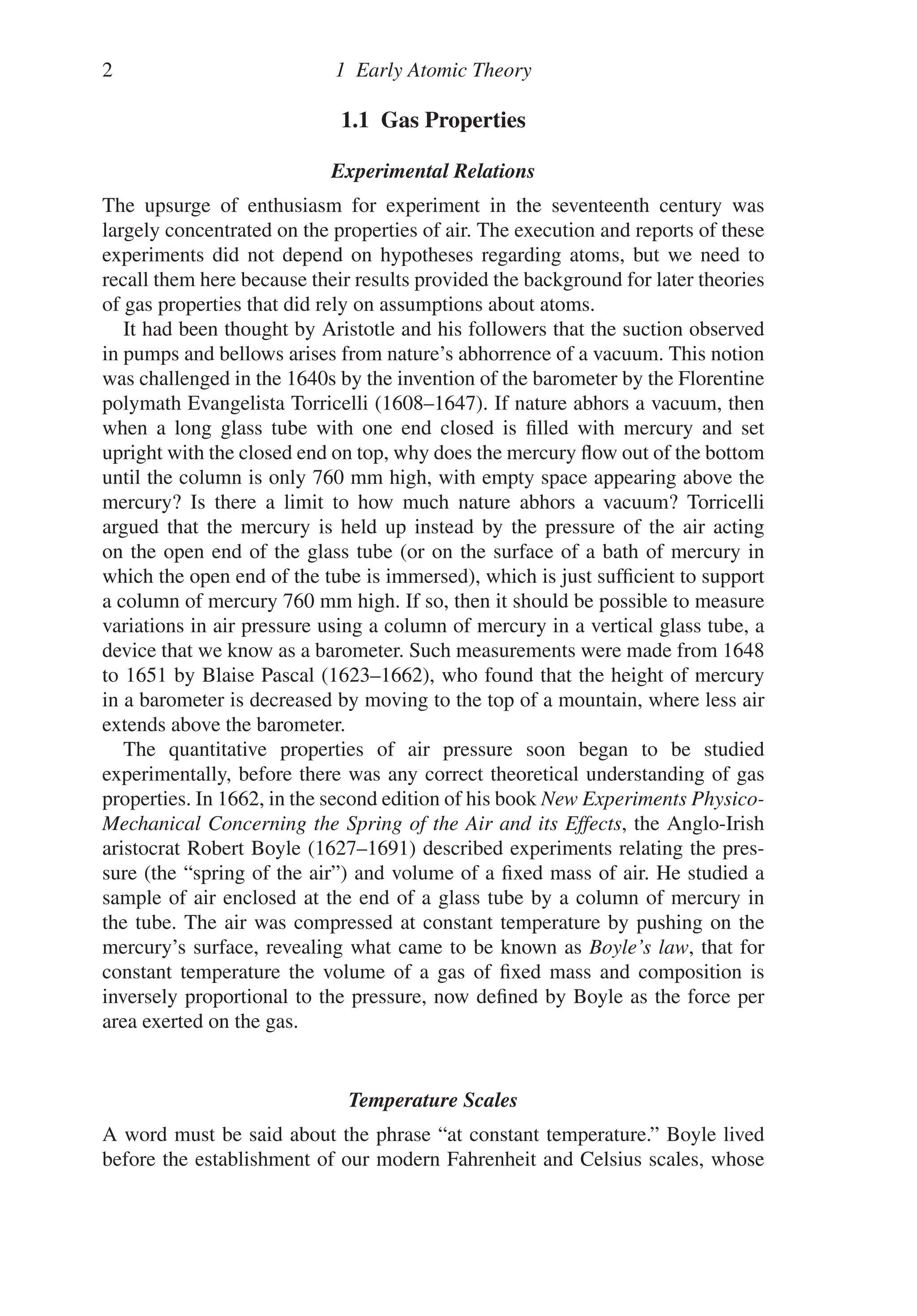 2 1 Early Atomic Theory
1.1 Gas Properties
Experimental Relations
The upsurge of enthusiasm for experiment in the seventeenth century was
largely concentrated on the properties of air. The execution and reports of these
experiments did not depend on hypotheses regarding atoms, but we need to
recall them here because their results provided the background for later theories
of gas properties that did rely on assumptions about atoms.
It had been thought by Aristotle and his followers that the suction observed
in pumps and bellows arises from nature’s abhorrence of a vacuum. This notion
was challenged in the 1640s by the invention of the barometer by the Florentine
polymath Evangelista Torricelli (1608–1647). If nature abhors a vacuum, then
when a long glass tube with one end closed is filled with mercury and set
upright with the closed end on top, why does the mercury flow out of the bottom
until the column is only 760 mm high, with empty space appearing above the
mercury? Is there a limit to how much nature abhors a vacuum? Torricelli
argued that the mercury is held up instead by the pressure of the air acting
on the open end of the glass tube (or on the surface of a bath of mercury in
which the open end of the tube is immersed), which is just sufficient to support
a column of mercury 760 mm high. If so, then it should be possible to measure
variations in air pressure using a column of mercury in a vertical glass tube, a
device that we know as a barometer. Such measurements were made from 1648
to 1651 by Blaise Pascal (1623–1662), who found that the height of mercury
in a barometer is decreased by moving to the top of a mountain, where less air
extends above the barometer.
The quantitative properties of air pressure soon began to be studied
experimentally, before there was any correct theoretical understanding of gas
properties. In 1662, in the second edition of his book New Experiments Physico-
Mechanical Concerning the Spring of the Air and its Effects, the Anglo-Irish
aristocrat Robert Boyle (1627–1691) described experiments relating the pres-
sure (the “spring of the air”) and volume of a fixed mass of air. He studied a
sample of air enclosed at the end of a glass tube by a column of mercury in
the tube. The air was compressed at constant temperature by pushing on the
mercury’s surface, revealing what came to be known as Boyle’s law, that for
constant temperature the volume of a gas of fixed mass and composition is
inversely proportional to the pressure, now defined by Boyle as the force per
area exerted on the gas.
Temperature Scales
A word must be said about the phrase “at constant temperature.” Boyle lived
before the establishment of our modern Fahrenheit and Celsius scales, whose
 