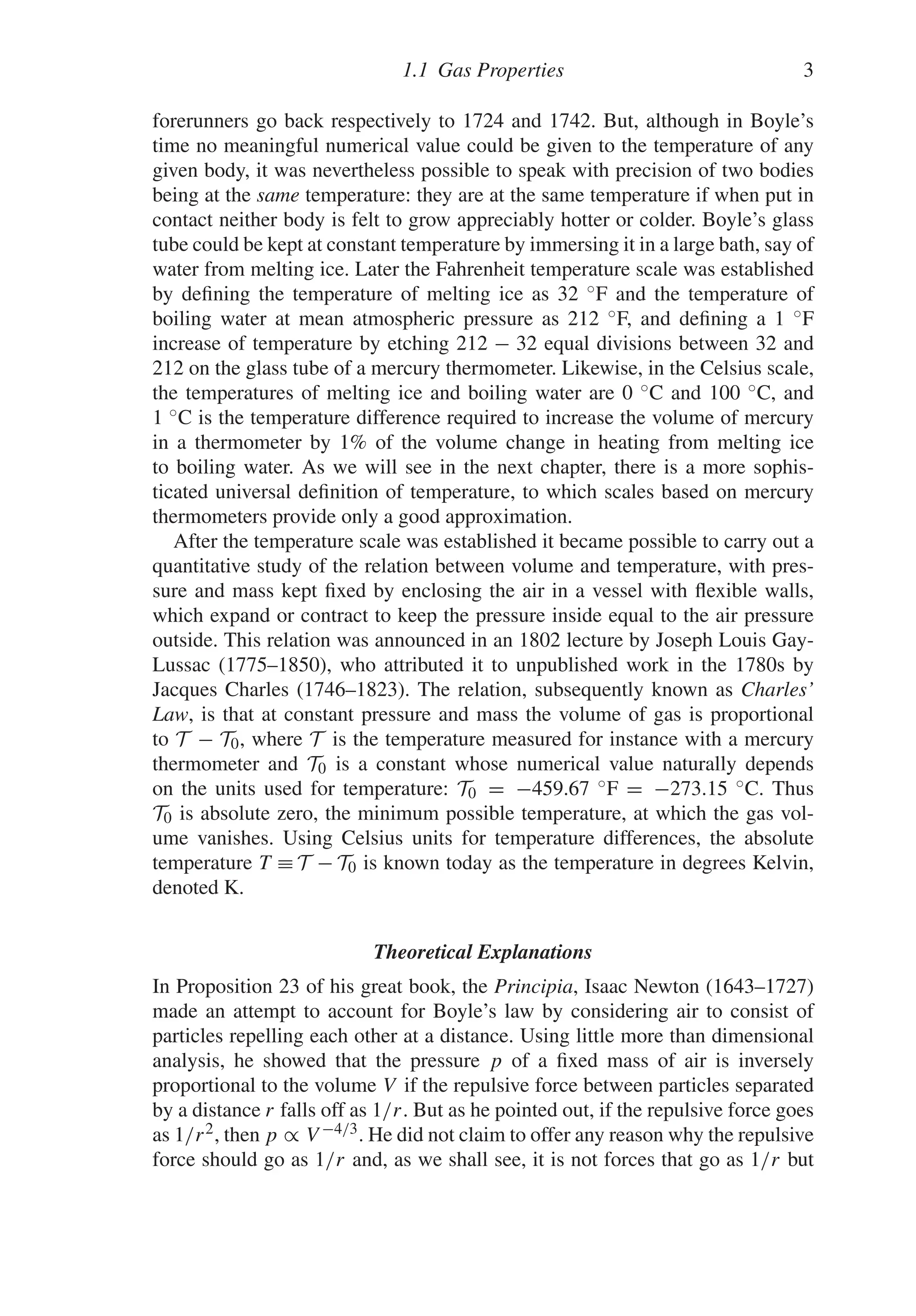 1.1 Gas Properties 3
forerunners go back respectively to 1724 and 1742. But, although in Boyle’s
time no meaningful numerical value could be given to the temperature of any
given body, it was nevertheless possible to speak with precision of two bodies
being at the same temperature: they are at the same temperature if when put in
contact neither body is felt to grow appreciably hotter or colder. Boyle’s glass
tube could be kept at constant temperature by immersing it in a large bath, say of
water from melting ice. Later the Fahrenheit temperature scale was established
by defining the temperature of melting ice as 32 ◦F and the temperature of
boiling water at mean atmospheric pressure as 212 ◦F, and defining a 1 ◦F
increase of temperature by etching 212 − 32 equal divisions between 32 and
212 on the glass tube of a mercury thermometer. Likewise, in the Celsius scale,
the temperatures of melting ice and boiling water are 0 ◦C and 100 ◦C, and
1 ◦C is the temperature difference required to increase the volume of mercury
in a thermometer by 1% of the volume change in heating from melting ice
to boiling water. As we will see in the next chapter, there is a more sophis-
ticated universal definition of temperature, to which scales based on mercury
thermometers provide only a good approximation.
After the temperature scale was established it became possible to carry out a
quantitative study of the relation between volume and temperature, with pres-
sure and mass kept fixed by enclosing the air in a vessel with flexible walls,
which expand or contract to keep the pressure inside equal to the air pressure
outside. This relation was announced in an 1802 lecture by Joseph Louis Gay-
Lussac (1775–1850), who attributed it to unpublished work in the 1780s by
Jacques Charles (1746–1823). The relation, subsequently known as Charles’
Law, is that at constant pressure and mass the volume of gas is proportional
to T − T0, where T is the temperature measured for instance with a mercury
thermometer and T0 is a constant whose numerical value naturally depends
on the units used for temperature: T0 = −459.67 ◦F = −273.15 ◦C. Thus
T0 is absolute zero, the minimum possible temperature, at which the gas vol-
ume vanishes. Using Celsius units for temperature differences, the absolute
temperature T ≡ T − T0 is known today as the temperature in degrees Kelvin,
denoted K.
Theoretical Explanations
In Proposition 23 of his great book, the Principia, Isaac Newton (1643–1727)
made an attempt to account for Boyle’s law by considering air to consist of
particles repelling each other at a distance. Using little more than dimensional
analysis, he showed that the pressure p of a fixed mass of air is inversely
proportional to the volume V if the repulsive force between particles separated
by a distance r falls off as 1/r. But as he pointed out, if the repulsive force goes
as 1/r2, then p ∝ V −4/3. He did not claim to offer any reason why the repulsive
force should go as 1/r and, as we shall see, it is not forces that go as 1/r but
 