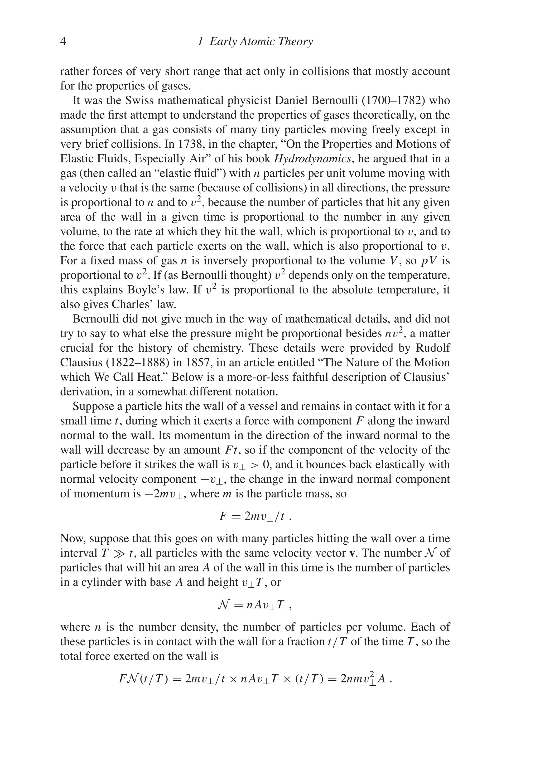 4 1 Early Atomic Theory
rather forces of very short range that act only in collisions that mostly account
for the properties of gases.
It was the Swiss mathematical physicist Daniel Bernoulli (1700–1782) who
made the first attempt to understand the properties of gases theoretically, on the
assumption that a gas consists of many tiny particles moving freely except in
very brief collisions. In 1738, in the chapter, “On the Properties and Motions of
Elastic Fluids, Especially Air” of his book Hydrodynamics, he argued that in a
gas (then called an “elastic fluid”) with n particles per unit volume moving with
a velocity v that is the same (because of collisions) in all directions, the pressure
is proportional to n and to v2, because the number of particles that hit any given
area of the wall in a given time is proportional to the number in any given
volume, to the rate at which they hit the wall, which is proportional to v, and to
the force that each particle exerts on the wall, which is also proportional to v.
For a fixed mass of gas n is inversely proportional to the volume V , so pV is
proportional to v2. If (as Bernoulli thought) v2 depends only on the temperature,
this explains Boyle’s law. If v2 is proportional to the absolute temperature, it
also gives Charles’ law.
Bernoulli did not give much in the way of mathematical details, and did not
try to say to what else the pressure might be proportional besides nv2, a matter
crucial for the history of chemistry. These details were provided by Rudolf
Clausius (1822–1888) in 1857, in an article entitled “The Nature of the Motion
which We Call Heat.” Below is a more-or-less faithful description of Clausius’
derivation, in a somewhat different notation.
Suppose a particle hits the wall of a vessel and remains in contact with it for a
small time t, during which it exerts a force with component F along the inward
normal to the wall. Its momentum in the direction of the inward normal to the
wall will decrease by an amount Ft, so if the component of the velocity of the
particle before it strikes the wall is v⊥  0, and it bounces back elastically with
normal velocity component −v⊥, the change in the inward normal component
of momentum is −2mv⊥, where m is the particle mass, so
F = 2mv⊥/t .
Now, suppose that this goes on with many particles hitting the wall over a time
interval T  t, all particles with the same velocity vector v. The number N of
particles that will hit an area A of the wall in this time is the number of particles
in a cylinder with base A and height v⊥T , or
N = nAv⊥T ,
where n is the number density, the number of particles per volume. Each of
these particles is in contact with the wall for a fraction t/T of the time T , so the
total force exerted on the wall is
FN(t/T ) = 2mv⊥/t × nAv⊥T × (t/T ) = 2nmv2
⊥A .
 