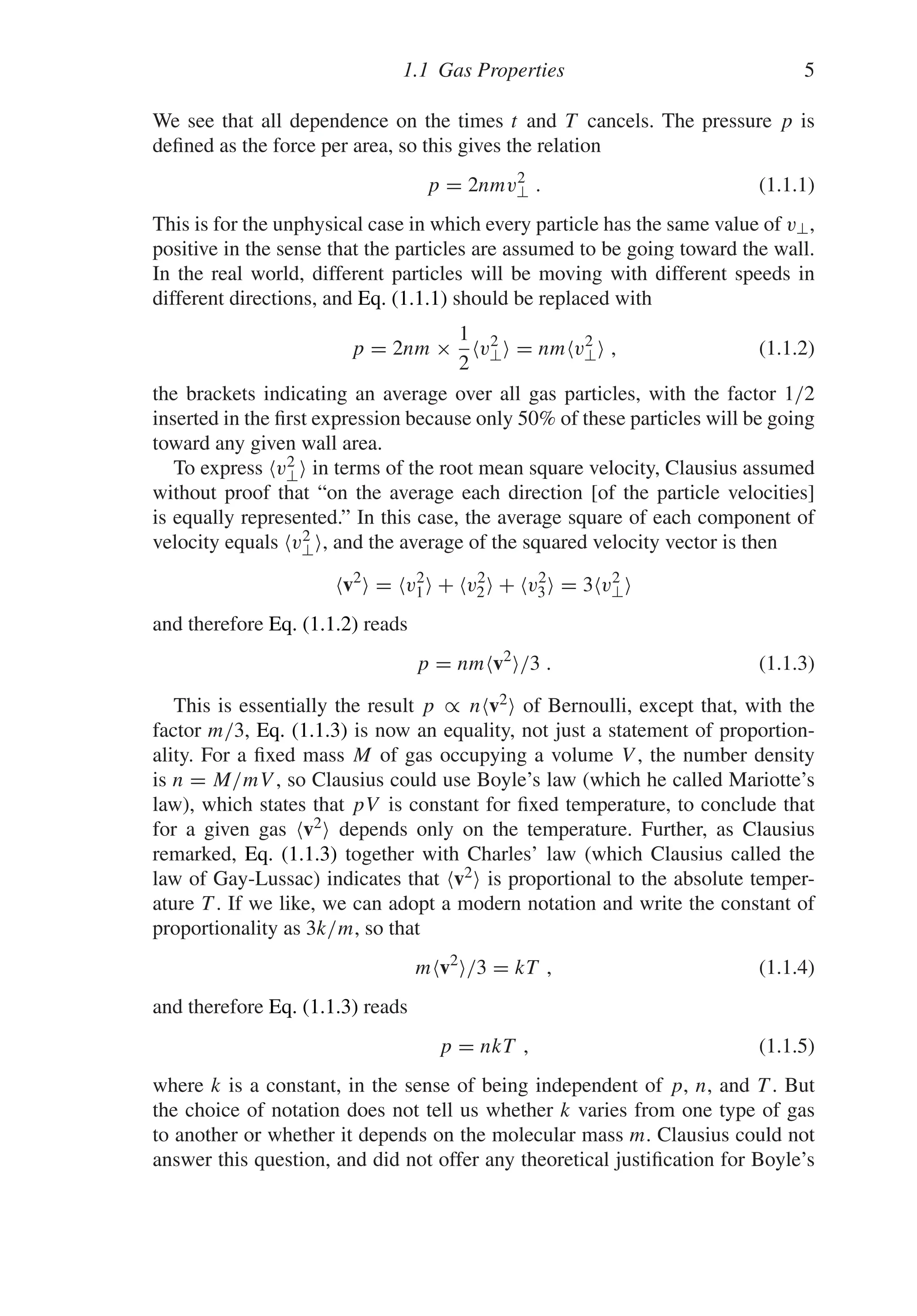 1.1 Gas Properties 5
We see that all dependence on the times t and T cancels. The pressure p is
defined as the force per area, so this gives the relation
p = 2nmv2
⊥ . (1.1.1)
This is for the unphysical case in which every particle has the same value of v⊥,
positive in the sense that the particles are assumed to be going toward the wall.
In the real world, different particles will be moving with different speeds in
different directions, and Eq. (1.1.1) should be replaced with
p = 2nm ×
1
2
v2
⊥ = nmv2
⊥ , (1.1.2)
the brackets indicating an average over all gas particles, with the factor 1/2
inserted in the first expression because only 50% of these particles will be going
toward any given wall area.
To express v2
⊥ in terms of the root mean square velocity, Clausius assumed
without proof that “on the average each direction [of the particle velocities]
is equally represented.” In this case, the average square of each component of
velocity equals v2
⊥, and the average of the squared velocity vector is then
v2
 = v2
1 + v2
2 + v2
3 = 3v2
⊥
and therefore Eq. (1.1.2) reads
p = nmv2
/3 . (1.1.3)
This is essentially the result p ∝ nv2 of Bernoulli, except that, with the
factor m/3, Eq. (1.1.3) is now an equality, not just a statement of proportion-
ality. For a fixed mass M of gas occupying a volume V , the number density
is n = M/mV , so Clausius could use Boyle’s law (which he called Mariotte’s
law), which states that pV is constant for fixed temperature, to conclude that
for a given gas v2 depends only on the temperature. Further, as Clausius
remarked, Eq. (1.1.3) together with Charles’ law (which Clausius called the
law of Gay-Lussac) indicates that v2 is proportional to the absolute temper-
ature T . If we like, we can adopt a modern notation and write the constant of
proportionality as 3k/m, so that
mv2
/3 = kT , (1.1.4)
and therefore Eq. (1.1.3) reads
p = nkT , (1.1.5)
where k is a constant, in the sense of being independent of p, n, and T . But
the choice of notation does not tell us whether k varies from one type of gas
to another or whether it depends on the molecular mass m. Clausius could not
answer this question, and did not offer any theoretical justification for Boyle’s
 