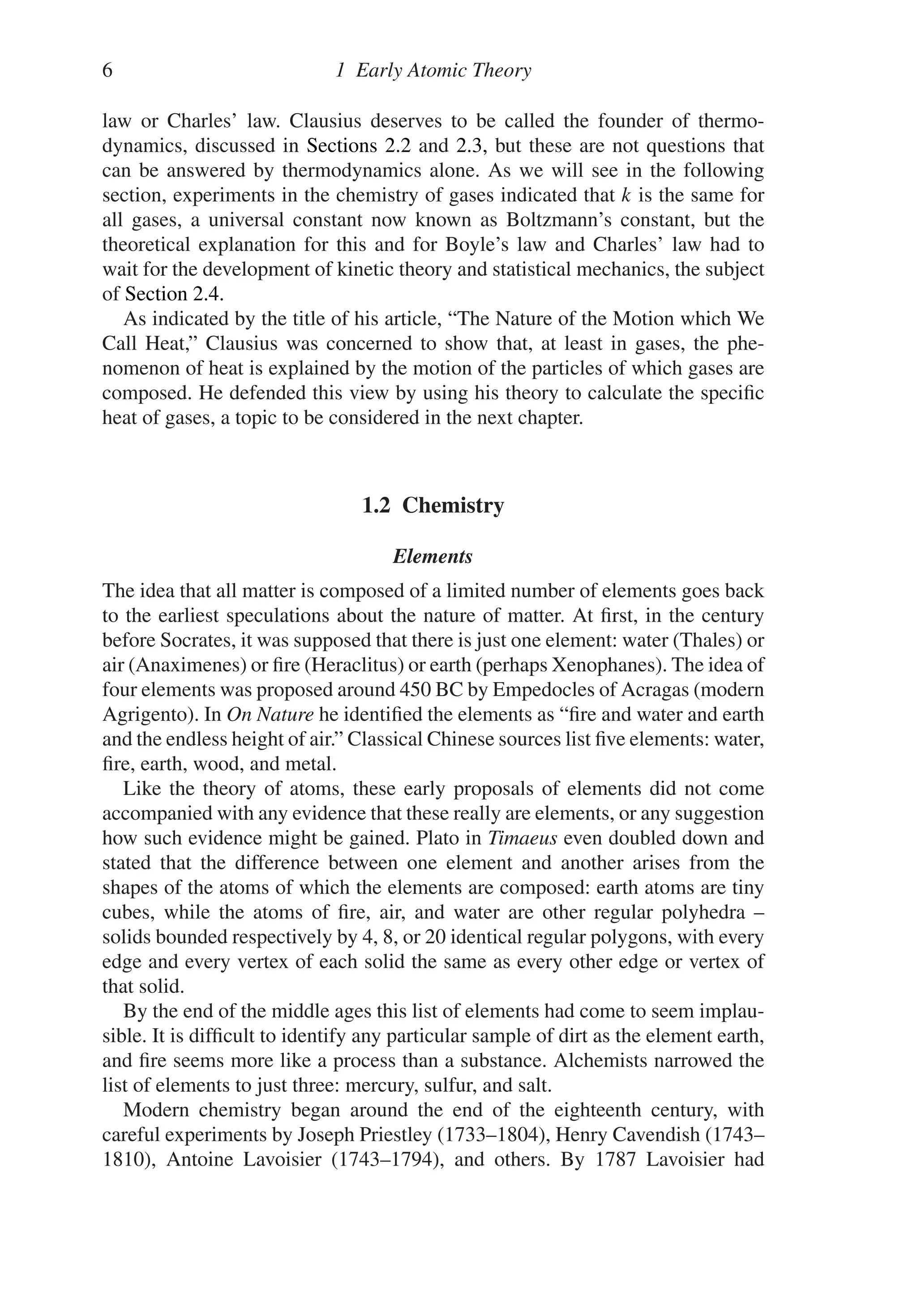 6 1 Early Atomic Theory
law or Charles’ law. Clausius deserves to be called the founder of thermo-
dynamics, discussed in Sections 2.2 and 2.3, but these are not questions that
can be answered by thermodynamics alone. As we will see in the following
section, experiments in the chemistry of gases indicated that k is the same for
all gases, a universal constant now known as Boltzmann’s constant, but the
theoretical explanation for this and for Boyle’s law and Charles’ law had to
wait for the development of kinetic theory and statistical mechanics, the subject
of Section 2.4.
As indicated by the title of his article, “The Nature of the Motion which We
Call Heat,” Clausius was concerned to show that, at least in gases, the phe-
nomenon of heat is explained by the motion of the particles of which gases are
composed. He defended this view by using his theory to calculate the specific
heat of gases, a topic to be considered in the next chapter.
1.2 Chemistry
Elements
The idea that all matter is composed of a limited number of elements goes back
to the earliest speculations about the nature of matter. At first, in the century
before Socrates, it was supposed that there is just one element: water (Thales) or
air (Anaximenes) or fire (Heraclitus) or earth (perhaps Xenophanes). The idea of
four elements was proposed around 450 BC by Empedocles of Acragas (modern
Agrigento). In On Nature he identified the elements as “fire and water and earth
and the endless height of air.” Classical Chinese sources list five elements: water,
fire, earth, wood, and metal.
Like the theory of atoms, these early proposals of elements did not come
accompanied with any evidence that these really are elements, or any suggestion
how such evidence might be gained. Plato in Timaeus even doubled down and
stated that the difference between one element and another arises from the
shapes of the atoms of which the elements are composed: earth atoms are tiny
cubes, while the atoms of fire, air, and water are other regular polyhedra –
solids bounded respectively by 4, 8, or 20 identical regular polygons, with every
edge and every vertex of each solid the same as every other edge or vertex of
that solid.
By the end of the middle ages this list of elements had come to seem implau-
sible. It is difficult to identify any particular sample of dirt as the element earth,
and fire seems more like a process than a substance. Alchemists narrowed the
list of elements to just three: mercury, sulfur, and salt.
Modern chemistry began around the end of the eighteenth century, with
careful experiments by Joseph Priestley (1733–1804), Henry Cavendish (1743–
1810), Antoine Lavoisier (1743–1794), and others. By 1787 Lavoisier had
 