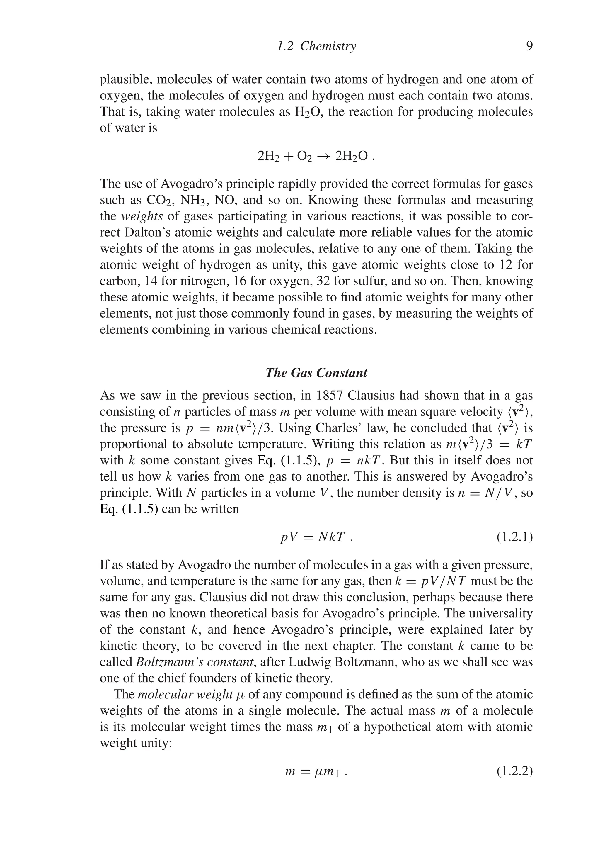 1.2 Chemistry 9
plausible, molecules of water contain two atoms of hydrogen and one atom of
oxygen, the molecules of oxygen and hydrogen must each contain two atoms.
That is, taking water molecules as H2O, the reaction for producing molecules
of water is
2H2 + O2 → 2H2O .
The use of Avogadro’s principle rapidly provided the correct formulas for gases
such as CO2, NH3, NO, and so on. Knowing these formulas and measuring
the weights of gases participating in various reactions, it was possible to cor-
rect Dalton’s atomic weights and calculate more reliable values for the atomic
weights of the atoms in gas molecules, relative to any one of them. Taking the
atomic weight of hydrogen as unity, this gave atomic weights close to 12 for
carbon, 14 for nitrogen, 16 for oxygen, 32 for sulfur, and so on. Then, knowing
these atomic weights, it became possible to find atomic weights for many other
elements, not just those commonly found in gases, by measuring the weights of
elements combining in various chemical reactions.
The Gas Constant
As we saw in the previous section, in 1857 Clausius had shown that in a gas
consisting of n particles of mass m per volume with mean square velocity v2,
the pressure is p = nmv2/3. Using Charles’ law, he concluded that v2 is
proportional to absolute temperature. Writing this relation as mv2/3 = kT
with k some constant gives Eq. (1.1.5), p = nkT . But this in itself does not
tell us how k varies from one gas to another. This is answered by Avogadro’s
principle. With N particles in a volume V , the number density is n = N/V , so
Eq. (1.1.5) can be written
pV = NkT . (1.2.1)
If as stated by Avogadro the number of molecules in a gas with a given pressure,
volume, and temperature is the same for any gas, then k = pV/NT must be the
same for any gas. Clausius did not draw this conclusion, perhaps because there
was then no known theoretical basis for Avogadro’s principle. The universality
of the constant k, and hence Avogadro’s principle, were explained later by
kinetic theory, to be covered in the next chapter. The constant k came to be
called Boltzmann’s constant, after Ludwig Boltzmann, who as we shall see was
one of the chief founders of kinetic theory.
The molecular weight μ of any compound is defined as the sum of the atomic
weights of the atoms in a single molecule. The actual mass m of a molecule
is its molecular weight times the mass m1 of a hypothetical atom with atomic
weight unity:
m = μm1 . (1.2.2)
 