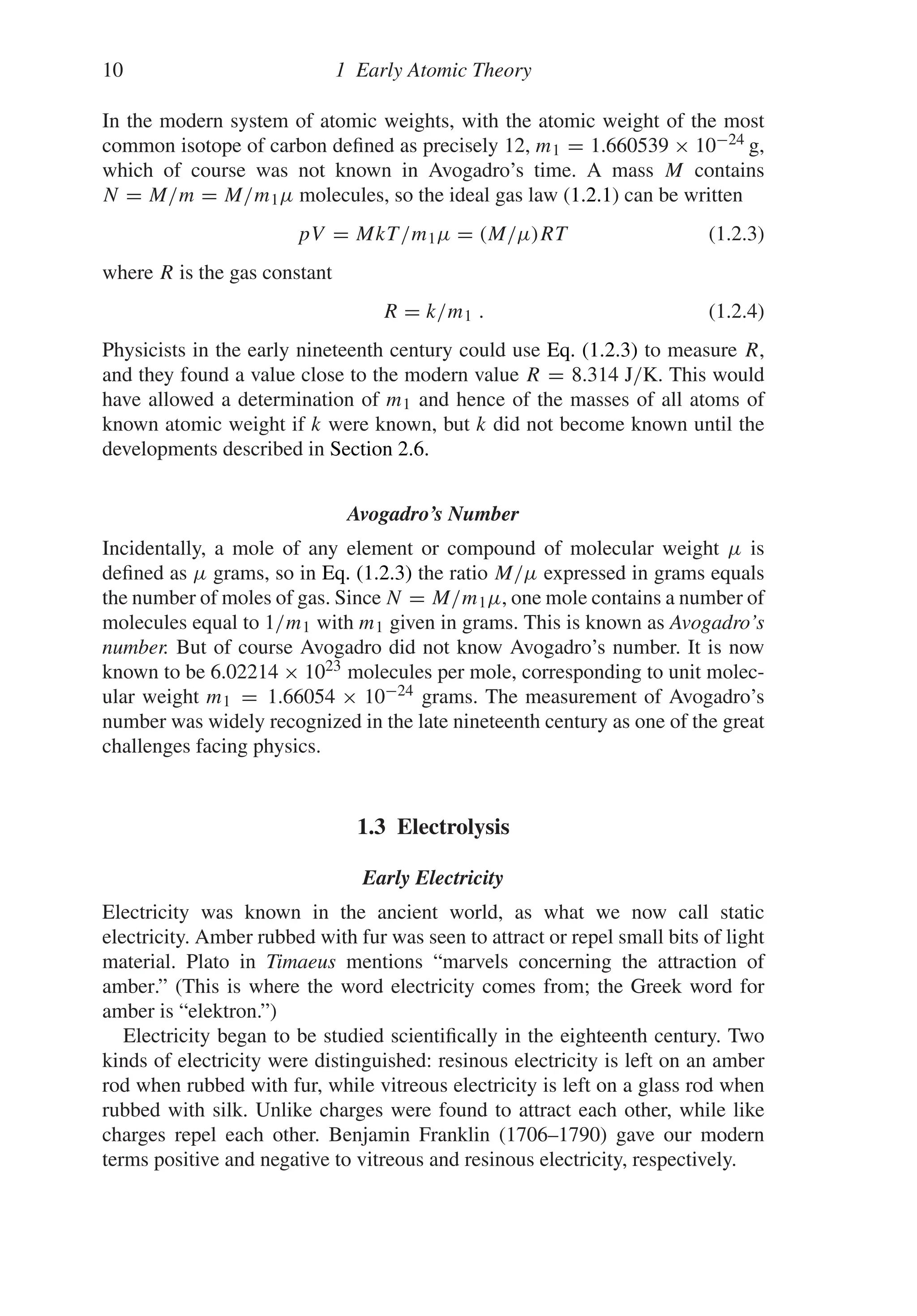 10 1 Early Atomic Theory
In the modern system of atomic weights, with the atomic weight of the most
common isotope of carbon defined as precisely 12, m1 = 1.660539 × 10−24 g,
which of course was not known in Avogadro’s time. A mass M contains
N = M/m = M/m1μ molecules, so the ideal gas law (1.2.1) can be written
pV = MkT/m1μ = (M/μ)RT (1.2.3)
where R is the gas constant
R = k/m1 . (1.2.4)
Physicists in the early nineteenth century could use Eq. (1.2.3) to measure R,
and they found a value close to the modern value R = 8.314 J/K. This would
have allowed a determination of m1 and hence of the masses of all atoms of
known atomic weight if k were known, but k did not become known until the
developments described in Section 2.6.
Avogadro’s Number
Incidentally, a mole of any element or compound of molecular weight μ is
defined as μ grams, so in Eq. (1.2.3) the ratio M/μ expressed in grams equals
the number of moles of gas. Since N = M/m1μ, one mole contains a number of
molecules equal to 1/m1 with m1 given in grams. This is known as Avogadro’s
number. But of course Avogadro did not know Avogadro’s number. It is now
known to be 6.02214 × 1023 molecules per mole, corresponding to unit molec-
ular weight m1 = 1.66054 × 10−24 grams. The measurement of Avogadro’s
number was widely recognized in the late nineteenth century as one of the great
challenges facing physics.
1.3 Electrolysis
Early Electricity
Electricity was known in the ancient world, as what we now call static
electricity. Amber rubbed with fur was seen to attract or repel small bits of light
material. Plato in Timaeus mentions “marvels concerning the attraction of
amber.” (This is where the word electricity comes from; the Greek word for
amber is “elektron.”)
Electricity began to be studied scientifically in the eighteenth century. Two
kinds of electricity were distinguished: resinous electricity is left on an amber
rod when rubbed with fur, while vitreous electricity is left on a glass rod when
rubbed with silk. Unlike charges were found to attract each other, while like
charges repel each other. Benjamin Franklin (1706–1790) gave our modern
terms positive and negative to vitreous and resinous electricity, respectively.
 
