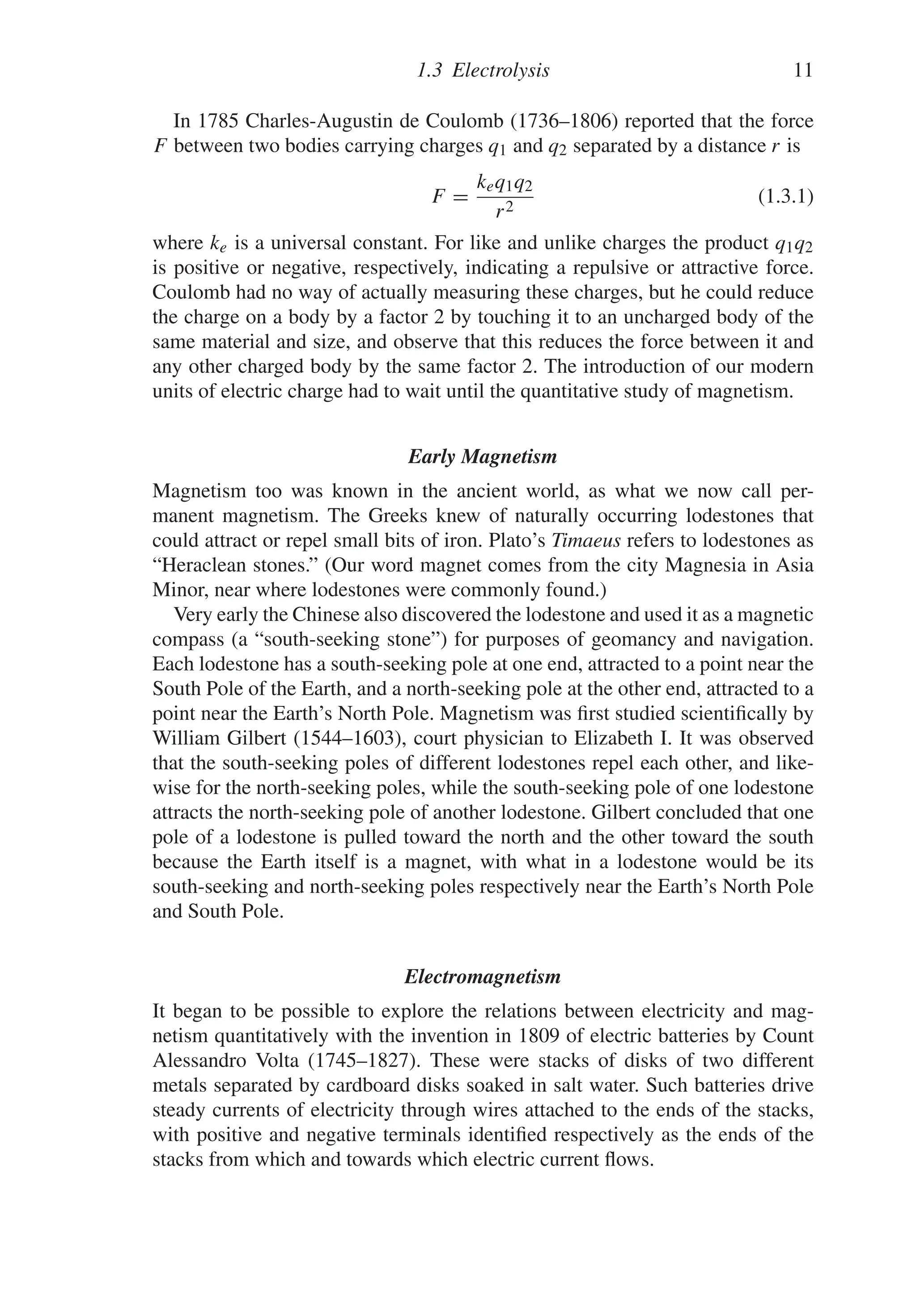 1.3 Electrolysis 11
In 1785 Charles-Augustin de Coulomb (1736–1806) reported that the force
F between two bodies carrying charges q1 and q2 separated by a distance r is
F =
keq1q2
r2
(1.3.1)
where ke is a universal constant. For like and unlike charges the product q1q2
is positive or negative, respectively, indicating a repulsive or attractive force.
Coulomb had no way of actually measuring these charges, but he could reduce
the charge on a body by a factor 2 by touching it to an uncharged body of the
same material and size, and observe that this reduces the force between it and
any other charged body by the same factor 2. The introduction of our modern
units of electric charge had to wait until the quantitative study of magnetism.
Early Magnetism
Magnetism too was known in the ancient world, as what we now call per-
manent magnetism. The Greeks knew of naturally occurring lodestones that
could attract or repel small bits of iron. Plato’s Timaeus refers to lodestones as
“Heraclean stones.” (Our word magnet comes from the city Magnesia in Asia
Minor, near where lodestones were commonly found.)
Very early the Chinese also discovered the lodestone and used it as a magnetic
compass (a “south-seeking stone”) for purposes of geomancy and navigation.
Each lodestone has a south-seeking pole at one end, attracted to a point near the
South Pole of the Earth, and a north-seeking pole at the other end, attracted to a
point near the Earth’s North Pole. Magnetism was first studied scientifically by
William Gilbert (1544–1603), court physician to Elizabeth I. It was observed
that the south-seeking poles of different lodestones repel each other, and like-
wise for the north-seeking poles, while the south-seeking pole of one lodestone
attracts the north-seeking pole of another lodestone. Gilbert concluded that one
pole of a lodestone is pulled toward the north and the other toward the south
because the Earth itself is a magnet, with what in a lodestone would be its
south-seeking and north-seeking poles respectively near the Earth’s North Pole
and South Pole.
Electromagnetism
It began to be possible to explore the relations between electricity and mag-
netism quantitatively with the invention in 1809 of electric batteries by Count
Alessandro Volta (1745–1827). These were stacks of disks of two different
metals separated by cardboard disks soaked in salt water. Such batteries drive
steady currents of electricity through wires attached to the ends of the stacks,
with positive and negative terminals identified respectively as the ends of the
stacks from which and towards which electric current flows.
 