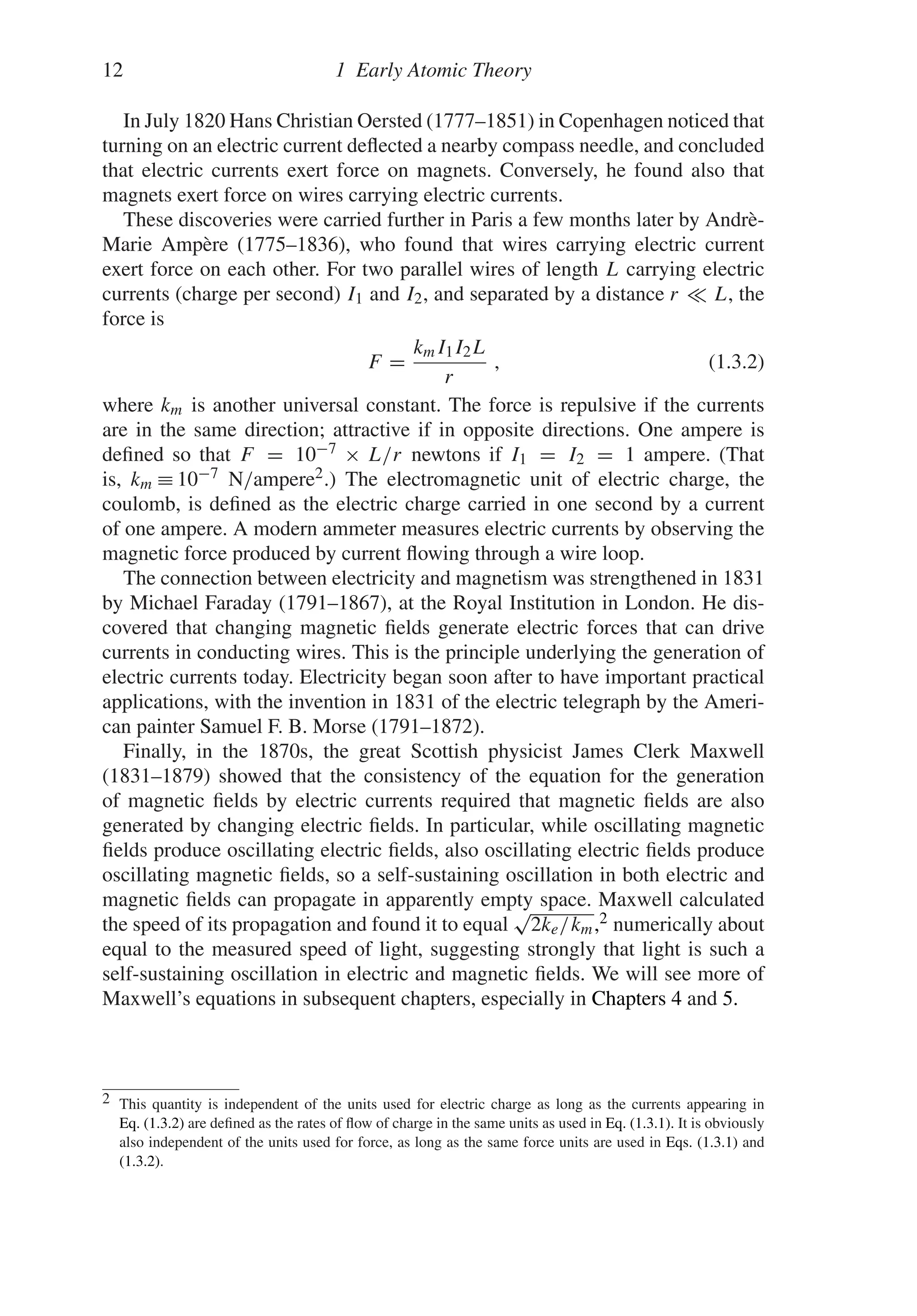 12 1 Early Atomic Theory
In July 1820 Hans Christian Oersted (1777–1851) in Copenhagen noticed that
turning on an electric current deflected a nearby compass needle, and concluded
that electric currents exert force on magnets. Conversely, he found also that
magnets exert force on wires carrying electric currents.
These discoveries were carried further in Paris a few months later by Andrè-
Marie Ampère (1775–1836), who found that wires carrying electric current
exert force on each other. For two parallel wires of length L carrying electric
currents (charge per second) I1 and I2, and separated by a distance r L, the
force is
F =
kmI1I2L
r
, (1.3.2)
where km is another universal constant. The force is repulsive if the currents
are in the same direction; attractive if in opposite directions. One ampere is
defined so that F = 10−7 × L/r newtons if I1 = I2 = 1 ampere. (That
is, km ≡ 10−7 N/ampere2.) The electromagnetic unit of electric charge, the
coulomb, is defined as the electric charge carried in one second by a current
of one ampere. A modern ammeter measures electric currents by observing the
magnetic force produced by current flowing through a wire loop.
The connection between electricity and magnetism was strengthened in 1831
by Michael Faraday (1791–1867), at the Royal Institution in London. He dis-
covered that changing magnetic fields generate electric forces that can drive
currents in conducting wires. This is the principle underlying the generation of
electric currents today. Electricity began soon after to have important practical
applications, with the invention in 1831 of the electric telegraph by the Ameri-
can painter Samuel F. B. Morse (1791–1872).
Finally, in the 1870s, the great Scottish physicist James Clerk Maxwell
(1831–1879) showed that the consistency of the equation for the generation
of magnetic fields by electric currents required that magnetic fields are also
generated by changing electric fields. In particular, while oscillating magnetic
fields produce oscillating electric fields, also oscillating electric fields produce
oscillating magnetic fields, so a self-sustaining oscillation in both electric and
magnetic fields can propagate in apparently empty space. Maxwell calculated
the speed of its propagation and found it to equal
√
2ke/km,2 numerically about
equal to the measured speed of light, suggesting strongly that light is such a
self-sustaining oscillation in electric and magnetic fields. We will see more of
Maxwell’s equations in subsequent chapters, especially in Chapters 4 and 5.
2 This quantity is independent of the units used for electric charge as long as the currents appearing in
Eq. (1.3.2) are defined as the rates of flow of charge in the same units as used in Eq. (1.3.1). It is obviously
also independent of the units used for force, as long as the same force units are used in Eqs. (1.3.1) and
(1.3.2).
 