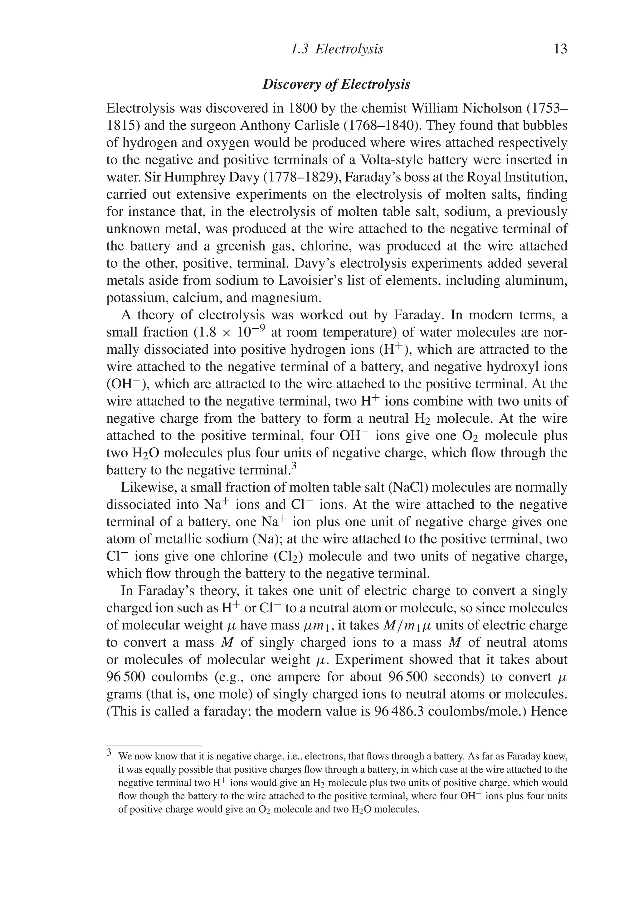 1.3 Electrolysis 13
Discovery of Electrolysis
Electrolysis was discovered in 1800 by the chemist William Nicholson (1753–
1815) and the surgeon Anthony Carlisle (1768–1840). They found that bubbles
of hydrogen and oxygen would be produced where wires attached respectively
to the negative and positive terminals of a Volta-style battery were inserted in
water. Sir Humphrey Davy (1778–1829), Faraday’s boss at the Royal Institution,
carried out extensive experiments on the electrolysis of molten salts, finding
for instance that, in the electrolysis of molten table salt, sodium, a previously
unknown metal, was produced at the wire attached to the negative terminal of
the battery and a greenish gas, chlorine, was produced at the wire attached
to the other, positive, terminal. Davy’s electrolysis experiments added several
metals aside from sodium to Lavoisier’s list of elements, including aluminum,
potassium, calcium, and magnesium.
A theory of electrolysis was worked out by Faraday. In modern terms, a
small fraction (1.8 × 10−9 at room temperature) of water molecules are nor-
mally dissociated into positive hydrogen ions (H+), which are attracted to the
wire attached to the negative terminal of a battery, and negative hydroxyl ions
(OH−), which are attracted to the wire attached to the positive terminal. At the
wire attached to the negative terminal, two H+ ions combine with two units of
negative charge from the battery to form a neutral H2 molecule. At the wire
attached to the positive terminal, four OH− ions give one O2 molecule plus
two H2O molecules plus four units of negative charge, which flow through the
battery to the negative terminal.3
Likewise, a small fraction of molten table salt (NaCl) molecules are normally
dissociated into Na+ ions and Cl− ions. At the wire attached to the negative
terminal of a battery, one Na+ ion plus one unit of negative charge gives one
atom of metallic sodium (Na); at the wire attached to the positive terminal, two
Cl− ions give one chlorine (Cl2) molecule and two units of negative charge,
which flow through the battery to the negative terminal.
In Faraday’s theory, it takes one unit of electric charge to convert a singly
charged ion such as H+ or Cl− to a neutral atom or molecule, so since molecules
of molecular weight μ have mass μm1, it takes M/m1μ units of electric charge
to convert a mass M of singly charged ions to a mass M of neutral atoms
or molecules of molecular weight μ. Experiment showed that it takes about
96 500 coulombs (e.g., one ampere for about 96 500 seconds) to convert μ
grams (that is, one mole) of singly charged ions to neutral atoms or molecules.
(This is called a faraday; the modern value is 96 486.3 coulombs/mole.) Hence
3 We now know that it is negative charge, i.e., electrons, that flows through a battery. As far as Faraday knew,
it was equally possible that positive charges flow through a battery, in which case at the wire attached to the
negative terminal two H+ ions would give an H2 molecule plus two units of positive charge, which would
flow though the battery to the wire attached to the positive terminal, where four OH− ions plus four units
of positive charge would give an O2 molecule and two H2O molecules.
 