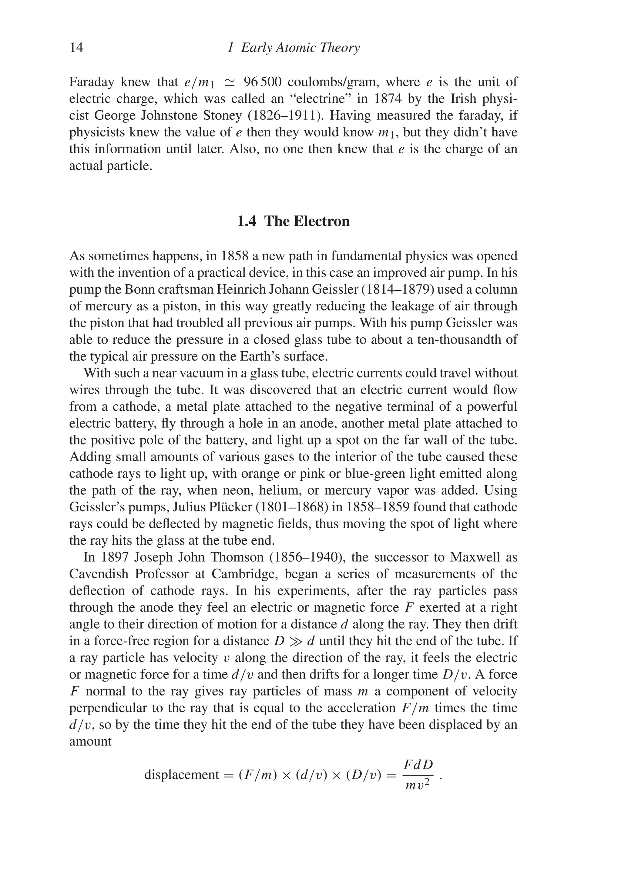 14 1 Early Atomic Theory
Faraday knew that e/m1 96 500 coulombs/gram, where e is the unit of
electric charge, which was called an “electrine” in 1874 by the Irish physi-
cist George Johnstone Stoney (1826–1911). Having measured the faraday, if
physicists knew the value of e then they would know m1, but they didn’t have
this information until later. Also, no one then knew that e is the charge of an
actual particle.
1.4 The Electron
As sometimes happens, in 1858 a new path in fundamental physics was opened
with the invention of a practical device, in this case an improved air pump. In his
pump the Bonn craftsman Heinrich Johann Geissler (1814–1879) used a column
of mercury as a piston, in this way greatly reducing the leakage of air through
the piston that had troubled all previous air pumps. With his pump Geissler was
able to reduce the pressure in a closed glass tube to about a ten-thousandth of
the typical air pressure on the Earth’s surface.
With such a near vacuum in a glass tube, electric currents could travel without
wires through the tube. It was discovered that an electric current would flow
from a cathode, a metal plate attached to the negative terminal of a powerful
electric battery, fly through a hole in an anode, another metal plate attached to
the positive pole of the battery, and light up a spot on the far wall of the tube.
Adding small amounts of various gases to the interior of the tube caused these
cathode rays to light up, with orange or pink or blue-green light emitted along
the path of the ray, when neon, helium, or mercury vapor was added. Using
Geissler’s pumps, Julius Plücker (1801–1868) in 1858–1859 found that cathode
rays could be deflected by magnetic fields, thus moving the spot of light where
the ray hits the glass at the tube end.
In 1897 Joseph John Thomson (1856–1940), the successor to Maxwell as
Cavendish Professor at Cambridge, began a series of measurements of the
deflection of cathode rays. In his experiments, after the ray particles pass
through the anode they feel an electric or magnetic force F exerted at a right
angle to their direction of motion for a distance d along the ray. They then drift
in a force-free region for a distance D  d until they hit the end of the tube. If
a ray particle has velocity v along the direction of the ray, it feels the electric
or magnetic force for a time d/v and then drifts for a longer time D/v. A force
F normal to the ray gives ray particles of mass m a component of velocity
perpendicular to the ray that is equal to the acceleration F/m times the time
d/v, so by the time they hit the end of the tube they have been displaced by an
amount
displacement = (F/m) × (d/v) × (D/v) =
FdD
mv2
.
 
