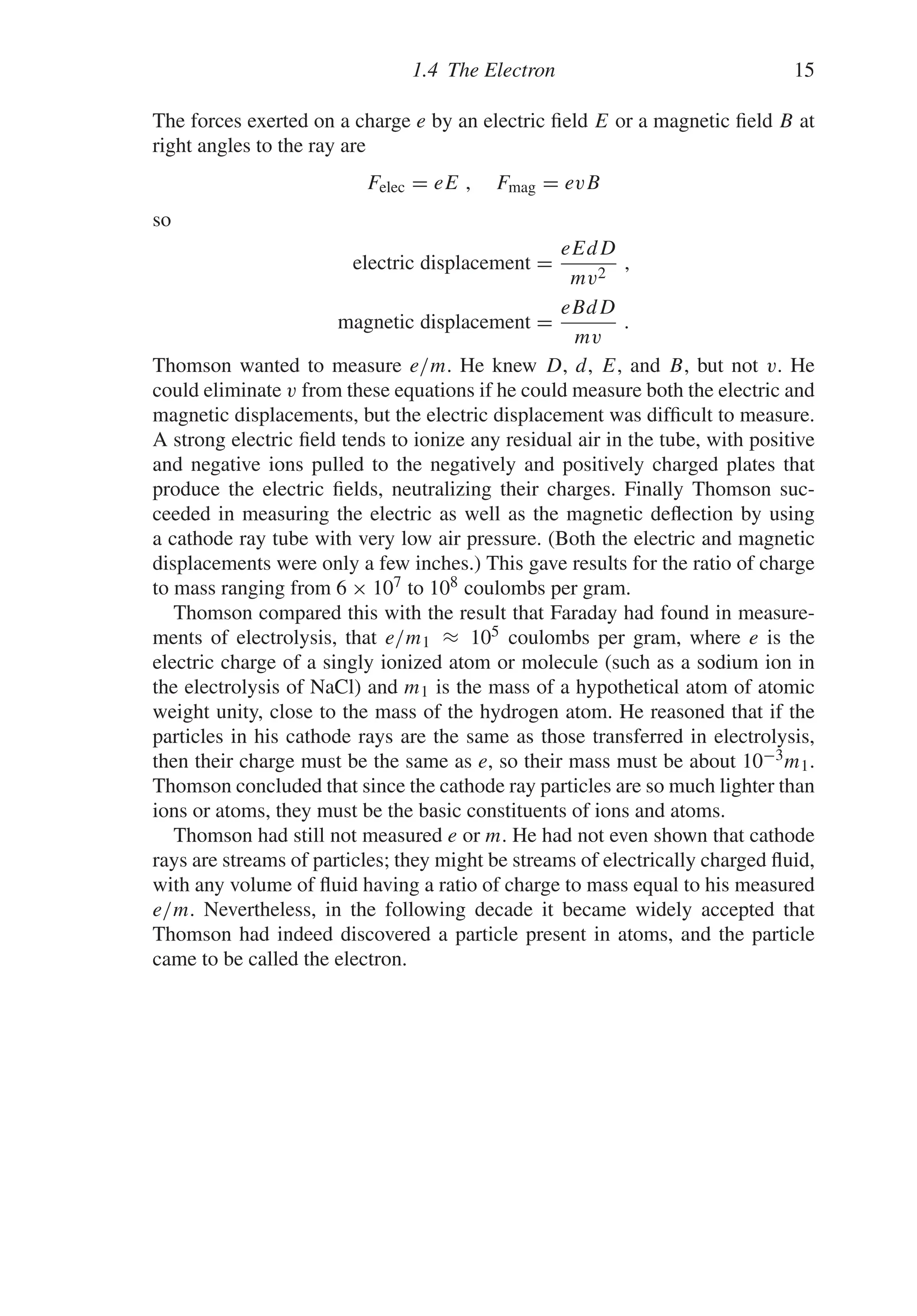 1.4 The Electron 15
The forces exerted on a charge e by an electric field E or a magnetic field B at
right angles to the ray are
Felec = eE , Fmag = evB
so
electric displacement =
eEdD
mv2
,
magnetic displacement =
eBdD
mv
.
Thomson wanted to measure e/m. He knew D, d, E, and B, but not v. He
could eliminate v from these equations if he could measure both the electric and
magnetic displacements, but the electric displacement was difficult to measure.
A strong electric field tends to ionize any residual air in the tube, with positive
and negative ions pulled to the negatively and positively charged plates that
produce the electric fields, neutralizing their charges. Finally Thomson suc-
ceeded in measuring the electric as well as the magnetic deflection by using
a cathode ray tube with very low air pressure. (Both the electric and magnetic
displacements were only a few inches.) This gave results for the ratio of charge
to mass ranging from 6 × 107 to 108 coulombs per gram.
Thomson compared this with the result that Faraday had found in measure-
ments of electrolysis, that e/m1 ≈ 105 coulombs per gram, where e is the
electric charge of a singly ionized atom or molecule (such as a sodium ion in
the electrolysis of NaCl) and m1 is the mass of a hypothetical atom of atomic
weight unity, close to the mass of the hydrogen atom. He reasoned that if the
particles in his cathode rays are the same as those transferred in electrolysis,
then their charge must be the same as e, so their mass must be about 10−3m1.
Thomson concluded that since the cathode ray particles are so much lighter than
ions or atoms, they must be the basic constituents of ions and atoms.
Thomson had still not measured e or m. He had not even shown that cathode
rays are streams of particles; they might be streams of electrically charged fluid,
with any volume of fluid having a ratio of charge to mass equal to his measured
e/m. Nevertheless, in the following decade it became widely accepted that
Thomson had indeed discovered a particle present in atoms, and the particle
came to be called the electron.
 