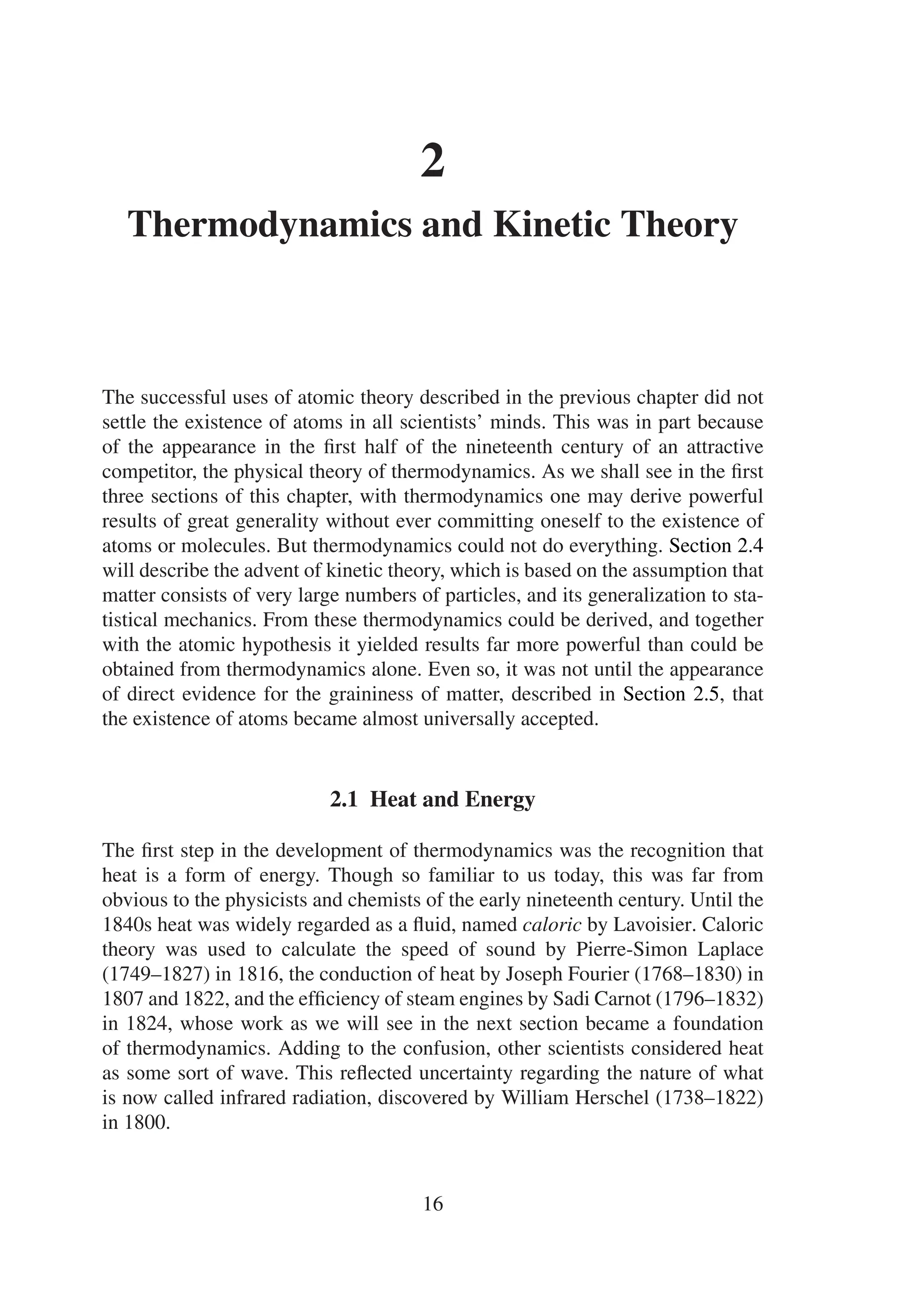 2
Thermodynamics and Kinetic Theory
The successful uses of atomic theory described in the previous chapter did not
settle the existence of atoms in all scientists’ minds. This was in part because
of the appearance in the first half of the nineteenth century of an attractive
competitor, the physical theory of thermodynamics. As we shall see in the first
three sections of this chapter, with thermodynamics one may derive powerful
results of great generality without ever committing oneself to the existence of
atoms or molecules. But thermodynamics could not do everything. Section 2.4
will describe the advent of kinetic theory, which is based on the assumption that
matter consists of very large numbers of particles, and its generalization to sta-
tistical mechanics. From these thermodynamics could be derived, and together
with the atomic hypothesis it yielded results far more powerful than could be
obtained from thermodynamics alone. Even so, it was not until the appearance
of direct evidence for the graininess of matter, described in Section 2.5, that
the existence of atoms became almost universally accepted.
2.1 Heat and Energy
The first step in the development of thermodynamics was the recognition that
heat is a form of energy. Though so familiar to us today, this was far from
obvious to the physicists and chemists of the early nineteenth century. Until the
1840s heat was widely regarded as a fluid, named caloric by Lavoisier. Caloric
theory was used to calculate the speed of sound by Pierre-Simon Laplace
(1749–1827) in 1816, the conduction of heat by Joseph Fourier (1768–1830) in
1807 and 1822, and the efficiency of steam engines by Sadi Carnot (1796–1832)
in 1824, whose work as we will see in the next section became a foundation
of thermodynamics. Adding to the confusion, other scientists considered heat
as some sort of wave. This reflected uncertainty regarding the nature of what
is now called infrared radiation, discovered by William Herschel (1738–1822)
in 1800.
16
 