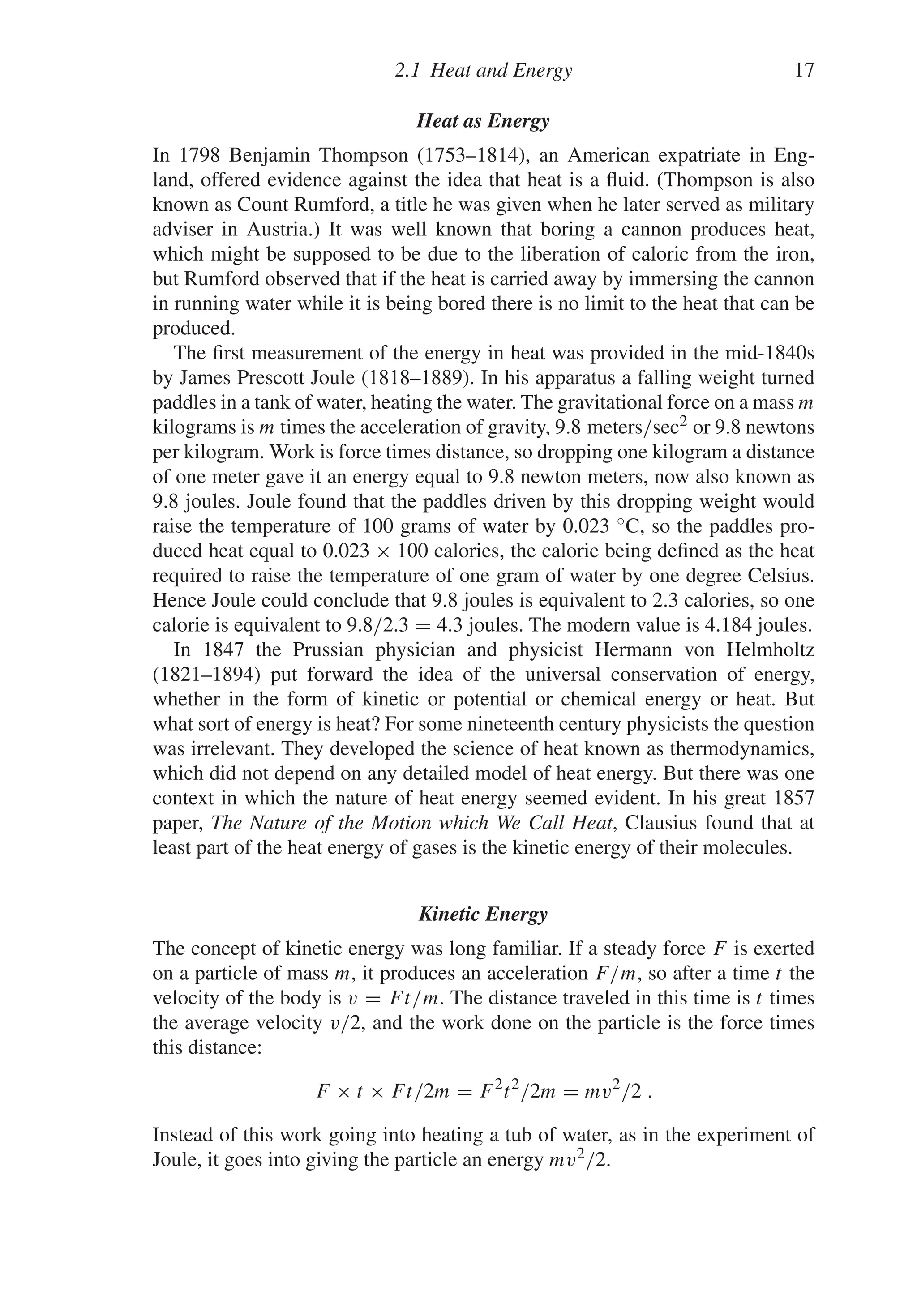 2.1 Heat and Energy 17
Heat as Energy
In 1798 Benjamin Thompson (1753–1814), an American expatriate in Eng-
land, offered evidence against the idea that heat is a fluid. (Thompson is also
known as Count Rumford, a title he was given when he later served as military
adviser in Austria.) It was well known that boring a cannon produces heat,
which might be supposed to be due to the liberation of caloric from the iron,
but Rumford observed that if the heat is carried away by immersing the cannon
in running water while it is being bored there is no limit to the heat that can be
produced.
The first measurement of the energy in heat was provided in the mid-1840s
by James Prescott Joule (1818–1889). In his apparatus a falling weight turned
paddles in a tank of water, heating the water. The gravitational force on a mass m
kilograms is m times the acceleration of gravity, 9.8 meters/sec2 or 9.8 newtons
per kilogram. Work is force times distance, so dropping one kilogram a distance
of one meter gave it an energy equal to 9.8 newton meters, now also known as
9.8 joules. Joule found that the paddles driven by this dropping weight would
raise the temperature of 100 grams of water by 0.023 ◦C, so the paddles pro-
duced heat equal to 0.023 × 100 calories, the calorie being defined as the heat
required to raise the temperature of one gram of water by one degree Celsius.
Hence Joule could conclude that 9.8 joules is equivalent to 2.3 calories, so one
calorie is equivalent to 9.8/2.3 = 4.3 joules. The modern value is 4.184 joules.
In 1847 the Prussian physician and physicist Hermann von Helmholtz
(1821–1894) put forward the idea of the universal conservation of energy,
whether in the form of kinetic or potential or chemical energy or heat. But
what sort of energy is heat? For some nineteenth century physicists the question
was irrelevant. They developed the science of heat known as thermodynamics,
which did not depend on any detailed model of heat energy. But there was one
context in which the nature of heat energy seemed evident. In his great 1857
paper, The Nature of the Motion which We Call Heat, Clausius found that at
least part of the heat energy of gases is the kinetic energy of their molecules.
Kinetic Energy
The concept of kinetic energy was long familiar. If a steady force F is exerted
on a particle of mass m, it produces an acceleration F/m, so after a time t the
velocity of the body is v = Ft/m. The distance traveled in this time is t times
the average velocity v/2, and the work done on the particle is the force times
this distance:
F × t × Ft/2m = F2
t2
/2m = mv2
/2 .
Instead of this work going into heating a tub of water, as in the experiment of
Joule, it goes into giving the particle an energy mv2/2.
 