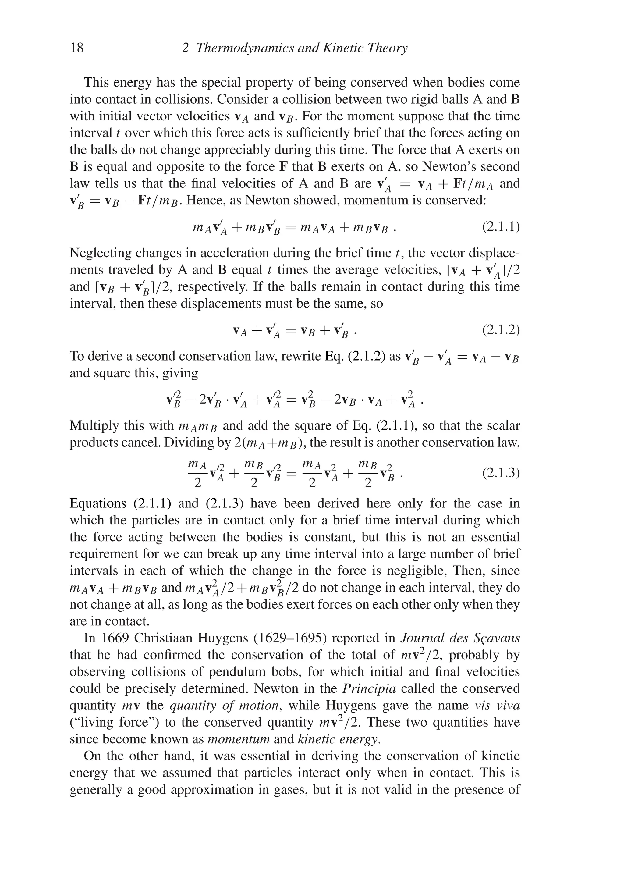 18 2 Thermodynamics and Kinetic Theory
This energy has the special property of being conserved when bodies come
into contact in collisions. Consider a collision between two rigid balls A and B
with initial vector velocities vA and vB. For the moment suppose that the time
interval t over which this force acts is sufficiently brief that the forces acting on
the balls do not change appreciably during this time. The force that A exerts on
B is equal and opposite to the force F that B exerts on A, so Newton’s second
law tells us that the final velocities of A and B are v
A = vA + Ft/mA and
v
B = vB − Ft/mB. Hence, as Newton showed, momentum is conserved:
mAv
A + mBv
B = mAvA + mBvB . (2.1.1)
Neglecting changes in acceleration during the brief time t, the vector displace-
ments traveled by A and B equal t times the average velocities, [vA + v
A]/2
and [vB + v
B]/2, respectively. If the balls remain in contact during this time
interval, then these displacements must be the same, so
vA + v
A = vB + v
B . (2.1.2)
To derive a second conservation law, rewrite Eq. (2.1.2) as v
B − v
A = vA − vB
and square this, giving
v2
B − 2v
B · v
A + v2
A = v2
B − 2vB · vA + v2
A .
Multiply this with mAmB and add the square of Eq. (2.1.1), so that the scalar
products cancel. Dividing by 2(mA+mB), the result is another conservation law,
mA
2
v2
A +
mB
2
v2
B =
mA
2
v2
A +
mB
2
v2
B . (2.1.3)
Equations (2.1.1) and (2.1.3) have been derived here only for the case in
which the particles are in contact only for a brief time interval during which
the force acting between the bodies is constant, but this is not an essential
requirement for we can break up any time interval into a large number of brief
intervals in each of which the change in the force is negligible, Then, since
mAvA + mBvB and mAv2
A/2+mBv2
B/2 do not change in each interval, they do
not change at all, as long as the bodies exert forces on each other only when they
are in contact.
In 1669 Christiaan Huygens (1629–1695) reported in Journal des Sçavans
that he had confirmed the conservation of the total of mv2/2, probably by
observing collisions of pendulum bobs, for which initial and final velocities
could be precisely determined. Newton in the Principia called the conserved
quantity mv the quantity of motion, while Huygens gave the name vis viva
(“living force”) to the conserved quantity mv2/2. These two quantities have
since become known as momentum and kinetic energy.
On the other hand, it was essential in deriving the conservation of kinetic
energy that we assumed that particles interact only when in contact. This is
generally a good approximation in gases, but it is not valid in the presence of
 