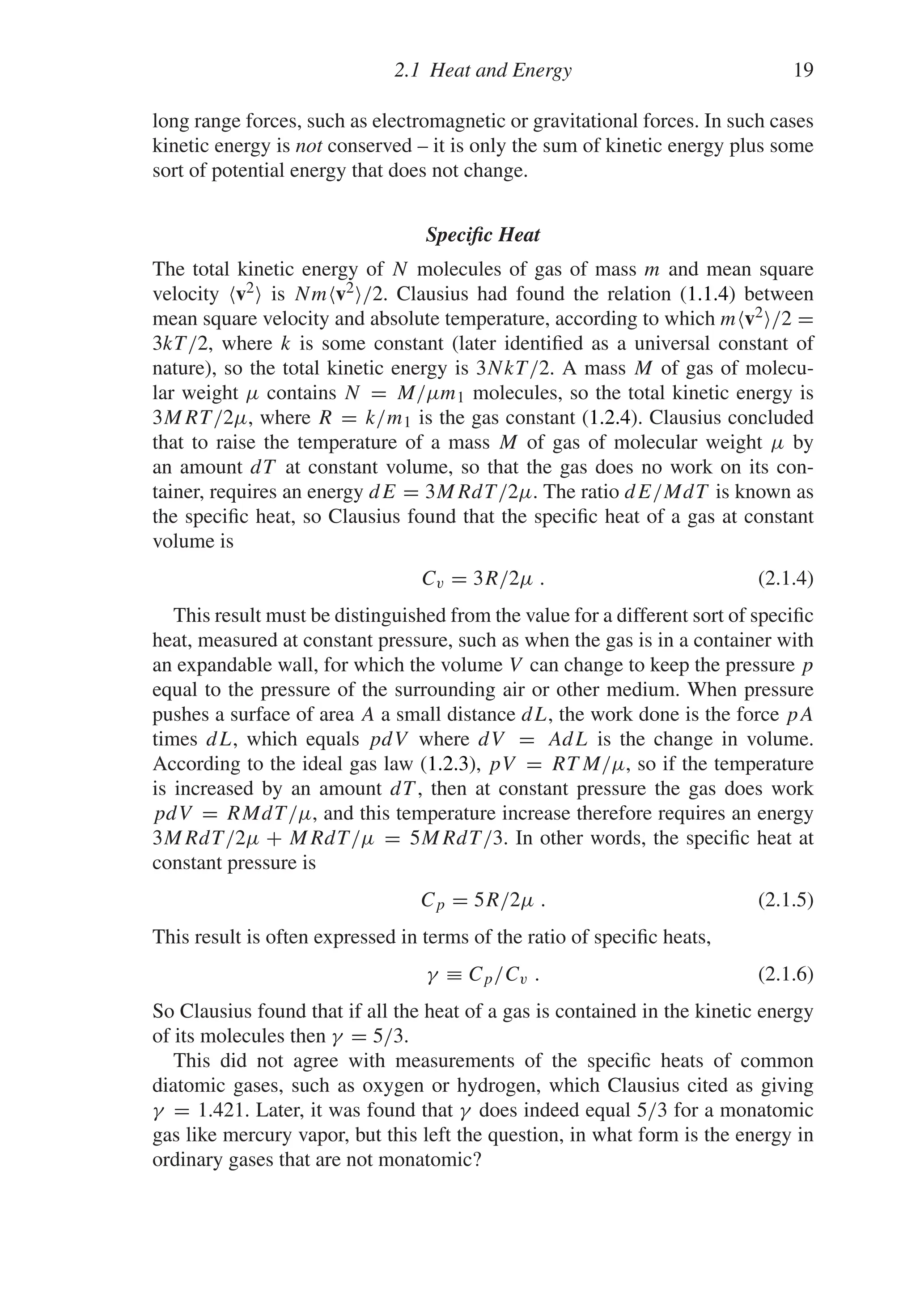 2.1 Heat and Energy 19
long range forces, such as electromagnetic or gravitational forces. In such cases
kinetic energy is not conserved – it is only the sum of kinetic energy plus some
sort of potential energy that does not change.
Specific Heat
The total kinetic energy of N molecules of gas of mass m and mean square
velocity v2 is Nmv2/2. Clausius had found the relation (1.1.4) between
mean square velocity and absolute temperature, according to which mv2/2 =
3kT/2, where k is some constant (later identified as a universal constant of
nature), so the total kinetic energy is 3NkT/2. A mass M of gas of molecu-
lar weight μ contains N = M/μm1 molecules, so the total kinetic energy is
3MRT/2μ, where R = k/m1 is the gas constant (1.2.4). Clausius concluded
that to raise the temperature of a mass M of gas of molecular weight μ by
an amount dT at constant volume, so that the gas does no work on its con-
tainer, requires an energy dE = 3MRdT/2μ. The ratio dE/MdT is known as
the specific heat, so Clausius found that the specific heat of a gas at constant
volume is
Cv = 3R/2μ . (2.1.4)
This result must be distinguished from the value for a different sort of specific
heat, measured at constant pressure, such as when the gas is in a container with
an expandable wall, for which the volume V can change to keep the pressure p
equal to the pressure of the surrounding air or other medium. When pressure
pushes a surface of area A a small distance dL, the work done is the force pA
times dL, which equals pdV where dV = AdL is the change in volume.
According to the ideal gas law (1.2.3), pV = RT M/μ, so if the temperature
is increased by an amount dT , then at constant pressure the gas does work
pdV = RMdT/μ, and this temperature increase therefore requires an energy
3MRdT/2μ + MRdT/μ = 5MRdT/3. In other words, the specific heat at
constant pressure is
Cp = 5R/2μ . (2.1.5)
This result is often expressed in terms of the ratio of specific heats,
γ ≡ Cp/Cv . (2.1.6)
So Clausius found that if all the heat of a gas is contained in the kinetic energy
of its molecules then γ = 5/3.
This did not agree with measurements of the specific heats of common
diatomic gases, such as oxygen or hydrogen, which Clausius cited as giving
γ = 1.421. Later, it was found that γ does indeed equal 5/3 for a monatomic
gas like mercury vapor, but this left the question, in what form is the energy in
ordinary gases that are not monatomic?
 