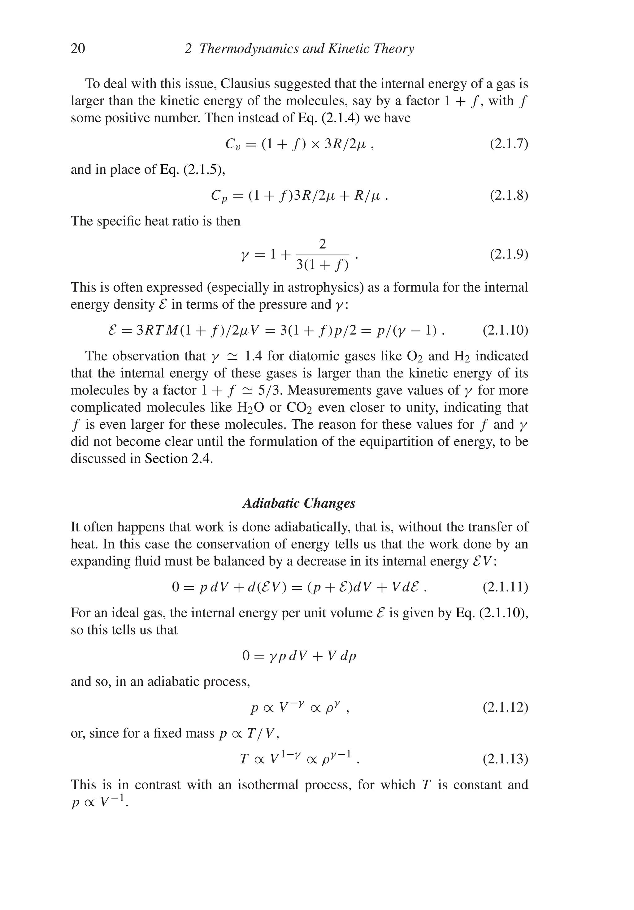 20 2 Thermodynamics and Kinetic Theory
To deal with this issue, Clausius suggested that the internal energy of a gas is
larger than the kinetic energy of the molecules, say by a factor 1 + f , with f
some positive number. Then instead of Eq. (2.1.4) we have
Cv = (1 + f ) × 3R/2μ , (2.1.7)
and in place of Eq. (2.1.5),
Cp = (1 + f )3R/2μ + R/μ . (2.1.8)
The specific heat ratio is then
γ = 1 +
2
3(1 + f )
. (2.1.9)
This is often expressed (especially in astrophysics) as a formula for the internal
energy density E in terms of the pressure and γ :
E = 3RT M(1 + f )/2μV = 3(1 + f )p/2 = p/(γ − 1) . (2.1.10)
The observation that γ 1.4 for diatomic gases like O2 and H2 indicated
that the internal energy of these gases is larger than the kinetic energy of its
molecules by a factor 1 + f 5/3. Measurements gave values of γ for more
complicated molecules like H2O or CO2 even closer to unity, indicating that
f is even larger for these molecules. The reason for these values for f and γ
did not become clear until the formulation of the equipartition of energy, to be
discussed in Section 2.4.
Adiabatic Changes
It often happens that work is done adiabatically, that is, without the transfer of
heat. In this case the conservation of energy tells us that the work done by an
expanding fluid must be balanced by a decrease in its internal energy EV :
0 = p dV + d(EV ) = (p + E)dV + V dE . (2.1.11)
For an ideal gas, the internal energy per unit volume E is given by Eq. (2.1.10),
so this tells us that
0 = γp dV + V dp
and so, in an adiabatic process,
p ∝ V −γ
∝ ργ
, (2.1.12)
or, since for a fixed mass p ∝ T/V ,
T ∝ V 1−γ
∝ ργ −1
. (2.1.13)
This is in contrast with an isothermal process, for which T is constant and
p ∝ V −1.
 