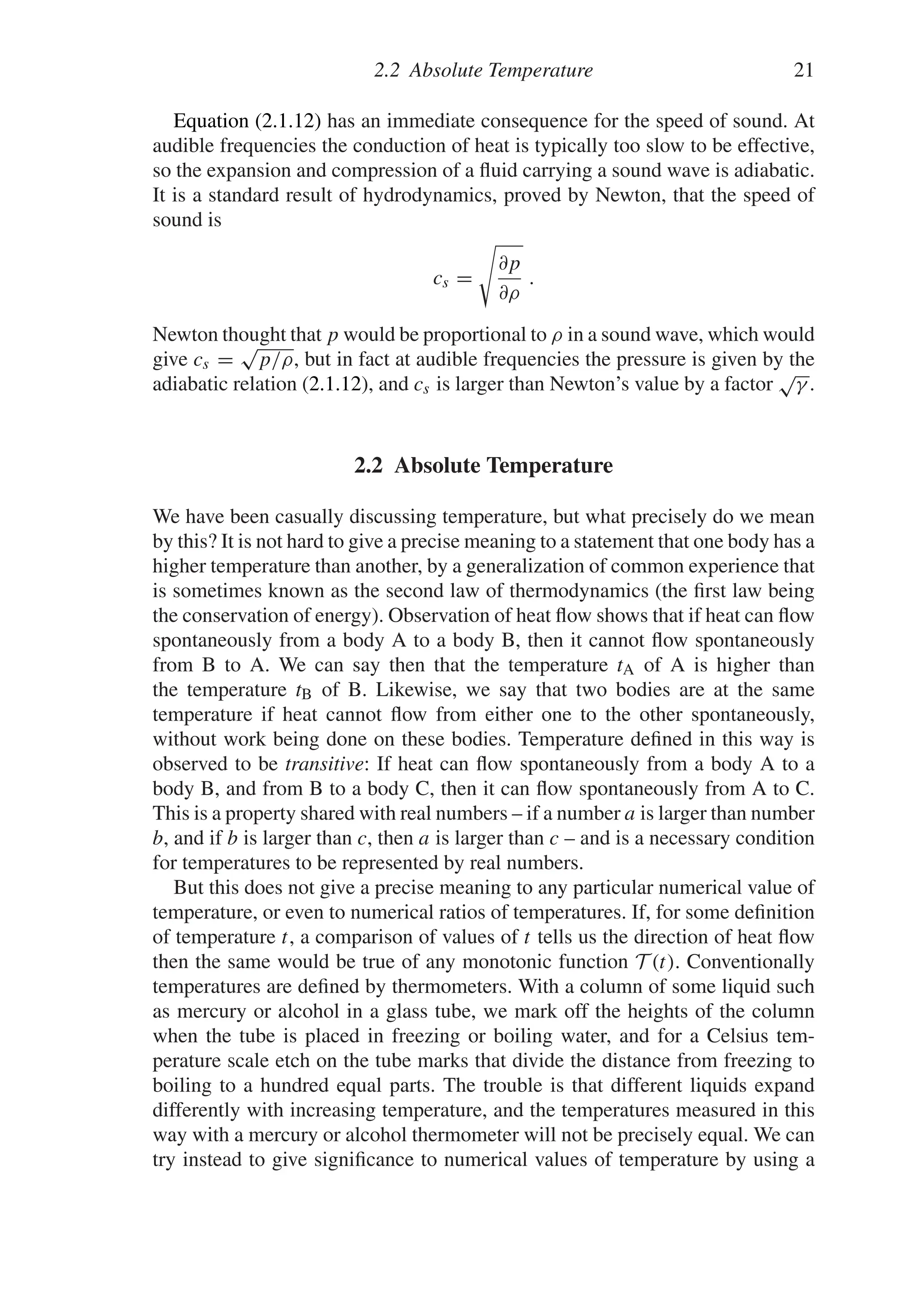 2.2 Absolute Temperature 21
Equation (2.1.12) has an immediate consequence for the speed of sound. At
audible frequencies the conduction of heat is typically too slow to be effective,
so the expansion and compression of a fluid carrying a sound wave is adiabatic.
It is a standard result of hydrodynamics, proved by Newton, that the speed of
sound is
cs =

∂p
∂ρ
.
Newton thought that p would be proportional to ρ in a sound wave, which would
give cs =
√
p/ρ, but in fact at audible frequencies the pressure is given by the
adiabatic relation (2.1.12), and cs is larger than Newton’s value by a factor
√
γ .
2.2 Absolute Temperature
We have been casually discussing temperature, but what precisely do we mean
by this? It is not hard to give a precise meaning to a statement that one body has a
higher temperature than another, by a generalization of common experience that
is sometimes known as the second law of thermodynamics (the first law being
the conservation of energy). Observation of heat flow shows that if heat can flow
spontaneously from a body A to a body B, then it cannot flow spontaneously
from B to A. We can say then that the temperature tA of A is higher than
the temperature tB of B. Likewise, we say that two bodies are at the same
temperature if heat cannot flow from either one to the other spontaneously,
without work being done on these bodies. Temperature defined in this way is
observed to be transitive: If heat can flow spontaneously from a body A to a
body B, and from B to a body C, then it can flow spontaneously from A to C.
This is a property shared with real numbers – if a number a is larger than number
b, and if b is larger than c, then a is larger than c – and is a necessary condition
for temperatures to be represented by real numbers.
But this does not give a precise meaning to any particular numerical value of
temperature, or even to numerical ratios of temperatures. If, for some definition
of temperature t, a comparison of values of t tells us the direction of heat flow
then the same would be true of any monotonic function T (t). Conventionally
temperatures are defined by thermometers. With a column of some liquid such
as mercury or alcohol in a glass tube, we mark off the heights of the column
when the tube is placed in freezing or boiling water, and for a Celsius tem-
perature scale etch on the tube marks that divide the distance from freezing to
boiling to a hundred equal parts. The trouble is that different liquids expand
differently with increasing temperature, and the temperatures measured in this
way with a mercury or alcohol thermometer will not be precisely equal. We can
try instead to give significance to numerical values of temperature by using a
 