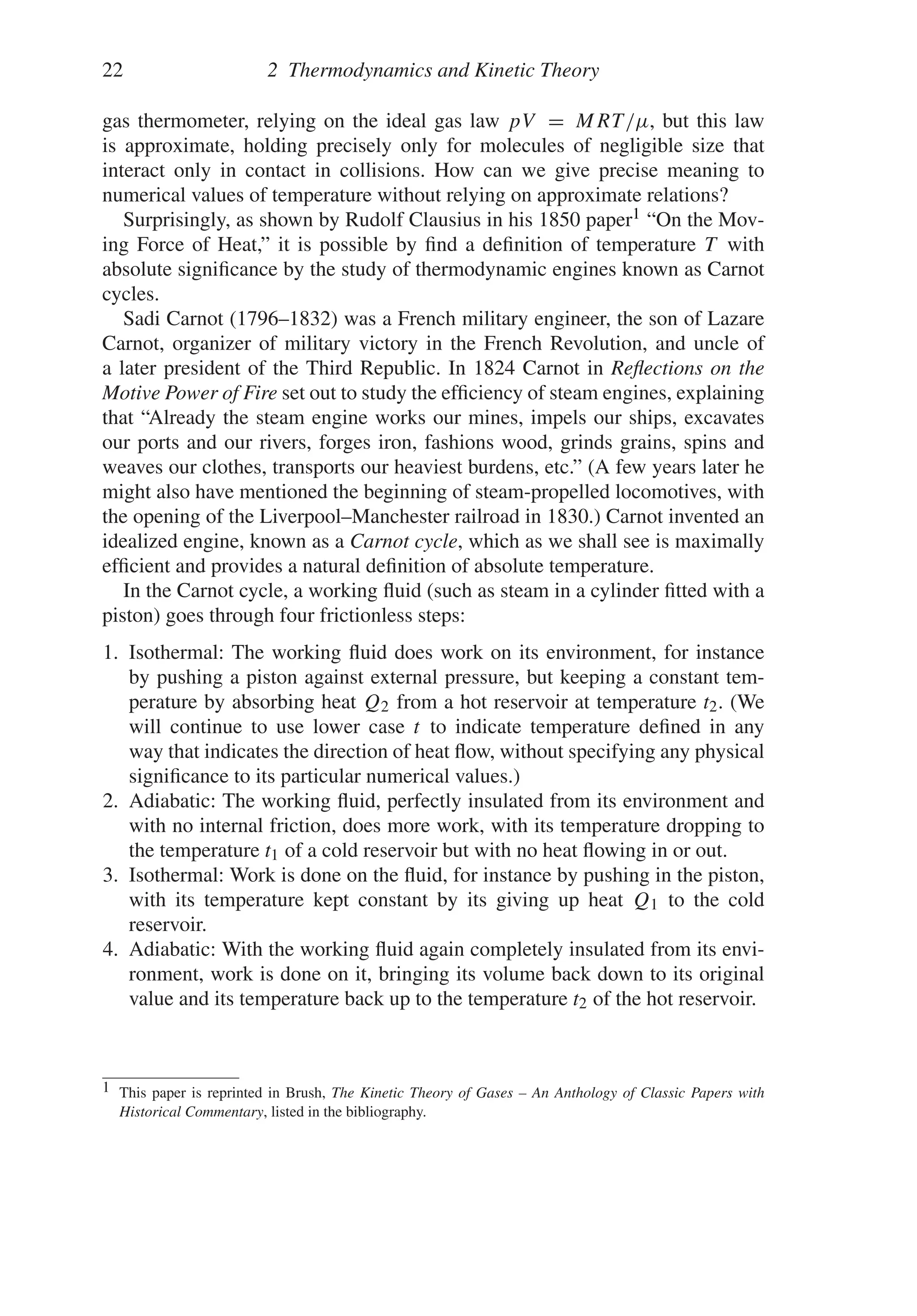 22 2 Thermodynamics and Kinetic Theory
gas thermometer, relying on the ideal gas law pV = MRT/μ, but this law
is approximate, holding precisely only for molecules of negligible size that
interact only in contact in collisions. How can we give precise meaning to
numerical values of temperature without relying on approximate relations?
Surprisingly, as shown by Rudolf Clausius in his 1850 paper1 “On the Mov-
ing Force of Heat,” it is possible by find a definition of temperature T with
absolute significance by the study of thermodynamic engines known as Carnot
cycles.
Sadi Carnot (1796–1832) was a French military engineer, the son of Lazare
Carnot, organizer of military victory in the French Revolution, and uncle of
a later president of the Third Republic. In 1824 Carnot in Reflections on the
Motive Power of Fire set out to study the efficiency of steam engines, explaining
that “Already the steam engine works our mines, impels our ships, excavates
our ports and our rivers, forges iron, fashions wood, grinds grains, spins and
weaves our clothes, transports our heaviest burdens, etc.” (A few years later he
might also have mentioned the beginning of steam-propelled locomotives, with
the opening of the Liverpool–Manchester railroad in 1830.) Carnot invented an
idealized engine, known as a Carnot cycle, which as we shall see is maximally
efficient and provides a natural definition of absolute temperature.
In the Carnot cycle, a working fluid (such as steam in a cylinder fitted with a
piston) goes through four frictionless steps:
1. Isothermal: The working fluid does work on its environment, for instance
by pushing a piston against external pressure, but keeping a constant tem-
perature by absorbing heat Q2 from a hot reservoir at temperature t2. (We
will continue to use lower case t to indicate temperature defined in any
way that indicates the direction of heat flow, without specifying any physical
significance to its particular numerical values.)
2. Adiabatic: The working fluid, perfectly insulated from its environment and
with no internal friction, does more work, with its temperature dropping to
the temperature t1 of a cold reservoir but with no heat flowing in or out.
3. Isothermal: Work is done on the fluid, for instance by pushing in the piston,
with its temperature kept constant by its giving up heat Q1 to the cold
reservoir.
4. Adiabatic: With the working fluid again completely insulated from its envi-
ronment, work is done on it, bringing its volume back down to its original
value and its temperature back up to the temperature t2 of the hot reservoir.
1 This paper is reprinted in Brush, The Kinetic Theory of Gases – An Anthology of Classic Papers with
Historical Commentary, listed in the bibliography.
 
