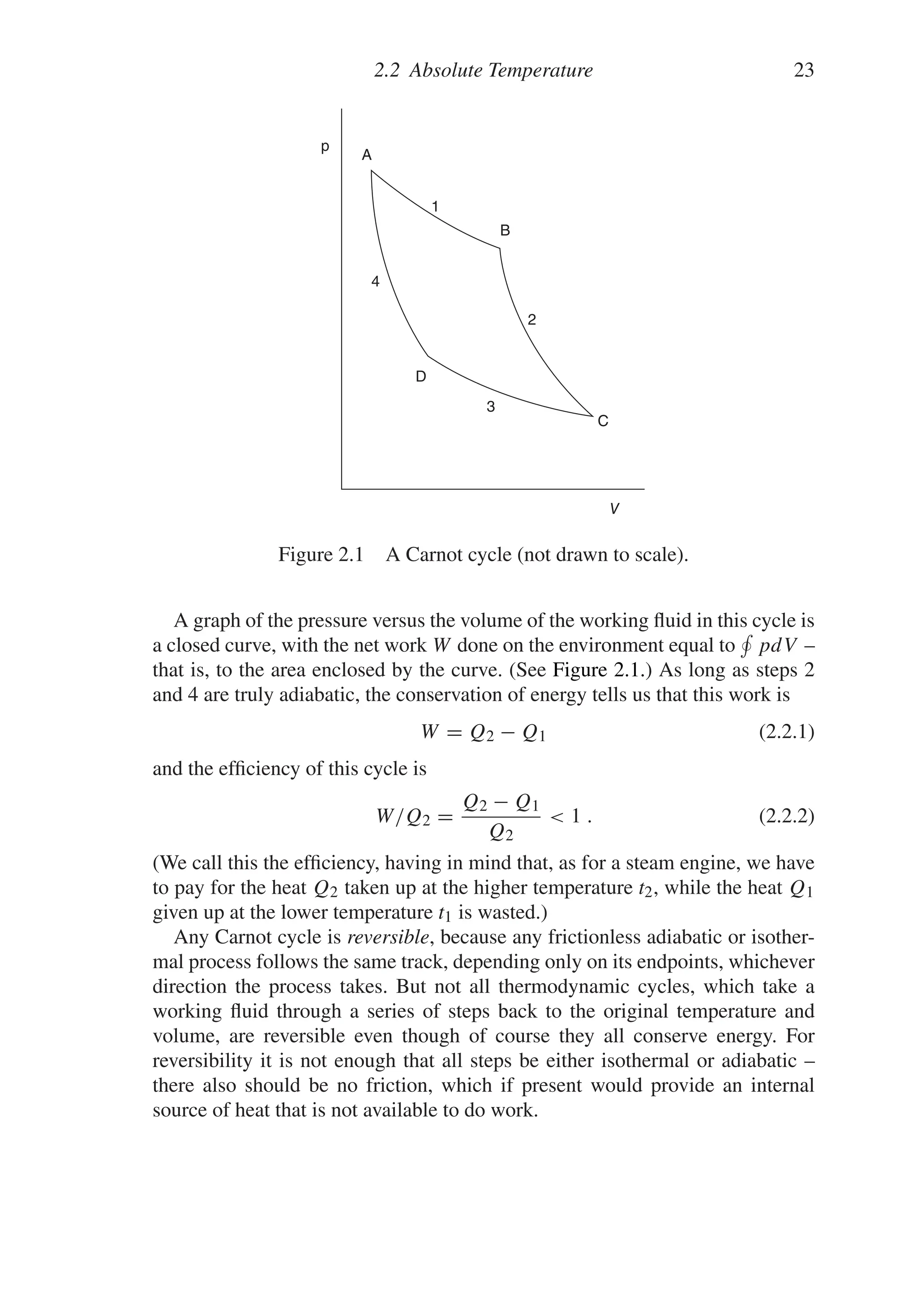 2.2 Absolute Temperature 23
C
B
1
2
3
4
p
D
A
V
Figure 2.1 A Carnot cycle (not drawn to scale).
A graph of the pressure versus the volume of the working fluid in this cycle is
a closed curve, with the net work W done on the environment equal to

pdV –
that is, to the area enclosed by the curve. (See Figure 2.1.) As long as steps 2
and 4 are truly adiabatic, the conservation of energy tells us that this work is
W = Q2 − Q1 (2.2.1)
and the efficiency of this cycle is
W/Q2 =
Q2 − Q1
Q2
 1 . (2.2.2)
(We call this the efficiency, having in mind that, as for a steam engine, we have
to pay for the heat Q2 taken up at the higher temperature t2, while the heat Q1
given up at the lower temperature t1 is wasted.)
Any Carnot cycle is reversible, because any frictionless adiabatic or isother-
mal process follows the same track, depending only on its endpoints, whichever
direction the process takes. But not all thermodynamic cycles, which take a
working fluid through a series of steps back to the original temperature and
volume, are reversible even though of course they all conserve energy. For
reversibility it is not enough that all steps be either isothermal or adiabatic –
there also should be no friction, which if present would provide an internal
source of heat that is not available to do work.
 
