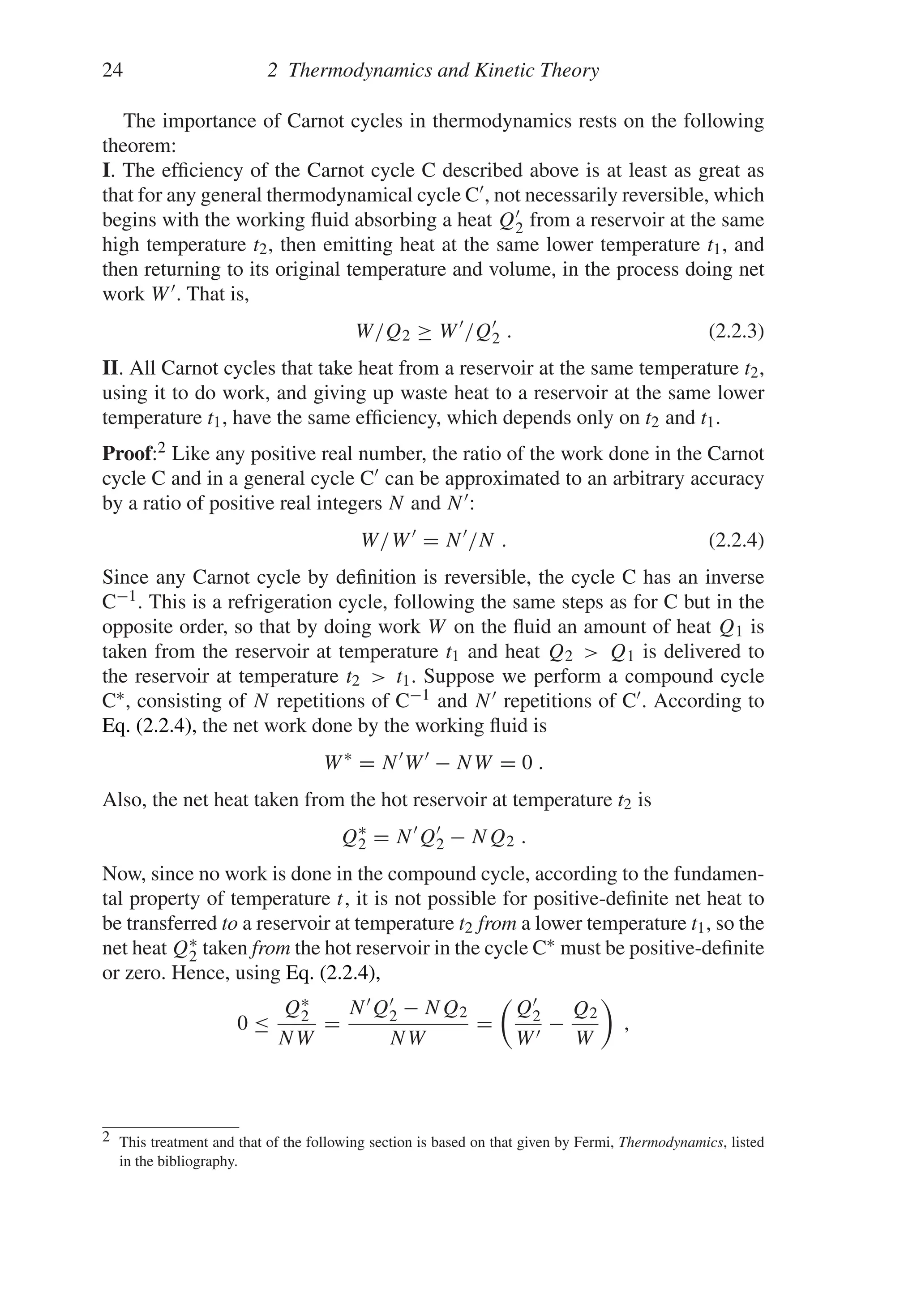 24 2 Thermodynamics and Kinetic Theory
The importance of Carnot cycles in thermodynamics rests on the following
theorem:
I. The efficiency of the Carnot cycle C described above is at least as great as
that for any general thermodynamical cycle C, not necessarily reversible, which
begins with the working fluid absorbing a heat Q
2 from a reservoir at the same
high temperature t2, then emitting heat at the same lower temperature t1, and
then returning to its original temperature and volume, in the process doing net
work W. That is,
W/Q2 ≥ W
/Q
2 . (2.2.3)
II. All Carnot cycles that take heat from a reservoir at the same temperature t2,
using it to do work, and giving up waste heat to a reservoir at the same lower
temperature t1, have the same efficiency, which depends only on t2 and t1.
Proof:2 Like any positive real number, the ratio of the work done in the Carnot
cycle C and in a general cycle C can be approximated to an arbitrary accuracy
by a ratio of positive real integers N and N:
W/W
= N
/N . (2.2.4)
Since any Carnot cycle by definition is reversible, the cycle C has an inverse
C−1. This is a refrigeration cycle, following the same steps as for C but in the
opposite order, so that by doing work W on the fluid an amount of heat Q1 is
taken from the reservoir at temperature t1 and heat Q2  Q1 is delivered to
the reservoir at temperature t2  t1. Suppose we perform a compound cycle
C∗, consisting of N repetitions of C−1 and N repetitions of C. According to
Eq. (2.2.4), the net work done by the working fluid is
W∗
= N
W
− NW = 0 .
Also, the net heat taken from the hot reservoir at temperature t2 is
Q∗
2 = N
Q
2 − NQ2 .
Now, since no work is done in the compound cycle, according to the fundamen-
tal property of temperature t, it is not possible for positive-definite net heat to
be transferred to a reservoir at temperature t2 from a lower temperature t1, so the
net heat Q∗
2 taken from the hot reservoir in the cycle C∗ must be positive-definite
or zero. Hence, using Eq. (2.2.4),
0 ≤
Q∗
2
NW
=
NQ
2 − NQ2
NW
=

Q
2
W
−
Q2
W

,
2 This treatment and that of the following section is based on that given by Fermi, Thermodynamics, listed
in the bibliography.
 