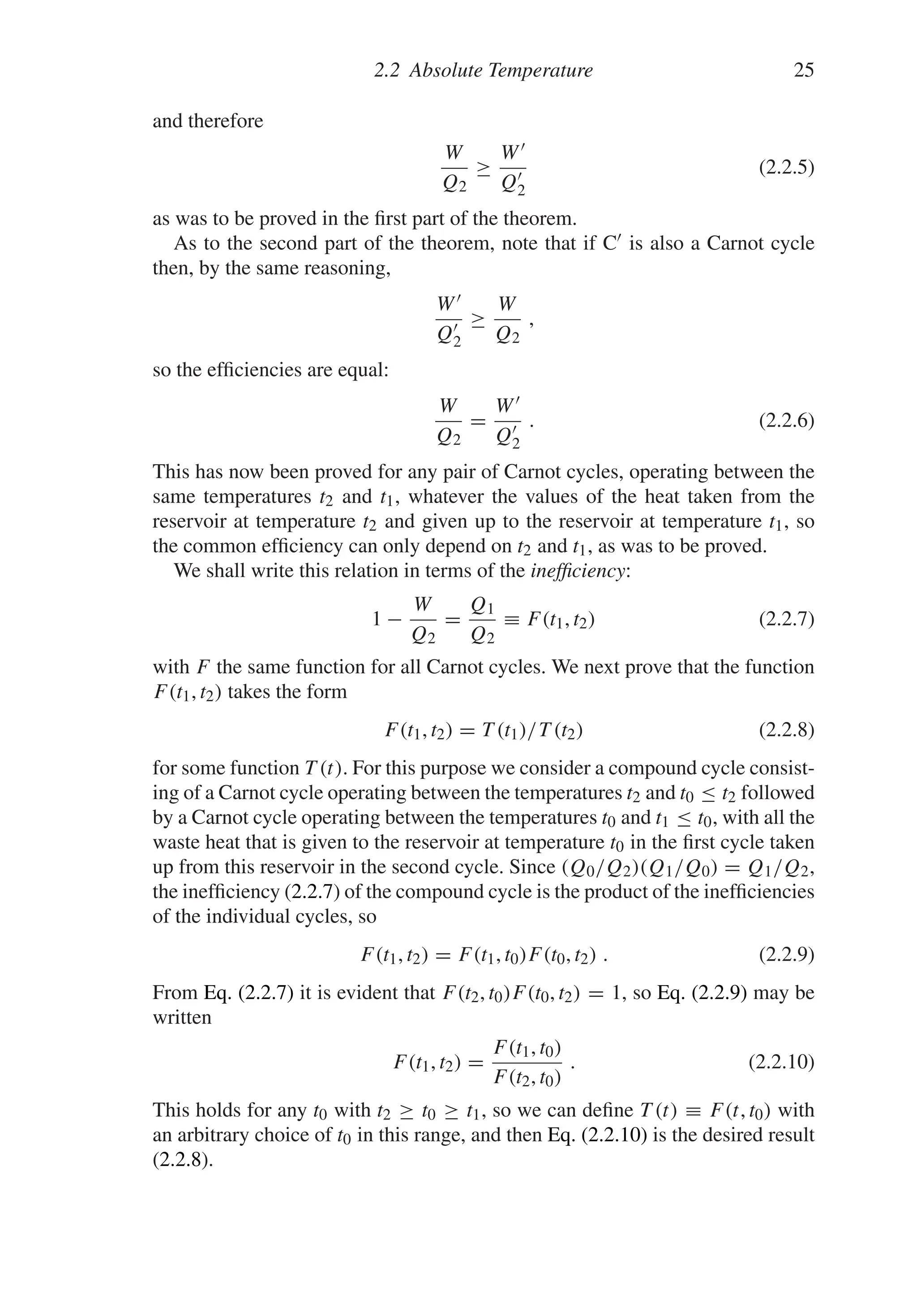 2.2 Absolute Temperature 25
and therefore
W
Q2
≥
W
Q
2
(2.2.5)
as was to be proved in the first part of the theorem.
As to the second part of the theorem, note that if C is also a Carnot cycle
then, by the same reasoning,
W
Q
2
≥
W
Q2
,
so the efficiencies are equal:
W
Q2
=
W
Q
2
. (2.2.6)
This has now been proved for any pair of Carnot cycles, operating between the
same temperatures t2 and t1, whatever the values of the heat taken from the
reservoir at temperature t2 and given up to the reservoir at temperature t1, so
the common efficiency can only depend on t2 and t1, as was to be proved.
We shall write this relation in terms of the inefficiency:
1 −
W
Q2
=
Q1
Q2
≡ F(t1, t2) (2.2.7)
with F the same function for all Carnot cycles. We next prove that the function
F(t1, t2) takes the form
F(t1, t2) = T (t1)/T (t2) (2.2.8)
for some function T (t). For this purpose we consider a compound cycle consist-
ing of a Carnot cycle operating between the temperatures t2 and t0 ≤ t2 followed
by a Carnot cycle operating between the temperatures t0 and t1 ≤ t0, with all the
waste heat that is given to the reservoir at temperature t0 in the first cycle taken
up from this reservoir in the second cycle. Since (Q0/Q2)(Q1/Q0) = Q1/Q2,
the inefficiency (2.2.7) of the compound cycle is the product of the inefficiencies
of the individual cycles, so
F(t1, t2) = F(t1, t0)F(t0, t2) . (2.2.9)
From Eq. (2.2.7) it is evident that F(t2, t0)F(t0, t2) = 1, so Eq. (2.2.9) may be
written
F(t1, t2) =
F(t1, t0)
F(t2, t0)
. (2.2.10)
This holds for any t0 with t2 ≥ t0 ≥ t1, so we can define T (t) ≡ F(t, t0) with
an arbitrary choice of t0 in this range, and then Eq. (2.2.10) is the desired result
(2.2.8).
 