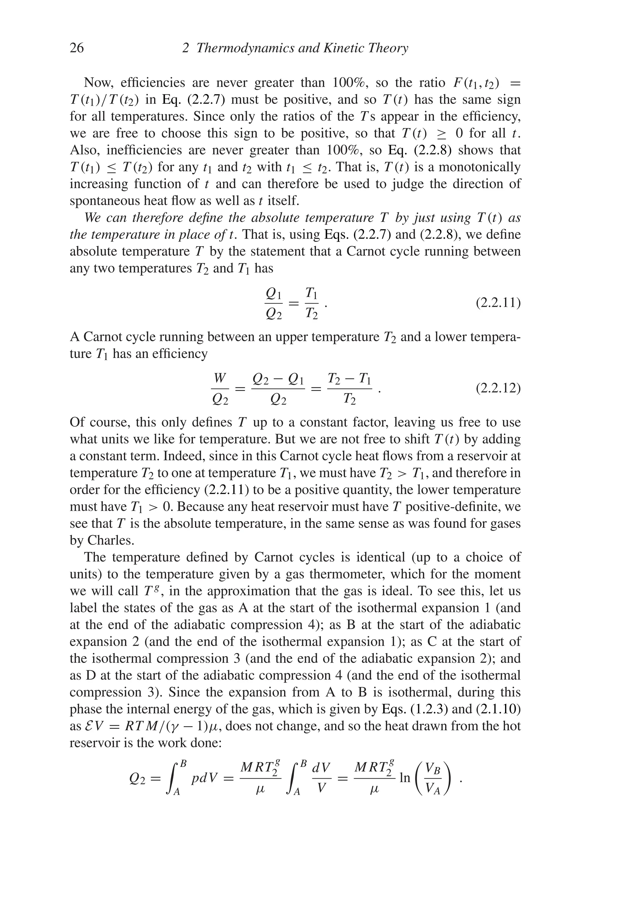 26 2 Thermodynamics and Kinetic Theory
Now, efficiencies are never greater than 100%, so the ratio F(t1, t2) =
T (t1)/T (t2) in Eq. (2.2.7) must be positive, and so T (t) has the same sign
for all temperatures. Since only the ratios of the T s appear in the efficiency,
we are free to choose this sign to be positive, so that T (t) ≥ 0 for all t.
Also, inefficiencies are never greater than 100%, so Eq. (2.2.8) shows that
T (t1) ≤ T (t2) for any t1 and t2 with t1 ≤ t2. That is, T (t) is a monotonically
increasing function of t and can therefore be used to judge the direction of
spontaneous heat flow as well as t itself.
We can therefore define the absolute temperature T by just using T (t) as
the temperature in place of t. That is, using Eqs. (2.2.7) and (2.2.8), we define
absolute temperature T by the statement that a Carnot cycle running between
any two temperatures T2 and T1 has
Q1
Q2
=
T1
T2
. (2.2.11)
A Carnot cycle running between an upper temperature T2 and a lower tempera-
ture T1 has an efficiency
W
Q2
=
Q2 − Q1
Q2
=
T2 − T1
T2
. (2.2.12)
Of course, this only defines T up to a constant factor, leaving us free to use
what units we like for temperature. But we are not free to shift T (t) by adding
a constant term. Indeed, since in this Carnot cycle heat flows from a reservoir at
temperature T2 to one at temperature T1, we must have T2  T1, and therefore in
order for the efficiency (2.2.11) to be a positive quantity, the lower temperature
must have T1  0. Because any heat reservoir must have T positive-definite, we
see that T is the absolute temperature, in the same sense as was found for gases
by Charles.
The temperature defined by Carnot cycles is identical (up to a choice of
units) to the temperature given by a gas thermometer, which for the moment
we will call T g, in the approximation that the gas is ideal. To see this, let us
label the states of the gas as A at the start of the isothermal expansion 1 (and
at the end of the adiabatic compression 4); as B at the start of the adiabatic
expansion 2 (and the end of the isothermal expansion 1); as C at the start of
the isothermal compression 3 (and the end of the adiabatic expansion 2); and
as D at the start of the adiabatic compression 4 (and the end of the isothermal
compression 3). Since the expansion from A to B is isothermal, during this
phase the internal energy of the gas, which is given by Eqs. (1.2.3) and (2.1.10)
as EV = RT M/(γ − 1)μ, does not change, and so the heat drawn from the hot
reservoir is the work done:
Q2 =
 B
A
pdV =
MRT
g
2
μ
 B
A
dV
V
=
MRT
g
2
μ
ln

VB
VA

.
 