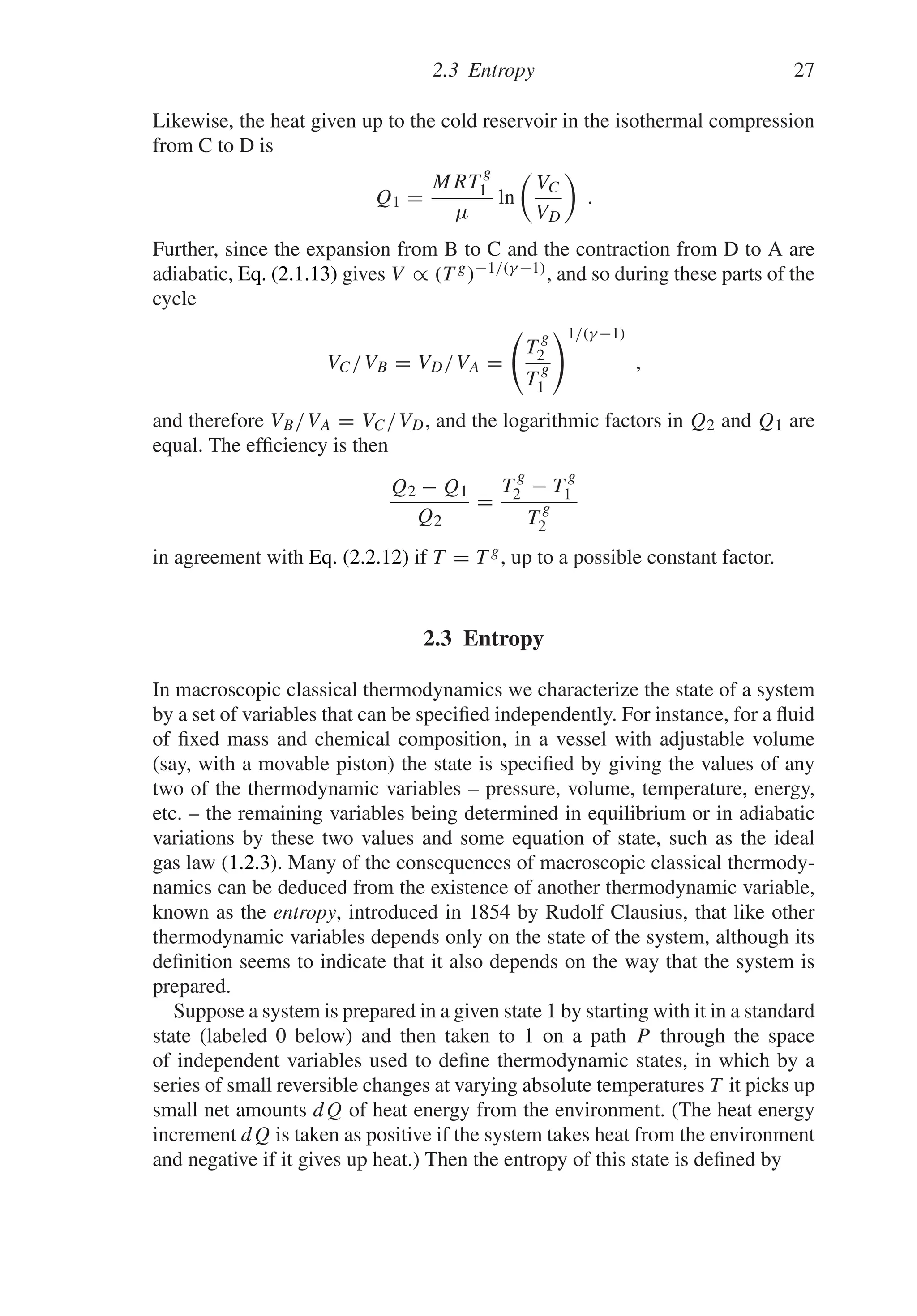 2.3 Entropy 27
Likewise, the heat given up to the cold reservoir in the isothermal compression
from C to D is
Q1 =
MRT
g
1
μ
ln

VC
VD

.
Further, since the expansion from B to C and the contraction from D to A are
adiabatic, Eq. (2.1.13) gives V ∝ (T g)−1/(γ −1), and so during these parts of the
cycle
VC/VB = VD/VA =

T
g
2
T
g
1
1/(γ −1)
,
and therefore VB/VA = VC/VD, and the logarithmic factors in Q2 and Q1 are
equal. The efficiency is then
Q2 − Q1
Q2
=
T
g
2 − T
g
1
T
g
2
in agreement with Eq. (2.2.12) if T = T g, up to a possible constant factor.
2.3 Entropy
In macroscopic classical thermodynamics we characterize the state of a system
by a set of variables that can be specified independently. For instance, for a fluid
of fixed mass and chemical composition, in a vessel with adjustable volume
(say, with a movable piston) the state is specified by giving the values of any
two of the thermodynamic variables – pressure, volume, temperature, energy,
etc. – the remaining variables being determined in equilibrium or in adiabatic
variations by these two values and some equation of state, such as the ideal
gas law (1.2.3). Many of the consequences of macroscopic classical thermody-
namics can be deduced from the existence of another thermodynamic variable,
known as the entropy, introduced in 1854 by Rudolf Clausius, that like other
thermodynamic variables depends only on the state of the system, although its
definition seems to indicate that it also depends on the way that the system is
prepared.
Suppose a system is prepared in a given state 1 by starting with it in a standard
state (labeled 0 below) and then taken to 1 on a path P through the space
of independent variables used to define thermodynamic states, in which by a
series of small reversible changes at varying absolute temperatures T it picks up
small net amounts dQ of heat energy from the environment. (The heat energy
increment dQ is taken as positive if the system takes heat from the environment
and negative if it gives up heat.) Then the entropy of this state is defined by
 