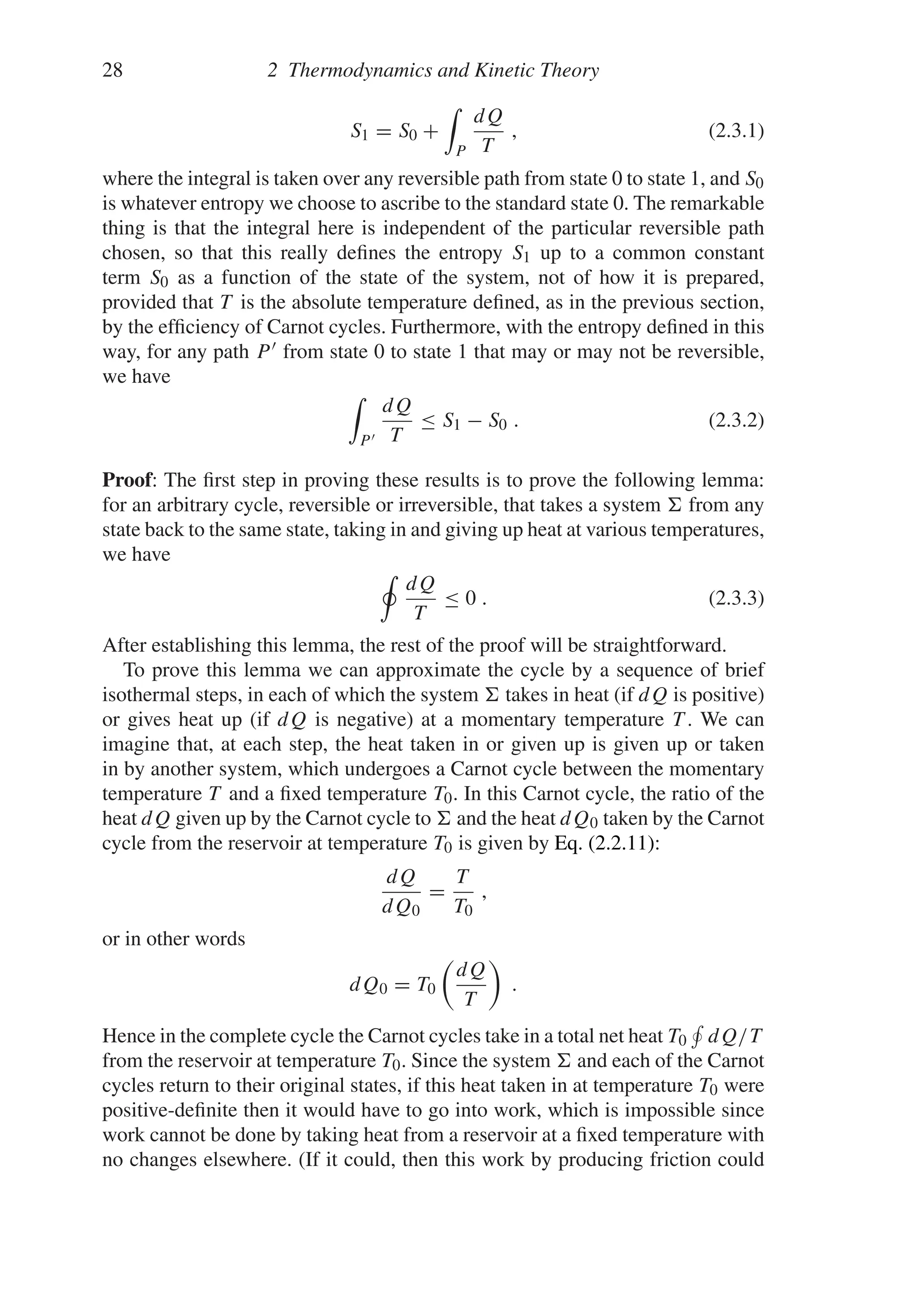28 2 Thermodynamics and Kinetic Theory
S1 = S0 +

P
dQ
T
, (2.3.1)
where the integral is taken over any reversible path from state 0 to state 1, and S0
is whatever entropy we choose to ascribe to the standard state 0. The remarkable
thing is that the integral here is independent of the particular reversible path
chosen, so that this really defines the entropy S1 up to a common constant
term S0 as a function of the state of the system, not of how it is prepared,
provided that T is the absolute temperature defined, as in the previous section,
by the efficiency of Carnot cycles. Furthermore, with the entropy defined in this
way, for any path P  from state 0 to state 1 that may or may not be reversible,
we have

P
dQ
T
≤ S1 − S0 . (2.3.2)
Proof: The first step in proving these results is to prove the following lemma:
for an arbitrary cycle, reversible or irreversible, that takes a system  from any
state back to the same state, taking in and giving up heat at various temperatures,
we have
dQ
T
≤ 0 . (2.3.3)
After establishing this lemma, the rest of the proof will be straightforward.
To prove this lemma we can approximate the cycle by a sequence of brief
isothermal steps, in each of which the system  takes in heat (if dQ is positive)
or gives heat up (if dQ is negative) at a momentary temperature T . We can
imagine that, at each step, the heat taken in or given up is given up or taken
in by another system, which undergoes a Carnot cycle between the momentary
temperature T and a fixed temperature T0. In this Carnot cycle, the ratio of the
heat dQ given up by the Carnot cycle to  and the heat dQ0 taken by the Carnot
cycle from the reservoir at temperature T0 is given by Eq. (2.2.11):
dQ
dQ0
=
T
T0
,
or in other words
dQ0 = T0

dQ
T

.
Hence in the complete cycle the Carnot cycles take in a total net heat T0

dQ/T
from the reservoir at temperature T0. Since the system  and each of the Carnot
cycles return to their original states, if this heat taken in at temperature T0 were
positive-definite then it would have to go into work, which is impossible since
work cannot be done by taking heat from a reservoir at a fixed temperature with
no changes elsewhere. (If it could, then this work by producing friction could
 