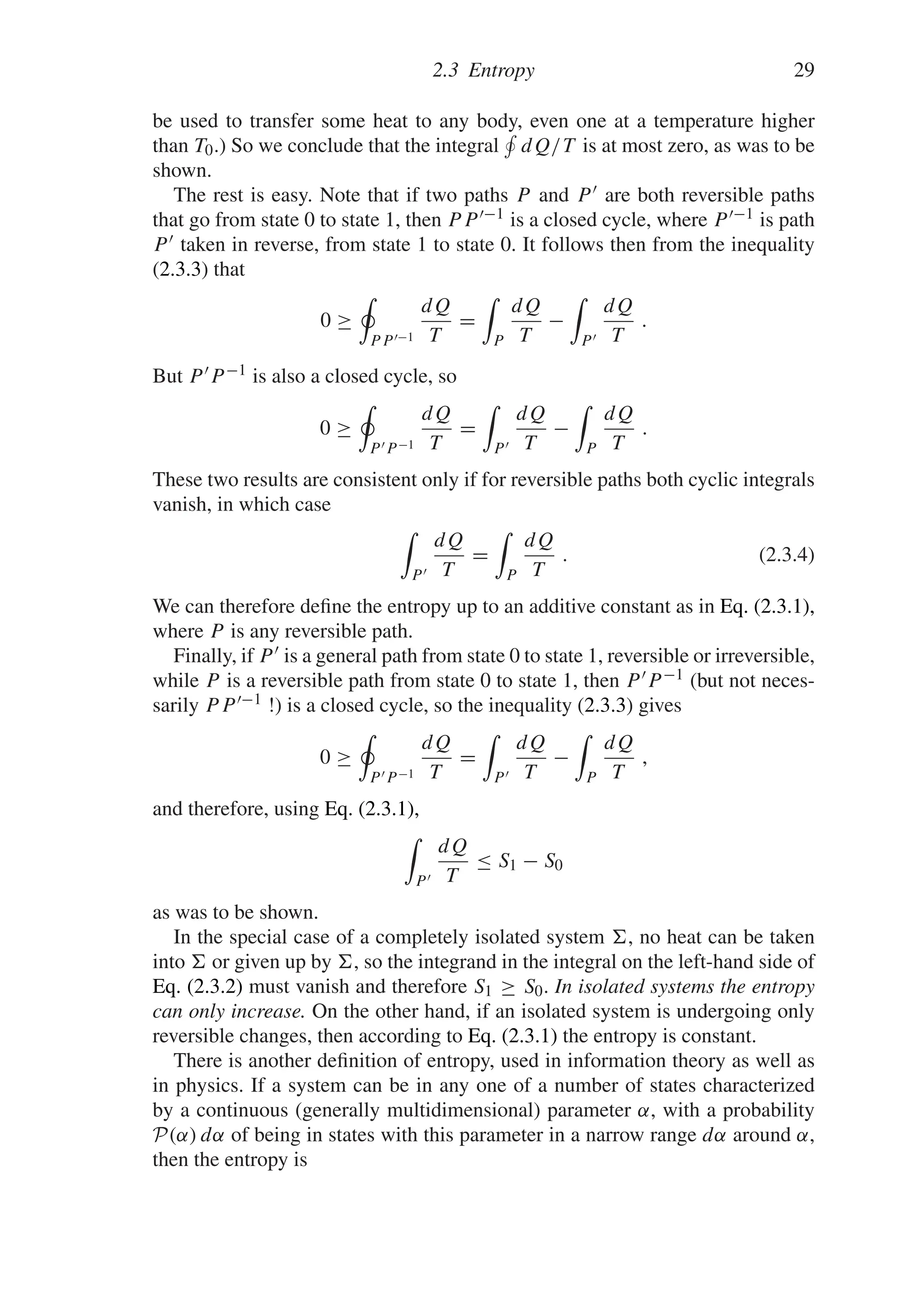 2.3 Entropy 29
be used to transfer some heat to any body, even one at a temperature higher
than T0.) So we conclude that the integral

dQ/T is at most zero, as was to be
shown.
The rest is easy. Note that if two paths P and P  are both reversible paths
that go from state 0 to state 1, then PP −1 is a closed cycle, where P −1 is path
P taken in reverse, from state 1 to state 0. It follows then from the inequality
(2.3.3) that
0 ≥
PP−1
dQ
T
=

P
dQ
T
−

P
dQ
T
.
But P P−1 is also a closed cycle, so
0 ≥
PP−1
dQ
T
=

P
dQ
T
−

P
dQ
T
.
These two results are consistent only if for reversible paths both cyclic integrals
vanish, in which case

P
dQ
T
=

P
dQ
T
. (2.3.4)
We can therefore define the entropy up to an additive constant as in Eq. (2.3.1),
where P is any reversible path.
Finally, if P is a general path from state 0 to state 1, reversible or irreversible,
while P is a reversible path from state 0 to state 1, then P P−1 (but not neces-
sarily PP−1 !) is a closed cycle, so the inequality (2.3.3) gives
0 ≥
PP−1
dQ
T
=

P
dQ
T
−

P
dQ
T
,
and therefore, using Eq. (2.3.1),

P
dQ
T
≤ S1 − S0
as was to be shown.
In the special case of a completely isolated system , no heat can be taken
into  or given up by , so the integrand in the integral on the left-hand side of
Eq. (2.3.2) must vanish and therefore S1 ≥ S0. In isolated systems the entropy
can only increase. On the other hand, if an isolated system is undergoing only
reversible changes, then according to Eq. (2.3.1) the entropy is constant.
There is another definition of entropy, used in information theory as well as
in physics. If a system can be in any one of a number of states characterized
by a continuous (generally multidimensional) parameter α, with a probability
P(α) dα of being in states with this parameter in a narrow range dα around α,
then the entropy is
 