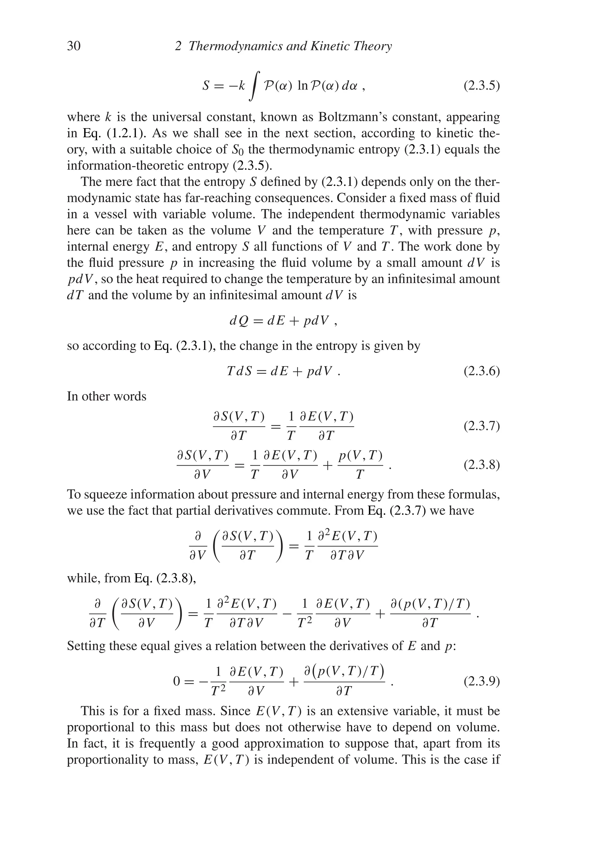 30 2 Thermodynamics and Kinetic Theory
S = −k

P(α) ln P(α) dα , (2.3.5)
where k is the universal constant, known as Boltzmann’s constant, appearing
in Eq. (1.2.1). As we shall see in the next section, according to kinetic the-
ory, with a suitable choice of S0 the thermodynamic entropy (2.3.1) equals the
information-theoretic entropy (2.3.5).
The mere fact that the entropy S defined by (2.3.1) depends only on the ther-
modynamic state has far-reaching consequences. Consider a fixed mass of fluid
in a vessel with variable volume. The independent thermodynamic variables
here can be taken as the volume V and the temperature T , with pressure p,
internal energy E, and entropy S all functions of V and T . The work done by
the fluid pressure p in increasing the fluid volume by a small amount dV is
pdV , so the heat required to change the temperature by an infinitesimal amount
dT and the volume by an infinitesimal amount dV is
dQ = dE + pdV ,
so according to Eq. (2.3.1), the change in the entropy is given by
T dS = dE + pdV . (2.3.6)
In other words
∂S(V , T )
∂T
=
1
T
∂E(V , T )
∂T
(2.3.7)
∂S(V , T )
∂V
=
1
T
∂E(V , T )
∂V
+
p(V , T )
T
. (2.3.8)
To squeeze information about pressure and internal energy from these formulas,
we use the fact that partial derivatives commute. From Eq. (2.3.7) we have
∂
∂V

∂S(V , T )
∂T

=
1
T
∂2E(V , T )
∂T ∂V
while, from Eq. (2.3.8),
∂
∂T

∂S(V , T )
∂V

=
1
T
∂2E(V , T )
∂T ∂V
−
1
T 2
∂E(V , T )
∂V
+
∂(p(V , T )/T )
∂T
.
Setting these equal gives a relation between the derivatives of E and p:
0 = −
1
T 2
∂E(V , T )
∂V
+
∂ p(V , T )/T
∂T
. (2.3.9)
This is for a fixed mass. Since E(V , T ) is an extensive variable, it must be
proportional to this mass but does not otherwise have to depend on volume.
In fact, it is frequently a good approximation to suppose that, apart from its
proportionality to mass, E(V , T ) is independent of volume. This is the case if
 