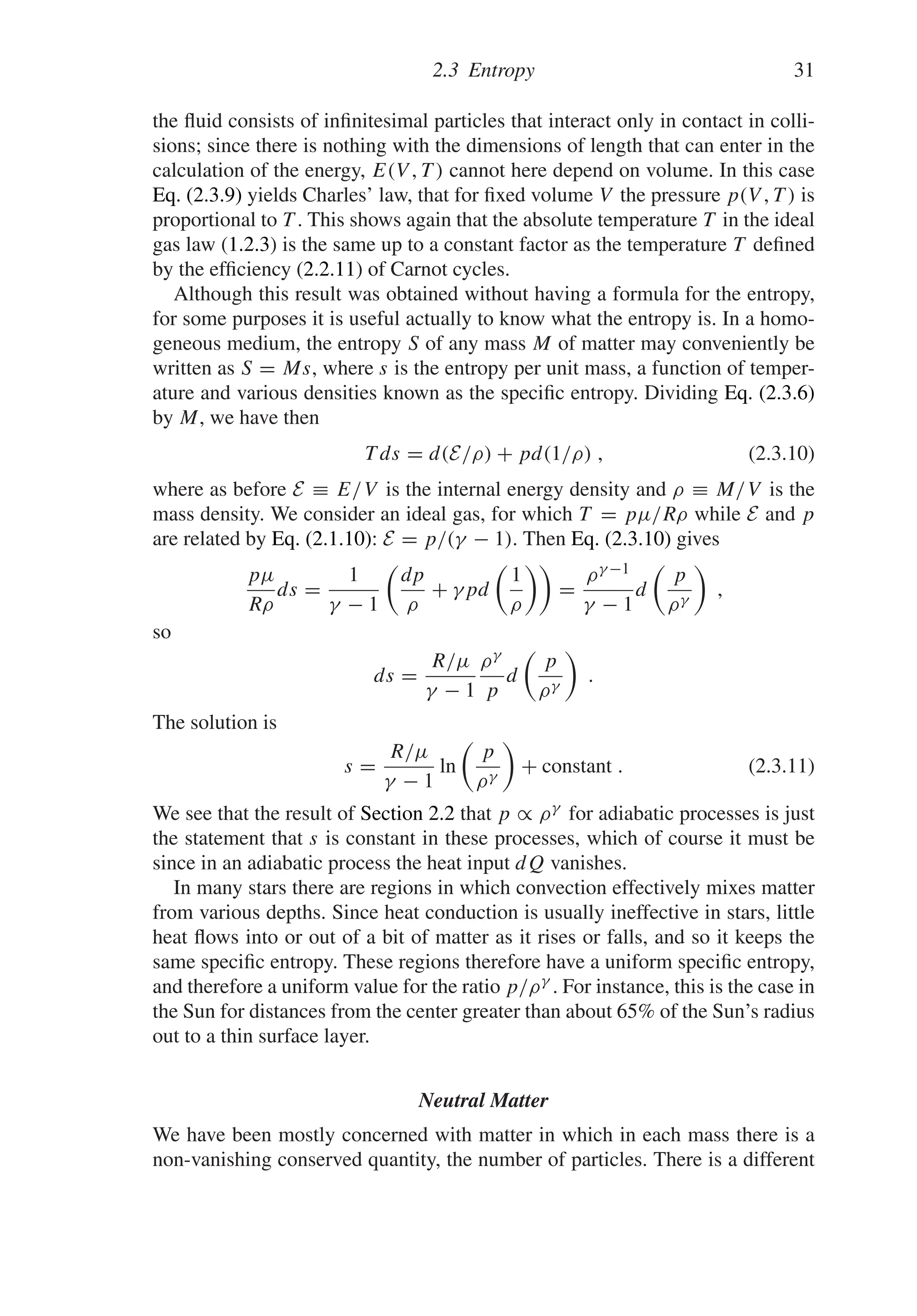 2.3 Entropy 31
the fluid consists of infinitesimal particles that interact only in contact in colli-
sions; since there is nothing with the dimensions of length that can enter in the
calculation of the energy, E(V , T ) cannot here depend on volume. In this case
Eq. (2.3.9) yields Charles’ law, that for fixed volume V the pressure p(V , T ) is
proportional to T . This shows again that the absolute temperature T in the ideal
gas law (1.2.3) is the same up to a constant factor as the temperature T defined
by the efficiency (2.2.11) of Carnot cycles.
Although this result was obtained without having a formula for the entropy,
for some purposes it is useful actually to know what the entropy is. In a homo-
geneous medium, the entropy S of any mass M of matter may conveniently be
written as S = Ms, where s is the entropy per unit mass, a function of temper-
ature and various densities known as the specific entropy. Dividing Eq. (2.3.6)
by M, we have then
T ds = d(E/ρ) + pd(1/ρ) , (2.3.10)
where as before E ≡ E/V is the internal energy density and ρ ≡ M/V is the
mass density. We consider an ideal gas, for which T = pμ/Rρ while E and p
are related by Eq. (2.1.10): E = p/(γ − 1). Then Eq. (2.3.10) gives
pμ
Rρ
ds =
1
γ − 1

dp
ρ
+ γpd

1
ρ

=
ργ −1
γ − 1
d

p
ργ

,
so
ds =
R/μ
γ − 1
ργ
p
d

p
ργ

.
The solution is
s =
R/μ
γ − 1
ln

p
ργ

+ constant . (2.3.11)
We see that the result of Section 2.2 that p ∝ ργ for adiabatic processes is just
the statement that s is constant in these processes, which of course it must be
since in an adiabatic process the heat input dQ vanishes.
In many stars there are regions in which convection effectively mixes matter
from various depths. Since heat conduction is usually ineffective in stars, little
heat flows into or out of a bit of matter as it rises or falls, and so it keeps the
same specific entropy. These regions therefore have a uniform specific entropy,
and therefore a uniform value for the ratio p/ργ . For instance, this is the case in
the Sun for distances from the center greater than about 65% of the Sun’s radius
out to a thin surface layer.
Neutral Matter
We have been mostly concerned with matter in which in each mass there is a
non-vanishing conserved quantity, the number of particles. There is a different
 