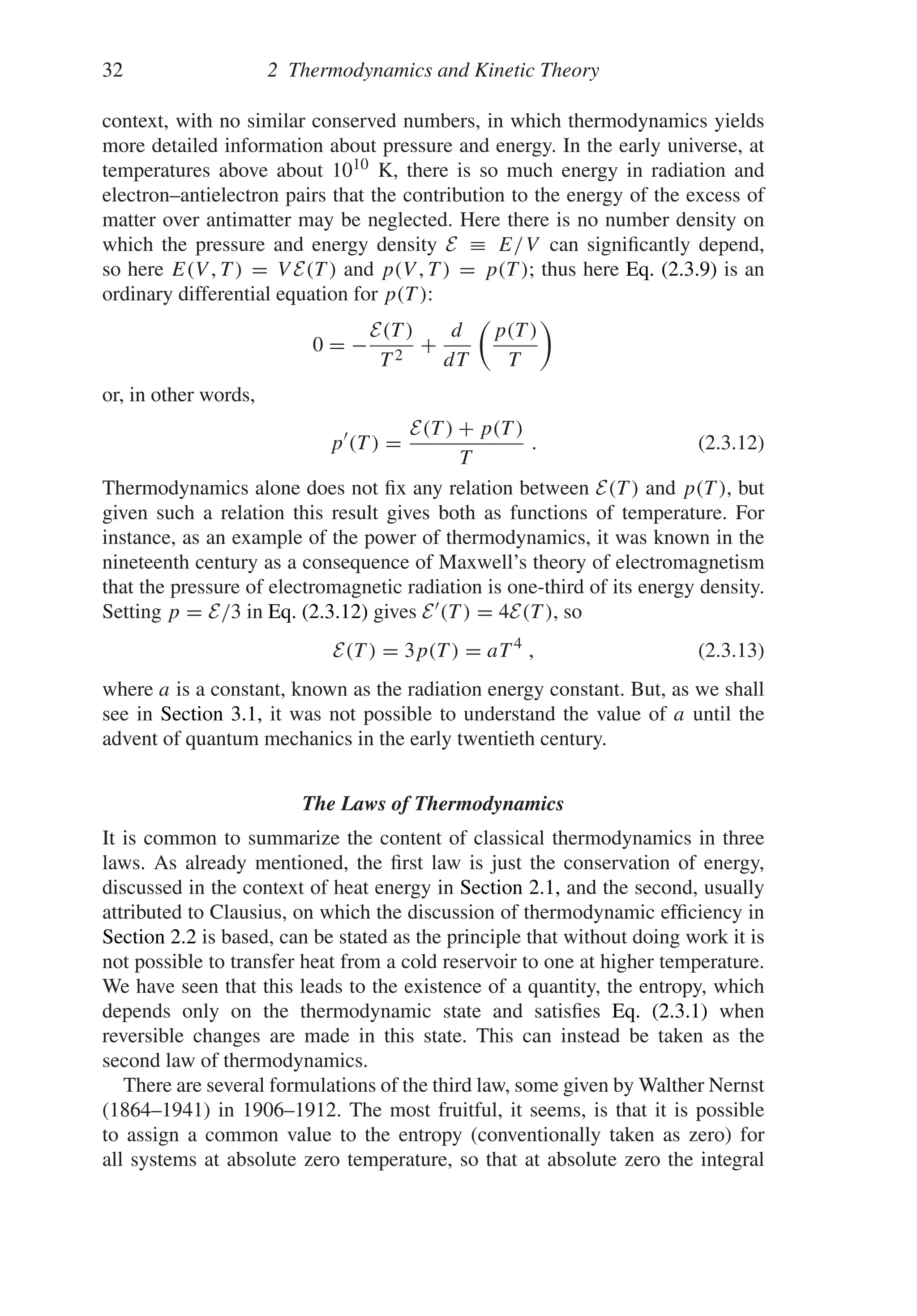 32 2 Thermodynamics and Kinetic Theory
context, with no similar conserved numbers, in which thermodynamics yields
more detailed information about pressure and energy. In the early universe, at
temperatures above about 1010 K, there is so much energy in radiation and
electron–antielectron pairs that the contribution to the energy of the excess of
matter over antimatter may be neglected. Here there is no number density on
which the pressure and energy density E ≡ E/V can significantly depend,
so here E(V , T ) = V E(T ) and p(V , T ) = p(T ); thus here Eq. (2.3.9) is an
ordinary differential equation for p(T ):
0 = −
E(T )
T 2
+
d
dT

p(T )
T

or, in other words,
p
(T ) =
E(T ) + p(T )
T
. (2.3.12)
Thermodynamics alone does not fix any relation between E(T ) and p(T ), but
given such a relation this result gives both as functions of temperature. For
instance, as an example of the power of thermodynamics, it was known in the
nineteenth century as a consequence of Maxwell’s theory of electromagnetism
that the pressure of electromagnetic radiation is one-third of its energy density.
Setting p = E/3 in Eq. (2.3.12) gives E(T ) = 4E(T ), so
E(T ) = 3p(T ) = aT 4
, (2.3.13)
where a is a constant, known as the radiation energy constant. But, as we shall
see in Section 3.1, it was not possible to understand the value of a until the
advent of quantum mechanics in the early twentieth century.
The Laws of Thermodynamics
It is common to summarize the content of classical thermodynamics in three
laws. As already mentioned, the first law is just the conservation of energy,
discussed in the context of heat energy in Section 2.1, and the second, usually
attributed to Clausius, on which the discussion of thermodynamic efficiency in
Section 2.2 is based, can be stated as the principle that without doing work it is
not possible to transfer heat from a cold reservoir to one at higher temperature.
We have seen that this leads to the existence of a quantity, the entropy, which
depends only on the thermodynamic state and satisfies Eq. (2.3.1) when
reversible changes are made in this state. This can instead be taken as the
second law of thermodynamics.
There are several formulations of the third law, some given by Walther Nernst
(1864–1941) in 1906–1912. The most fruitful, it seems, is that it is possible
to assign a common value to the entropy (conventionally taken as zero) for
all systems at absolute zero temperature, so that at absolute zero the integral
 
