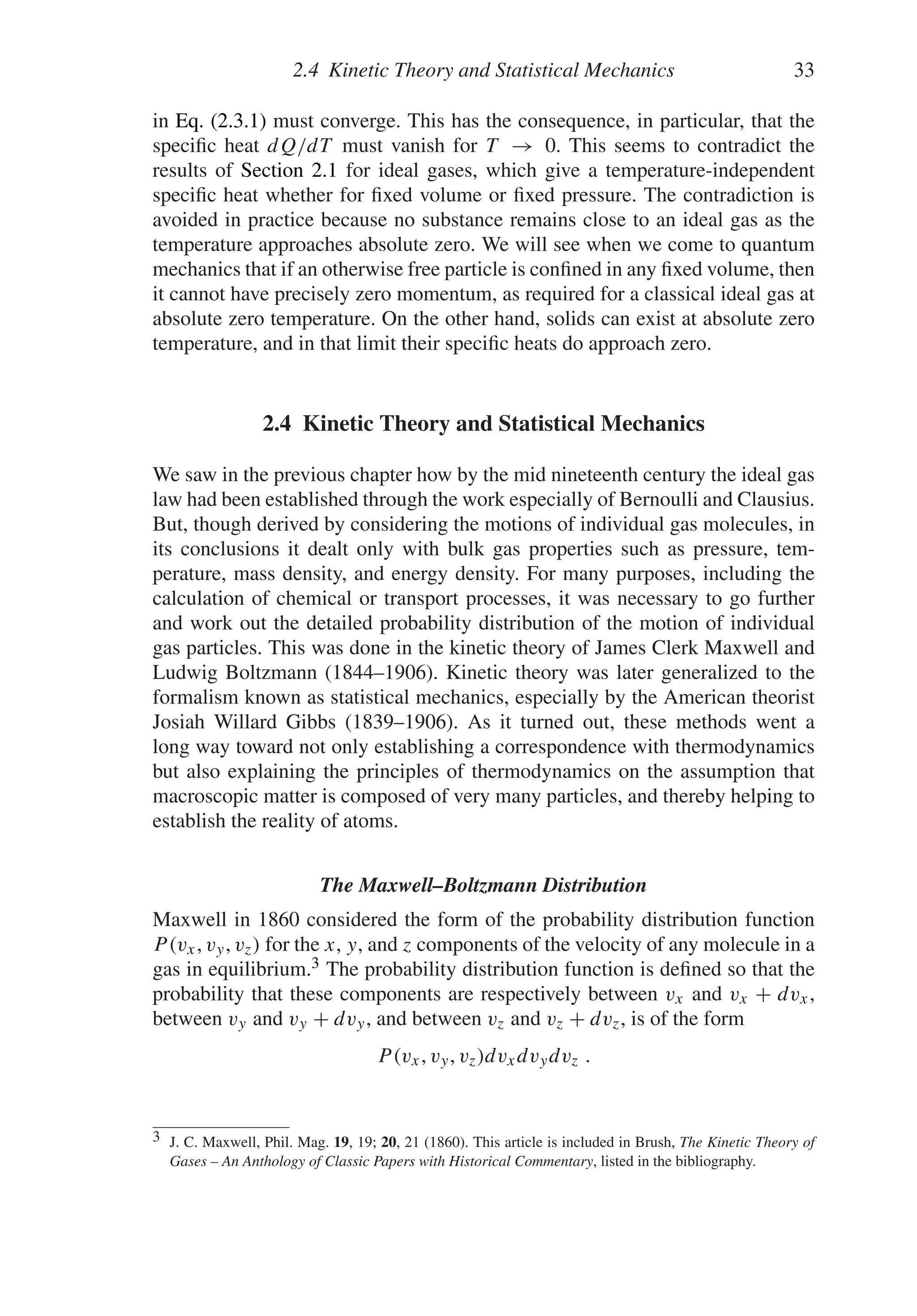 2.4 Kinetic Theory and Statistical Mechanics 33
in Eq. (2.3.1) must converge. This has the consequence, in particular, that the
specific heat dQ/dT must vanish for T → 0. This seems to contradict the
results of Section 2.1 for ideal gases, which give a temperature-independent
specific heat whether for fixed volume or fixed pressure. The contradiction is
avoided in practice because no substance remains close to an ideal gas as the
temperature approaches absolute zero. We will see when we come to quantum
mechanics that if an otherwise free particle is confined in any fixed volume, then
it cannot have precisely zero momentum, as required for a classical ideal gas at
absolute zero temperature. On the other hand, solids can exist at absolute zero
temperature, and in that limit their specific heats do approach zero.
2.4 Kinetic Theory and Statistical Mechanics
We saw in the previous chapter how by the mid nineteenth century the ideal gas
law had been established through the work especially of Bernoulli and Clausius.
But, though derived by considering the motions of individual gas molecules, in
its conclusions it dealt only with bulk gas properties such as pressure, tem-
perature, mass density, and energy density. For many purposes, including the
calculation of chemical or transport processes, it was necessary to go further
and work out the detailed probability distribution of the motion of individual
gas particles. This was done in the kinetic theory of James Clerk Maxwell and
Ludwig Boltzmann (1844–1906). Kinetic theory was later generalized to the
formalism known as statistical mechanics, especially by the American theorist
Josiah Willard Gibbs (1839–1906). As it turned out, these methods went a
long way toward not only establishing a correspondence with thermodynamics
but also explaining the principles of thermodynamics on the assumption that
macroscopic matter is composed of very many particles, and thereby helping to
establish the reality of atoms.
The Maxwell–Boltzmann Distribution
Maxwell in 1860 considered the form of the probability distribution function
P(vx, vy, vz) for the x, y, and z components of the velocity of any molecule in a
gas in equilibrium.3 The probability distribution function is defined so that the
probability that these components are respectively between vx and vx + dvx,
between vy and vy + dvy, and between vz and vz + dvz, is of the form
P(vx, vy, vz)dvxdvydvz .
3 J. C. Maxwell, Phil. Mag. 19, 19; 20, 21 (1860). This article is included in Brush, The Kinetic Theory of
Gases – An Anthology of Classic Papers with Historical Commentary, listed in the bibliography.
 