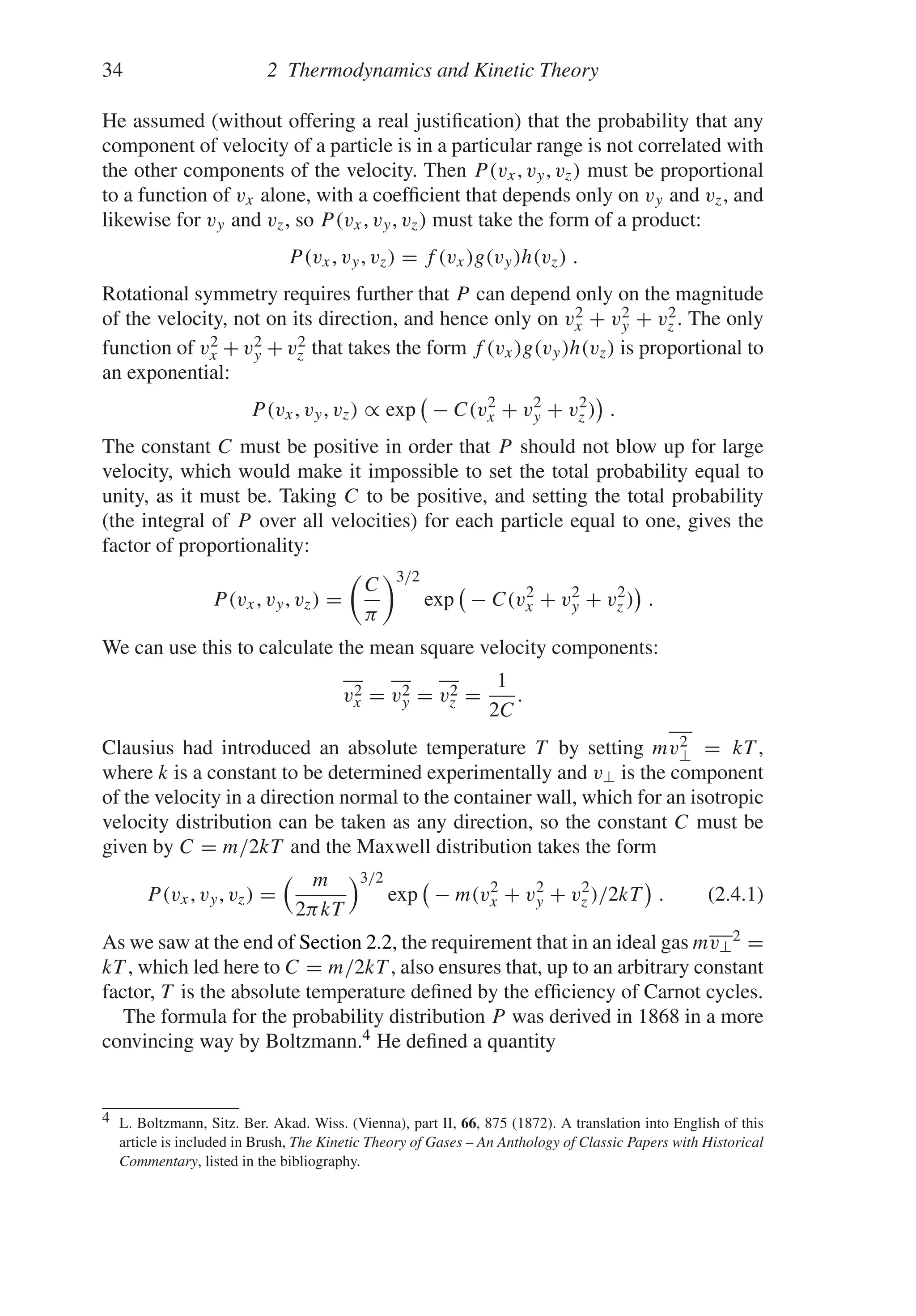 34 2 Thermodynamics and Kinetic Theory
He assumed (without offering a real justification) that the probability that any
component of velocity of a particle is in a particular range is not correlated with
the other components of the velocity. Then P(vx, vy, vz) must be proportional
to a function of vx alone, with a coefficient that depends only on vy and vz, and
likewise for vy and vz, so P(vx, vy, vz) must take the form of a product:
P(vx, vy, vz) = f (vx)g(vy)h(vz) .
Rotational symmetry requires further that P can depend only on the magnitude
of the velocity, not on its direction, and hence only on v2
x + v2
y + v2
z . The only
function of v2
x + v2
y + v2
z that takes the form f (vx)g(vy)h(vz) is proportional to
an exponential:
P(vx, vy, vz) ∝ exp − C(v2
x + v2
y + v2
z ) .
The constant C must be positive in order that P should not blow up for large
velocity, which would make it impossible to set the total probability equal to
unity, as it must be. Taking C to be positive, and setting the total probability
(the integral of P over all velocities) for each particle equal to one, gives the
factor of proportionality:
P(vx, vy, vz) =

C
π
3/2
exp − C(v2
x + v2
y + v2
z ) .
We can use this to calculate the mean square velocity components:
v2
x = v2
y = v2
z =
1
2C
.
Clausius had introduced an absolute temperature T by setting mv2
⊥ = kT ,
where k is a constant to be determined experimentally and v⊥ is the component
of the velocity in a direction normal to the container wall, which for an isotropic
velocity distribution can be taken as any direction, so the constant C must be
given by C = m/2kT and the Maxwell distribution takes the form
P(vx, vy, vz) =
m
2πkT
3/2
exp − m(v2
x + v2
y + v2
z )/2kT . (2.4.1)
As we saw at the end of Section 2.2, the requirement that in an ideal gas mv⊥
2 =
kT , which led here to C = m/2kT , also ensures that, up to an arbitrary constant
factor, T is the absolute temperature defined by the efficiency of Carnot cycles.
The formula for the probability distribution P was derived in 1868 in a more
convincing way by Boltzmann.4 He defined a quantity
4 L. Boltzmann, Sitz. Ber. Akad. Wiss. (Vienna), part II, 66, 875 (1872). A translation into English of this
article is included in Brush, The Kinetic Theory of Gases – An Anthology of Classic Papers with Historical
Commentary, listed in the bibliography.
 