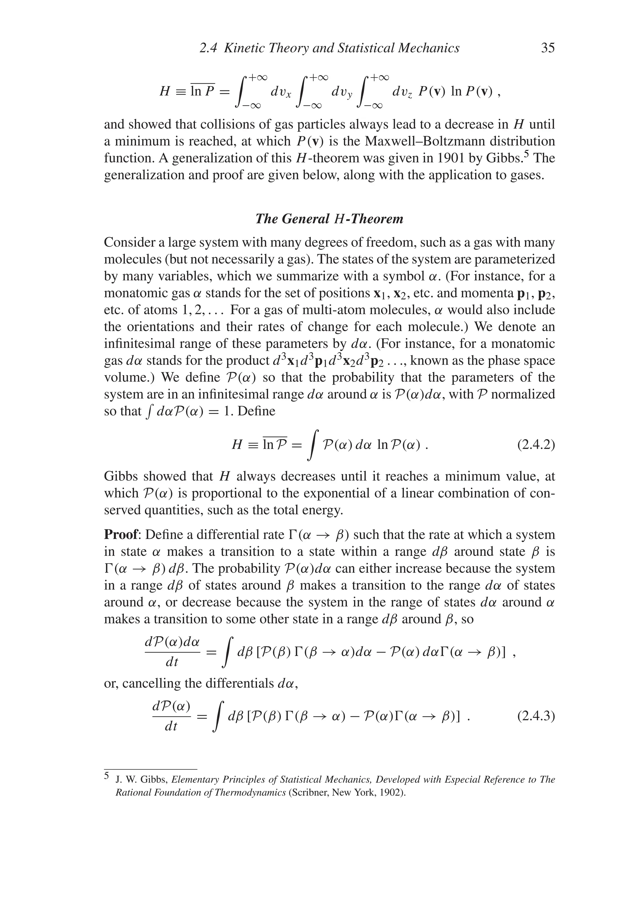 2.4 Kinetic Theory and Statistical Mechanics 35
H ≡ ln P =
 +∞
−∞
dvx
 +∞
−∞
dvy
 +∞
−∞
dvz P(v) ln P(v) ,
and showed that collisions of gas particles always lead to a decrease in H until
a minimum is reached, at which P(v) is the Maxwell–Boltzmann distribution
function. A generalization of this H-theorem was given in 1901 by Gibbs.5 The
generalization and proof are given below, along with the application to gases.
The General H-Theorem
Consider a large system with many degrees of freedom, such as a gas with many
molecules (but not necessarily a gas). The states of the system are parameterized
by many variables, which we summarize with a symbol α. (For instance, for a
monatomic gas α stands for the set of positions x1, x2, etc. and momenta p1, p2,
etc. of atoms 1, 2, . . . For a gas of multi-atom molecules, α would also include
the orientations and their rates of change for each molecule.) We denote an
infinitesimal range of these parameters by dα. (For instance, for a monatomic
gas dα stands for the product d3x1d3p1d3x2d3p2 . . ., known as the phase space
volume.) We define P(α) so that the probability that the parameters of the
system are in an infinitesimal range dα around α is P(α)dα, with P normalized
so that

dαP(α) = 1. Define
H ≡ ln P =

P(α) dα ln P(α) . (2.4.2)
Gibbs showed that H always decreases until it reaches a minimum value, at
which P(α) is proportional to the exponential of a linear combination of con-
served quantities, such as the total energy.
Proof: Define a differential rate (α → β) such that the rate at which a system
in state α makes a transition to a state within a range dβ around state β is
(α → β) dβ. The probability P(α)dα can either increase because the system
in a range dβ of states around β makes a transition to the range dα of states
around α, or decrease because the system in the range of states dα around α
makes a transition to some other state in a range dβ around β, so
dP(α)dα
dt
=

dβ [P(β) (β → α)dα − P(α) dα(α → β)] ,
or, cancelling the differentials dα,
dP(α)
dt
=

dβ [P(β) (β → α) − P(α)(α → β)] . (2.4.3)
5 J. W. Gibbs, Elementary Principles of Statistical Mechanics, Developed with Especial Reference to The
Rational Foundation of Thermodynamics (Scribner, New York, 1902).
 