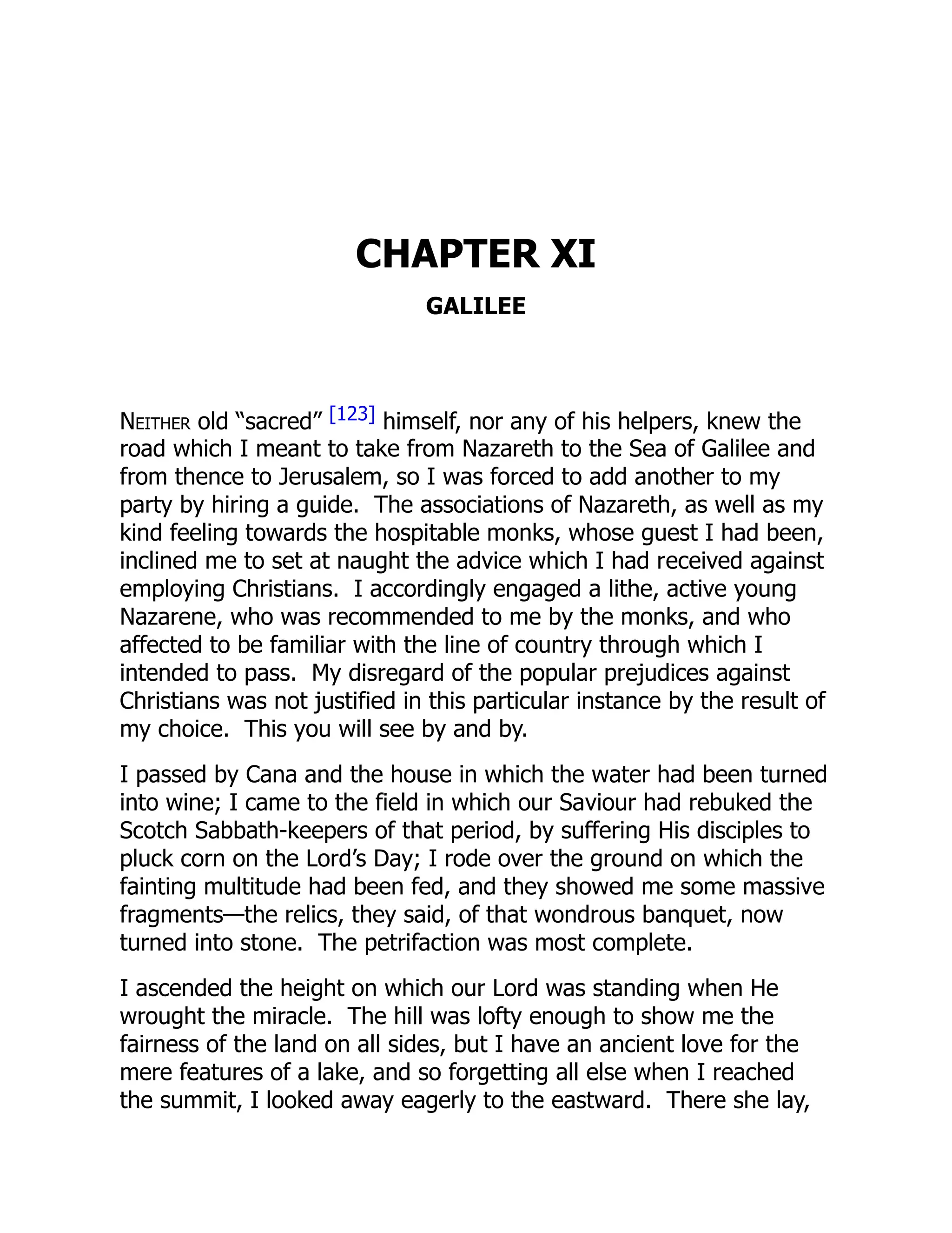 CHAPTER XI
GALILEE
Neither old “sacred” [123] himself, nor any of his helpers, knew the
road which I meant to take from Nazareth to the Sea of Galilee and
from thence to Jerusalem, so I was forced to add another to my
party by hiring a guide. The associations of Nazareth, as well as my
kind feeling towards the hospitable monks, whose guest I had been,
inclined me to set at naught the advice which I had received against
employing Christians. I accordingly engaged a lithe, active young
Nazarene, who was recommended to me by the monks, and who
affected to be familiar with the line of country through which I
intended to pass. My disregard of the popular prejudices against
Christians was not justified in this particular instance by the result of
my choice. This you will see by and by.
I passed by Cana and the house in which the water had been turned
into wine; I came to the field in which our Saviour had rebuked the
Scotch Sabbath-keepers of that period, by suffering His disciples to
pluck corn on the Lord’s Day; I rode over the ground on which the
fainting multitude had been fed, and they showed me some massive
fragments—the relics, they said, of that wondrous banquet, now
turned into stone. The petrifaction was most complete.
I ascended the height on which our Lord was standing when He
wrought the miracle. The hill was lofty enough to show me the
fairness of the land on all sides, but I have an ancient love for the
mere features of a lake, and so forgetting all else when I reached
the summit, I looked away eagerly to the eastward. There she lay,
 