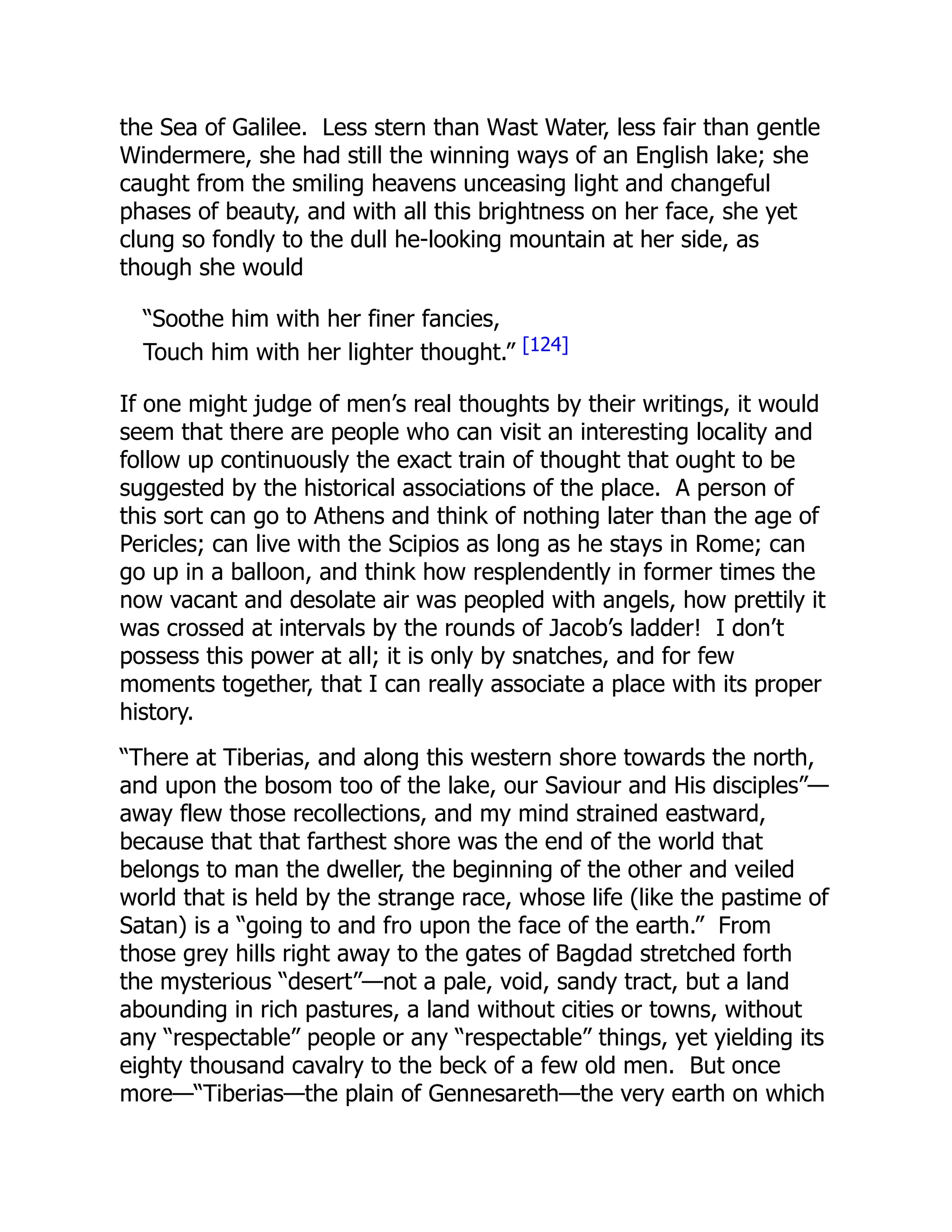 the Sea of Galilee. Less stern than Wast Water, less fair than gentle
Windermere, she had still the winning ways of an English lake; she
caught from the smiling heavens unceasing light and changeful
phases of beauty, and with all this brightness on her face, she yet
clung so fondly to the dull he-looking mountain at her side, as
though she would
“Soothe him with her finer fancies,
Touch him with her lighter thought.” [124]
If one might judge of men’s real thoughts by their writings, it would
seem that there are people who can visit an interesting locality and
follow up continuously the exact train of thought that ought to be
suggested by the historical associations of the place. A person of
this sort can go to Athens and think of nothing later than the age of
Pericles; can live with the Scipios as long as he stays in Rome; can
go up in a balloon, and think how resplendently in former times the
now vacant and desolate air was peopled with angels, how prettily it
was crossed at intervals by the rounds of Jacob’s ladder! I don’t
possess this power at all; it is only by snatches, and for few
moments together, that I can really associate a place with its proper
history.
“There at Tiberias, and along this western shore towards the north,
and upon the bosom too of the lake, our Saviour and His disciples”—
away flew those recollections, and my mind strained eastward,
because that that farthest shore was the end of the world that
belongs to man the dweller, the beginning of the other and veiled
world that is held by the strange race, whose life (like the pastime of
Satan) is a “going to and fro upon the face of the earth.” From
those grey hills right away to the gates of Bagdad stretched forth
the mysterious “desert”—not a pale, void, sandy tract, but a land
abounding in rich pastures, a land without cities or towns, without
any “respectable” people or any “respectable” things, yet yielding its
eighty thousand cavalry to the beck of a few old men. But once
more—“Tiberias—the plain of Gennesareth—the very earth on which
 
