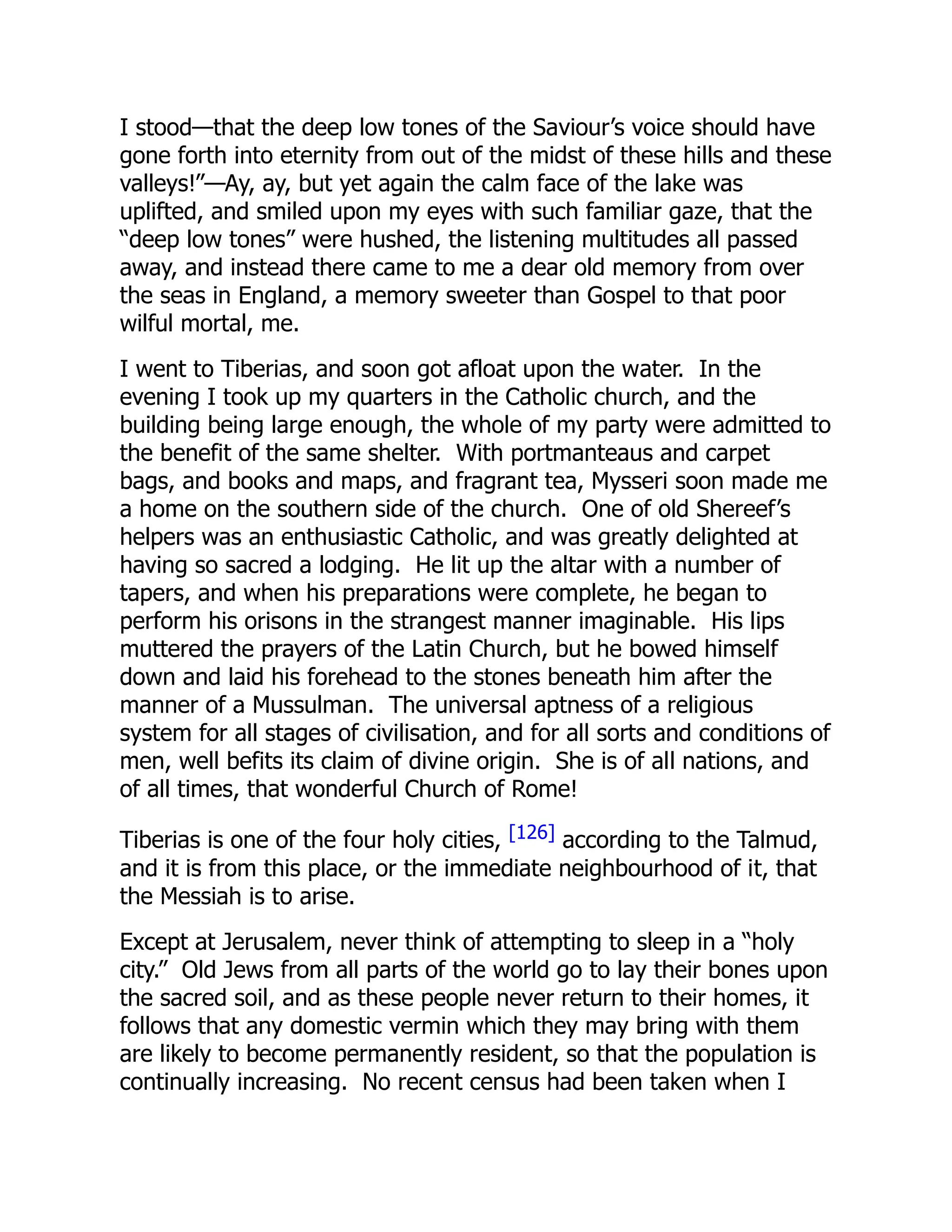 I stood—that the deep low tones of the Saviour’s voice should have
gone forth into eternity from out of the midst of these hills and these
valleys!”—Ay, ay, but yet again the calm face of the lake was
uplifted, and smiled upon my eyes with such familiar gaze, that the
“deep low tones” were hushed, the listening multitudes all passed
away, and instead there came to me a dear old memory from over
the seas in England, a memory sweeter than Gospel to that poor
wilful mortal, me.
I went to Tiberias, and soon got afloat upon the water. In the
evening I took up my quarters in the Catholic church, and the
building being large enough, the whole of my party were admitted to
the benefit of the same shelter. With portmanteaus and carpet
bags, and books and maps, and fragrant tea, Mysseri soon made me
a home on the southern side of the church. One of old Shereef’s
helpers was an enthusiastic Catholic, and was greatly delighted at
having so sacred a lodging. He lit up the altar with a number of
tapers, and when his preparations were complete, he began to
perform his orisons in the strangest manner imaginable. His lips
muttered the prayers of the Latin Church, but he bowed himself
down and laid his forehead to the stones beneath him after the
manner of a Mussulman. The universal aptness of a religious
system for all stages of civilisation, and for all sorts and conditions of
men, well befits its claim of divine origin. She is of all nations, and
of all times, that wonderful Church of Rome!
Tiberias is one of the four holy cities, [126] according to the Talmud,
and it is from this place, or the immediate neighbourhood of it, that
the Messiah is to arise.
Except at Jerusalem, never think of attempting to sleep in a “holy
city.” Old Jews from all parts of the world go to lay their bones upon
the sacred soil, and as these people never return to their homes, it
follows that any domestic vermin which they may bring with them
are likely to become permanently resident, so that the population is
continually increasing. No recent census had been taken when I
 