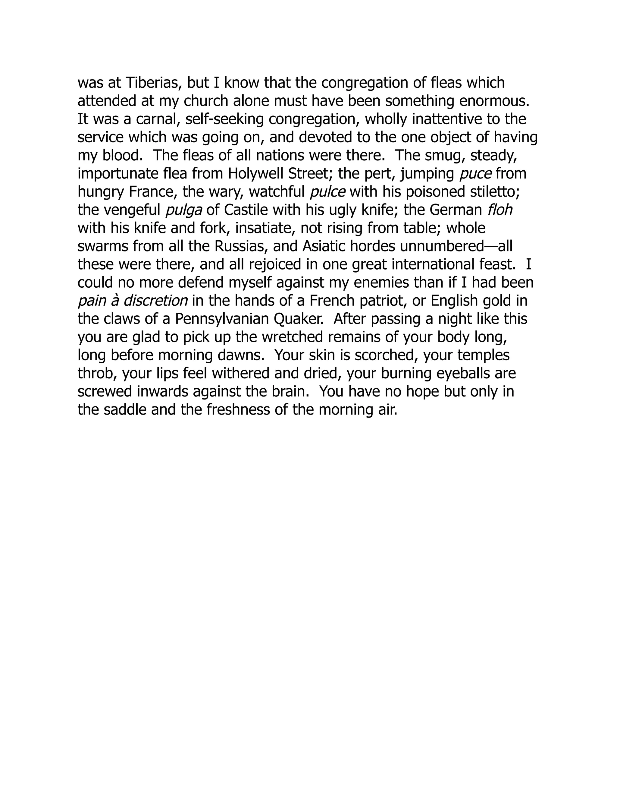 was at Tiberias, but I know that the congregation of fleas which
attended at my church alone must have been something enormous.
It was a carnal, self-seeking congregation, wholly inattentive to the
service which was going on, and devoted to the one object of having
my blood. The fleas of all nations were there. The smug, steady,
importunate flea from Holywell Street; the pert, jumping puce from
hungry France, the wary, watchful pulce with his poisoned stiletto;
the vengeful pulga of Castile with his ugly knife; the German floh
with his knife and fork, insatiate, not rising from table; whole
swarms from all the Russias, and Asiatic hordes unnumbered—all
these were there, and all rejoiced in one great international feast. I
could no more defend myself against my enemies than if I had been
pain à discretion in the hands of a French patriot, or English gold in
the claws of a Pennsylvanian Quaker. After passing a night like this
you are glad to pick up the wretched remains of your body long,
long before morning dawns. Your skin is scorched, your temples
throb, your lips feel withered and dried, your burning eyeballs are
screwed inwards against the brain. You have no hope but only in
the saddle and the freshness of the morning air.
 