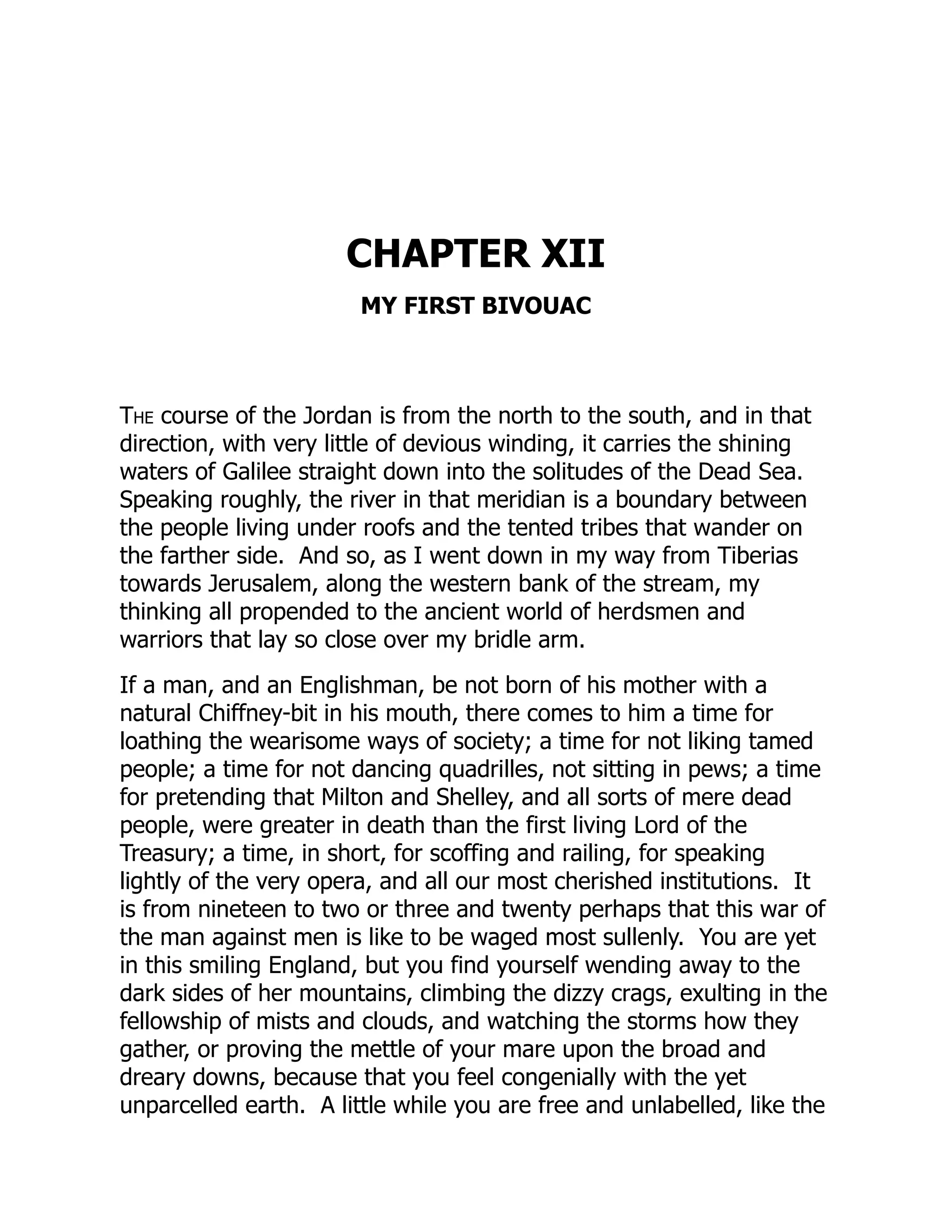 CHAPTER XII
MY FIRST BIVOUAC
The course of the Jordan is from the north to the south, and in that
direction, with very little of devious winding, it carries the shining
waters of Galilee straight down into the solitudes of the Dead Sea.
Speaking roughly, the river in that meridian is a boundary between
the people living under roofs and the tented tribes that wander on
the farther side. And so, as I went down in my way from Tiberias
towards Jerusalem, along the western bank of the stream, my
thinking all propended to the ancient world of herdsmen and
warriors that lay so close over my bridle arm.
If a man, and an Englishman, be not born of his mother with a
natural Chiffney-bit in his mouth, there comes to him a time for
loathing the wearisome ways of society; a time for not liking tamed
people; a time for not dancing quadrilles, not sitting in pews; a time
for pretending that Milton and Shelley, and all sorts of mere dead
people, were greater in death than the first living Lord of the
Treasury; a time, in short, for scoffing and railing, for speaking
lightly of the very opera, and all our most cherished institutions. It
is from nineteen to two or three and twenty perhaps that this war of
the man against men is like to be waged most sullenly. You are yet
in this smiling England, but you find yourself wending away to the
dark sides of her mountains, climbing the dizzy crags, exulting in the
fellowship of mists and clouds, and watching the storms how they
gather, or proving the mettle of your mare upon the broad and
dreary downs, because that you feel congenially with the yet
unparcelled earth. A little while you are free and unlabelled, like the
 