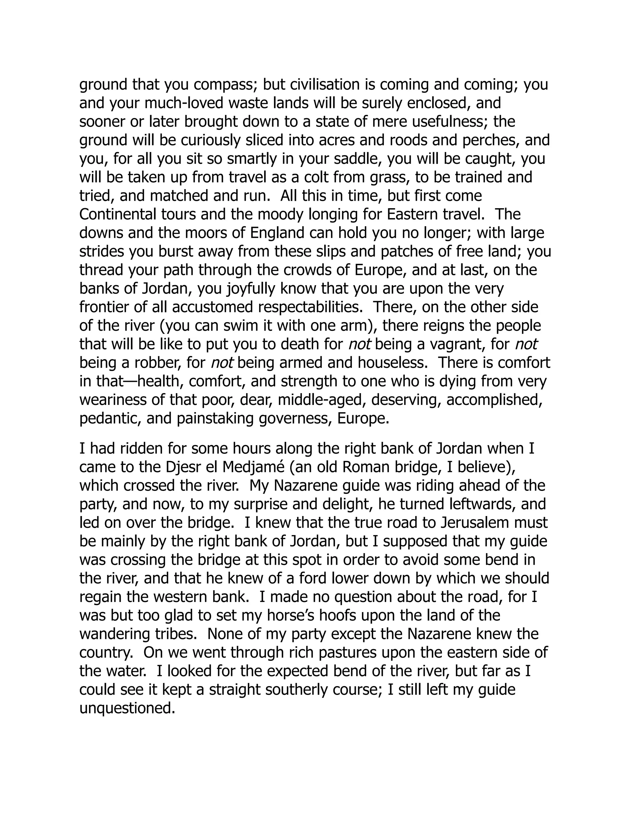 ground that you compass; but civilisation is coming and coming; you
and your much-loved waste lands will be surely enclosed, and
sooner or later brought down to a state of mere usefulness; the
ground will be curiously sliced into acres and roods and perches, and
you, for all you sit so smartly in your saddle, you will be caught, you
will be taken up from travel as a colt from grass, to be trained and
tried, and matched and run. All this in time, but first come
Continental tours and the moody longing for Eastern travel. The
downs and the moors of England can hold you no longer; with large
strides you burst away from these slips and patches of free land; you
thread your path through the crowds of Europe, and at last, on the
banks of Jordan, you joyfully know that you are upon the very
frontier of all accustomed respectabilities. There, on the other side
of the river (you can swim it with one arm), there reigns the people
that will be like to put you to death for not being a vagrant, for not
being a robber, for not being armed and houseless. There is comfort
in that—health, comfort, and strength to one who is dying from very
weariness of that poor, dear, middle-aged, deserving, accomplished,
pedantic, and painstaking governess, Europe.
I had ridden for some hours along the right bank of Jordan when I
came to the Djesr el Medjamé (an old Roman bridge, I believe),
which crossed the river. My Nazarene guide was riding ahead of the
party, and now, to my surprise and delight, he turned leftwards, and
led on over the bridge. I knew that the true road to Jerusalem must
be mainly by the right bank of Jordan, but I supposed that my guide
was crossing the bridge at this spot in order to avoid some bend in
the river, and that he knew of a ford lower down by which we should
regain the western bank. I made no question about the road, for I
was but too glad to set my horse’s hoofs upon the land of the
wandering tribes. None of my party except the Nazarene knew the
country. On we went through rich pastures upon the eastern side of
the water. I looked for the expected bend of the river, but far as I
could see it kept a straight southerly course; I still left my guide
unquestioned.
 