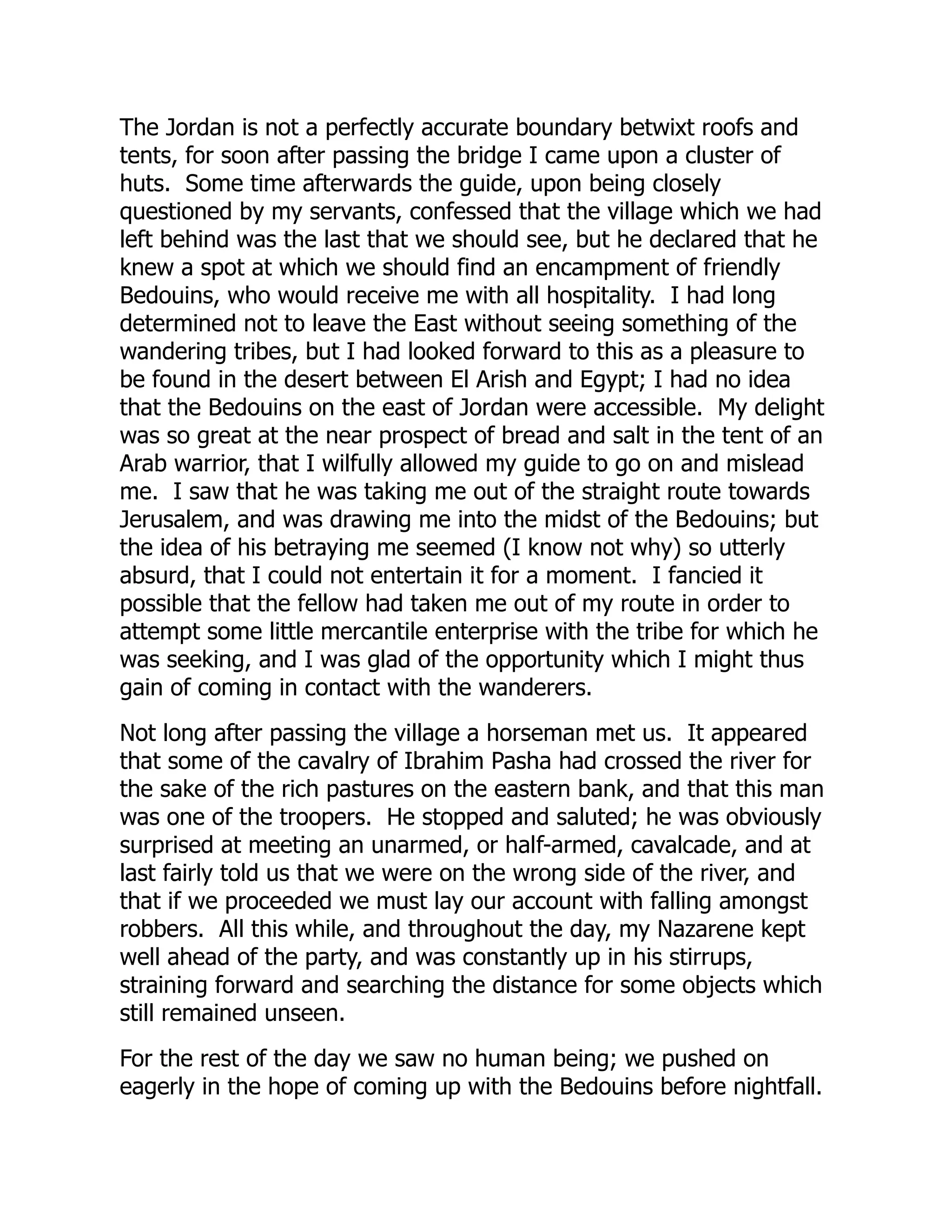 The Jordan is not a perfectly accurate boundary betwixt roofs and
tents, for soon after passing the bridge I came upon a cluster of
huts. Some time afterwards the guide, upon being closely
questioned by my servants, confessed that the village which we had
left behind was the last that we should see, but he declared that he
knew a spot at which we should find an encampment of friendly
Bedouins, who would receive me with all hospitality. I had long
determined not to leave the East without seeing something of the
wandering tribes, but I had looked forward to this as a pleasure to
be found in the desert between El Arish and Egypt; I had no idea
that the Bedouins on the east of Jordan were accessible. My delight
was so great at the near prospect of bread and salt in the tent of an
Arab warrior, that I wilfully allowed my guide to go on and mislead
me. I saw that he was taking me out of the straight route towards
Jerusalem, and was drawing me into the midst of the Bedouins; but
the idea of his betraying me seemed (I know not why) so utterly
absurd, that I could not entertain it for a moment. I fancied it
possible that the fellow had taken me out of my route in order to
attempt some little mercantile enterprise with the tribe for which he
was seeking, and I was glad of the opportunity which I might thus
gain of coming in contact with the wanderers.
Not long after passing the village a horseman met us. It appeared
that some of the cavalry of Ibrahim Pasha had crossed the river for
the sake of the rich pastures on the eastern bank, and that this man
was one of the troopers. He stopped and saluted; he was obviously
surprised at meeting an unarmed, or half-armed, cavalcade, and at
last fairly told us that we were on the wrong side of the river, and
that if we proceeded we must lay our account with falling amongst
robbers. All this while, and throughout the day, my Nazarene kept
well ahead of the party, and was constantly up in his stirrups,
straining forward and searching the distance for some objects which
still remained unseen.
For the rest of the day we saw no human being; we pushed on
eagerly in the hope of coming up with the Bedouins before nightfall.
 