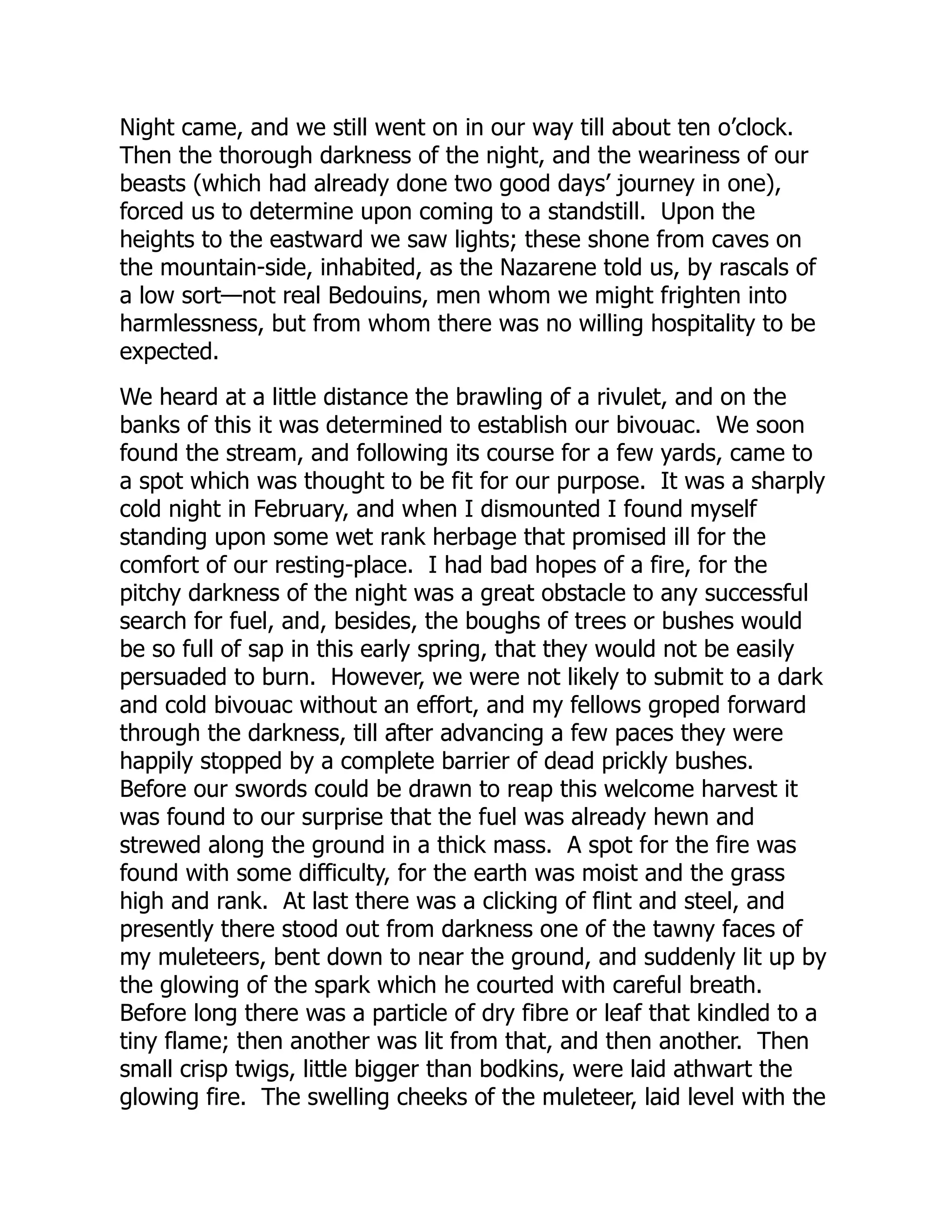 Night came, and we still went on in our way till about ten o’clock.
Then the thorough darkness of the night, and the weariness of our
beasts (which had already done two good days’ journey in one),
forced us to determine upon coming to a standstill. Upon the
heights to the eastward we saw lights; these shone from caves on
the mountain-side, inhabited, as the Nazarene told us, by rascals of
a low sort—not real Bedouins, men whom we might frighten into
harmlessness, but from whom there was no willing hospitality to be
expected.
We heard at a little distance the brawling of a rivulet, and on the
banks of this it was determined to establish our bivouac. We soon
found the stream, and following its course for a few yards, came to
a spot which was thought to be fit for our purpose. It was a sharply
cold night in February, and when I dismounted I found myself
standing upon some wet rank herbage that promised ill for the
comfort of our resting-place. I had bad hopes of a fire, for the
pitchy darkness of the night was a great obstacle to any successful
search for fuel, and, besides, the boughs of trees or bushes would
be so full of sap in this early spring, that they would not be easily
persuaded to burn. However, we were not likely to submit to a dark
and cold bivouac without an effort, and my fellows groped forward
through the darkness, till after advancing a few paces they were
happily stopped by a complete barrier of dead prickly bushes.
Before our swords could be drawn to reap this welcome harvest it
was found to our surprise that the fuel was already hewn and
strewed along the ground in a thick mass. A spot for the fire was
found with some difficulty, for the earth was moist and the grass
high and rank. At last there was a clicking of flint and steel, and
presently there stood out from darkness one of the tawny faces of
my muleteers, bent down to near the ground, and suddenly lit up by
the glowing of the spark which he courted with careful breath.
Before long there was a particle of dry fibre or leaf that kindled to a
tiny flame; then another was lit from that, and then another. Then
small crisp twigs, little bigger than bodkins, were laid athwart the
glowing fire. The swelling cheeks of the muleteer, laid level with the
 