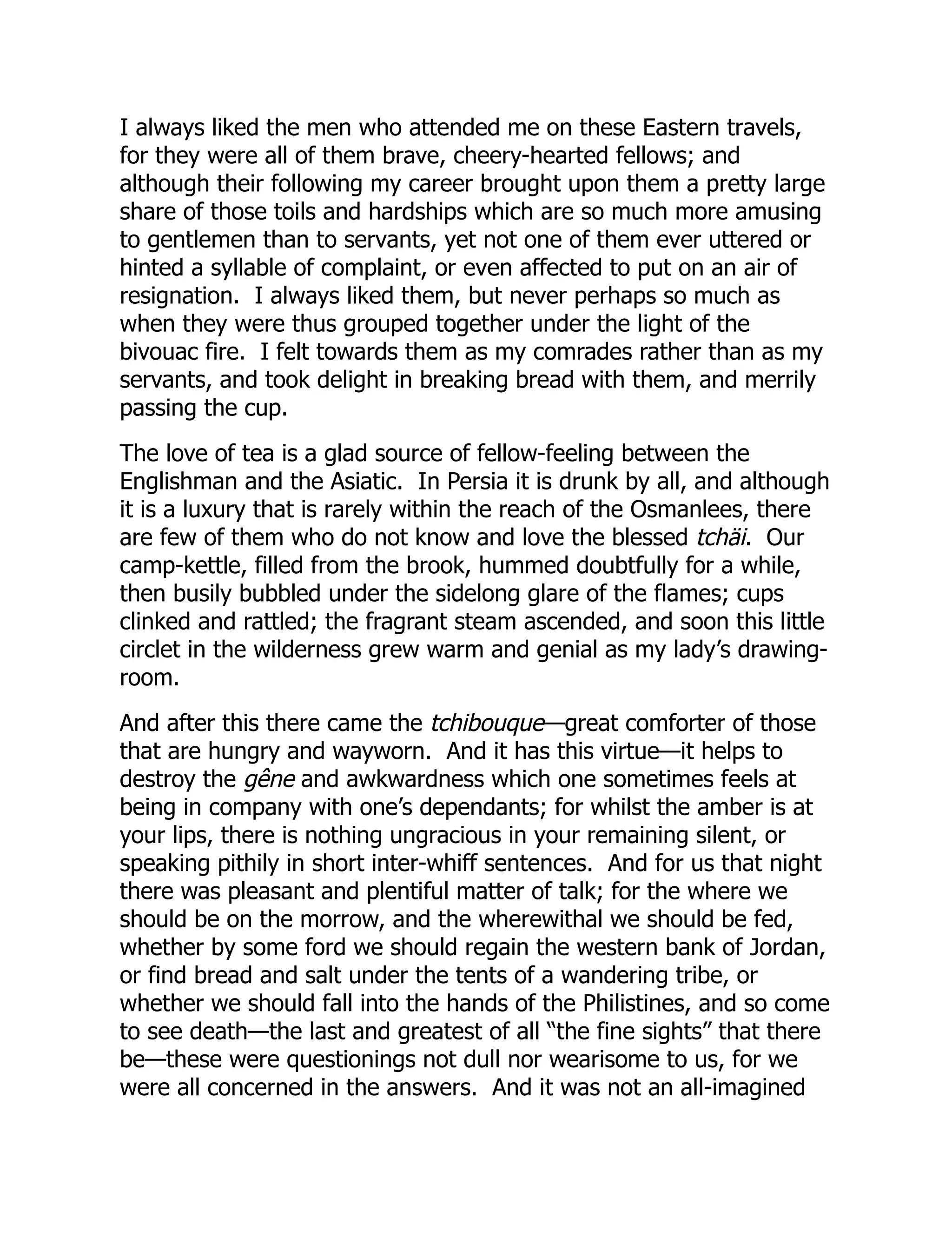 I always liked the men who attended me on these Eastern travels,
for they were all of them brave, cheery-hearted fellows; and
although their following my career brought upon them a pretty large
share of those toils and hardships which are so much more amusing
to gentlemen than to servants, yet not one of them ever uttered or
hinted a syllable of complaint, or even affected to put on an air of
resignation. I always liked them, but never perhaps so much as
when they were thus grouped together under the light of the
bivouac fire. I felt towards them as my comrades rather than as my
servants, and took delight in breaking bread with them, and merrily
passing the cup.
The love of tea is a glad source of fellow-feeling between the
Englishman and the Asiatic. In Persia it is drunk by all, and although
it is a luxury that is rarely within the reach of the Osmanlees, there
are few of them who do not know and love the blessed tchäi. Our
camp-kettle, filled from the brook, hummed doubtfully for a while,
then busily bubbled under the sidelong glare of the flames; cups
clinked and rattled; the fragrant steam ascended, and soon this little
circlet in the wilderness grew warm and genial as my lady’s drawing-
room.
And after this there came the tchibouque—great comforter of those
that are hungry and wayworn. And it has this virtue—it helps to
destroy the gêne and awkwardness which one sometimes feels at
being in company with one’s dependants; for whilst the amber is at
your lips, there is nothing ungracious in your remaining silent, or
speaking pithily in short inter-whiff sentences. And for us that night
there was pleasant and plentiful matter of talk; for the where we
should be on the morrow, and the wherewithal we should be fed,
whether by some ford we should regain the western bank of Jordan,
or find bread and salt under the tents of a wandering tribe, or
whether we should fall into the hands of the Philistines, and so come
to see death—the last and greatest of all “the fine sights” that there
be—these were questionings not dull nor wearisome to us, for we
were all concerned in the answers. And it was not an all-imagined
 