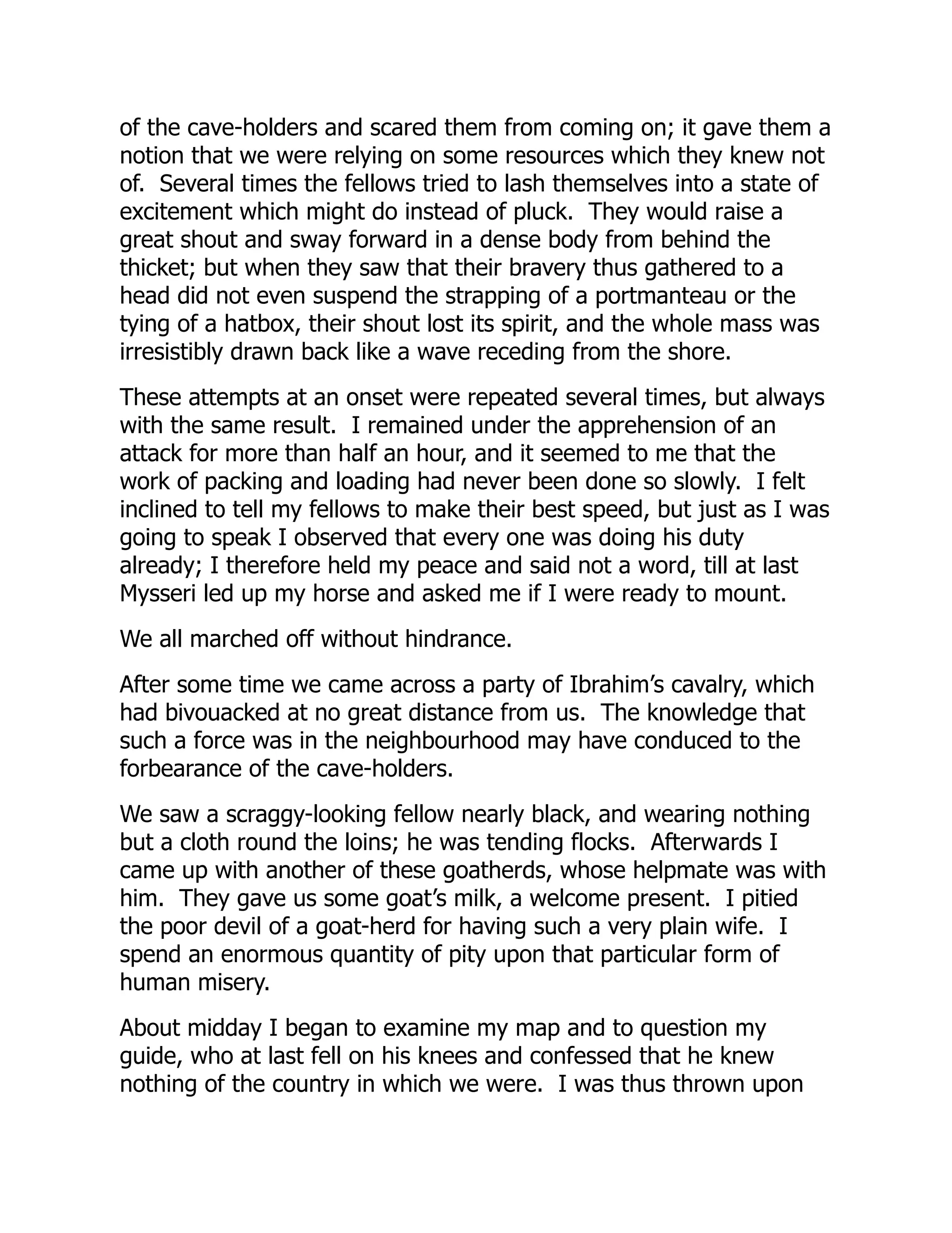 of the cave-holders and scared them from coming on; it gave them a
notion that we were relying on some resources which they knew not
of. Several times the fellows tried to lash themselves into a state of
excitement which might do instead of pluck. They would raise a
great shout and sway forward in a dense body from behind the
thicket; but when they saw that their bravery thus gathered to a
head did not even suspend the strapping of a portmanteau or the
tying of a hatbox, their shout lost its spirit, and the whole mass was
irresistibly drawn back like a wave receding from the shore.
These attempts at an onset were repeated several times, but always
with the same result. I remained under the apprehension of an
attack for more than half an hour, and it seemed to me that the
work of packing and loading had never been done so slowly. I felt
inclined to tell my fellows to make their best speed, but just as I was
going to speak I observed that every one was doing his duty
already; I therefore held my peace and said not a word, till at last
Mysseri led up my horse and asked me if I were ready to mount.
We all marched off without hindrance.
After some time we came across a party of Ibrahim’s cavalry, which
had bivouacked at no great distance from us. The knowledge that
such a force was in the neighbourhood may have conduced to the
forbearance of the cave-holders.
We saw a scraggy-looking fellow nearly black, and wearing nothing
but a cloth round the loins; he was tending flocks. Afterwards I
came up with another of these goatherds, whose helpmate was with
him. They gave us some goat’s milk, a welcome present. I pitied
the poor devil of a goat-herd for having such a very plain wife. I
spend an enormous quantity of pity upon that particular form of
human misery.
About midday I began to examine my map and to question my
guide, who at last fell on his knees and confessed that he knew
nothing of the country in which we were. I was thus thrown upon
 