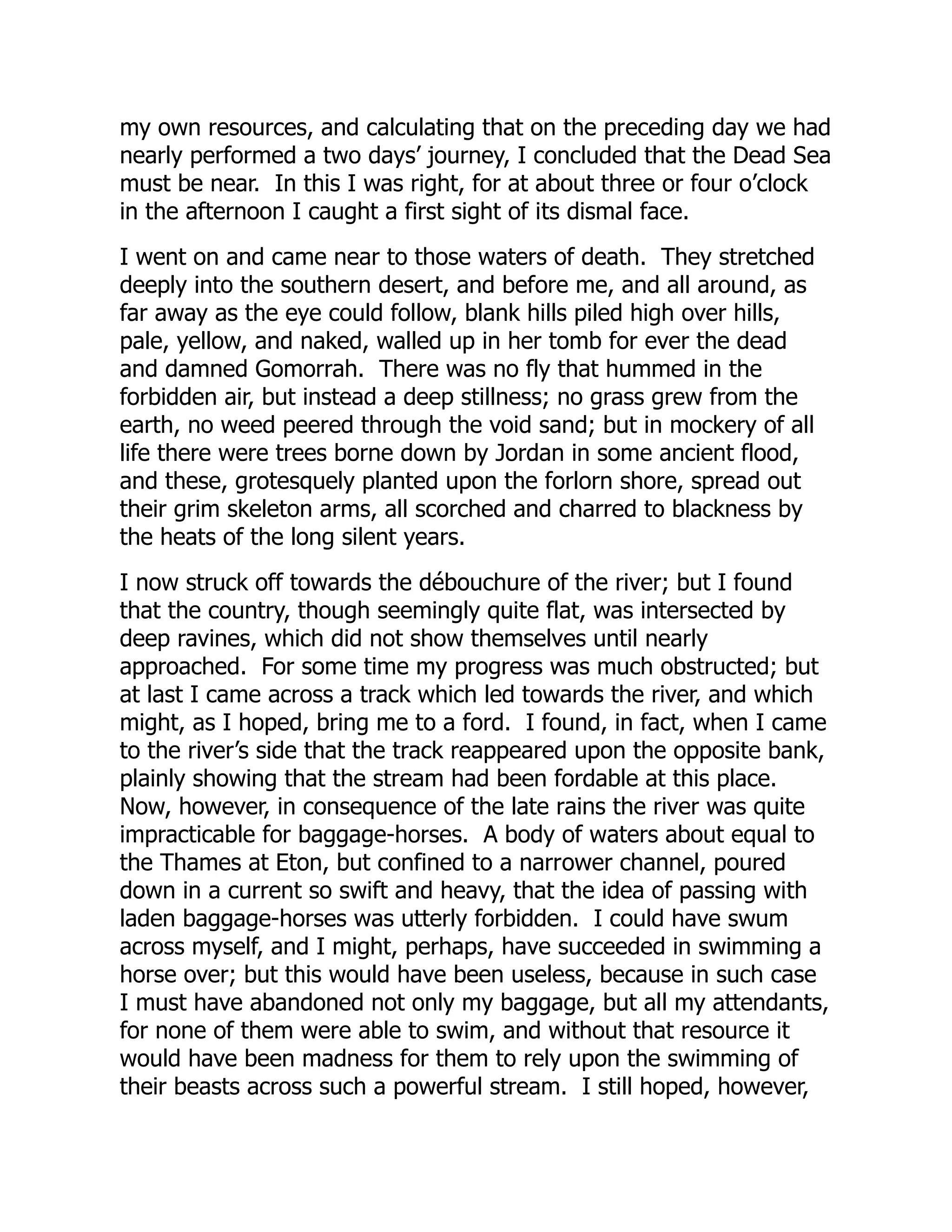 my own resources, and calculating that on the preceding day we had
nearly performed a two days’ journey, I concluded that the Dead Sea
must be near. In this I was right, for at about three or four o’clock
in the afternoon I caught a first sight of its dismal face.
I went on and came near to those waters of death. They stretched
deeply into the southern desert, and before me, and all around, as
far away as the eye could follow, blank hills piled high over hills,
pale, yellow, and naked, walled up in her tomb for ever the dead
and damned Gomorrah. There was no fly that hummed in the
forbidden air, but instead a deep stillness; no grass grew from the
earth, no weed peered through the void sand; but in mockery of all
life there were trees borne down by Jordan in some ancient flood,
and these, grotesquely planted upon the forlorn shore, spread out
their grim skeleton arms, all scorched and charred to blackness by
the heats of the long silent years.
I now struck off towards the débouchure of the river; but I found
that the country, though seemingly quite flat, was intersected by
deep ravines, which did not show themselves until nearly
approached. For some time my progress was much obstructed; but
at last I came across a track which led towards the river, and which
might, as I hoped, bring me to a ford. I found, in fact, when I came
to the river’s side that the track reappeared upon the opposite bank,
plainly showing that the stream had been fordable at this place.
Now, however, in consequence of the late rains the river was quite
impracticable for baggage-horses. A body of waters about equal to
the Thames at Eton, but confined to a narrower channel, poured
down in a current so swift and heavy, that the idea of passing with
laden baggage-horses was utterly forbidden. I could have swum
across myself, and I might, perhaps, have succeeded in swimming a
horse over; but this would have been useless, because in such case
I must have abandoned not only my baggage, but all my attendants,
for none of them were able to swim, and without that resource it
would have been madness for them to rely upon the swimming of
their beasts across such a powerful stream. I still hoped, however,
 