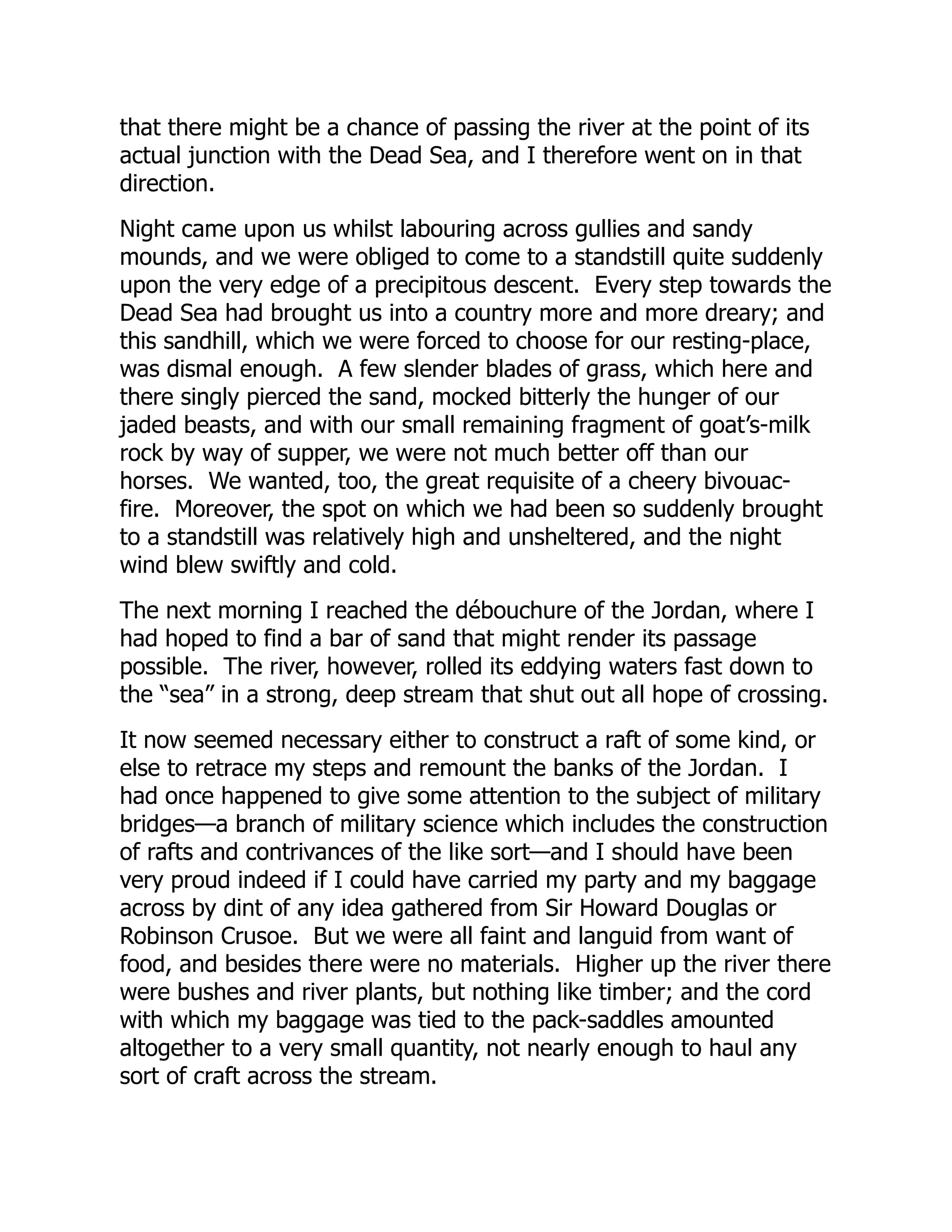 that there might be a chance of passing the river at the point of its
actual junction with the Dead Sea, and I therefore went on in that
direction.
Night came upon us whilst labouring across gullies and sandy
mounds, and we were obliged to come to a standstill quite suddenly
upon the very edge of a precipitous descent. Every step towards the
Dead Sea had brought us into a country more and more dreary; and
this sandhill, which we were forced to choose for our resting-place,
was dismal enough. A few slender blades of grass, which here and
there singly pierced the sand, mocked bitterly the hunger of our
jaded beasts, and with our small remaining fragment of goat’s-milk
rock by way of supper, we were not much better off than our
horses. We wanted, too, the great requisite of a cheery bivouac-
fire. Moreover, the spot on which we had been so suddenly brought
to a standstill was relatively high and unsheltered, and the night
wind blew swiftly and cold.
The next morning I reached the débouchure of the Jordan, where I
had hoped to find a bar of sand that might render its passage
possible. The river, however, rolled its eddying waters fast down to
the “sea” in a strong, deep stream that shut out all hope of crossing.
It now seemed necessary either to construct a raft of some kind, or
else to retrace my steps and remount the banks of the Jordan. I
had once happened to give some attention to the subject of military
bridges—a branch of military science which includes the construction
of rafts and contrivances of the like sort—and I should have been
very proud indeed if I could have carried my party and my baggage
across by dint of any idea gathered from Sir Howard Douglas or
Robinson Crusoe. But we were all faint and languid from want of
food, and besides there were no materials. Higher up the river there
were bushes and river plants, but nothing like timber; and the cord
with which my baggage was tied to the pack-saddles amounted
altogether to a very small quantity, not nearly enough to haul any
sort of craft across the stream.
 