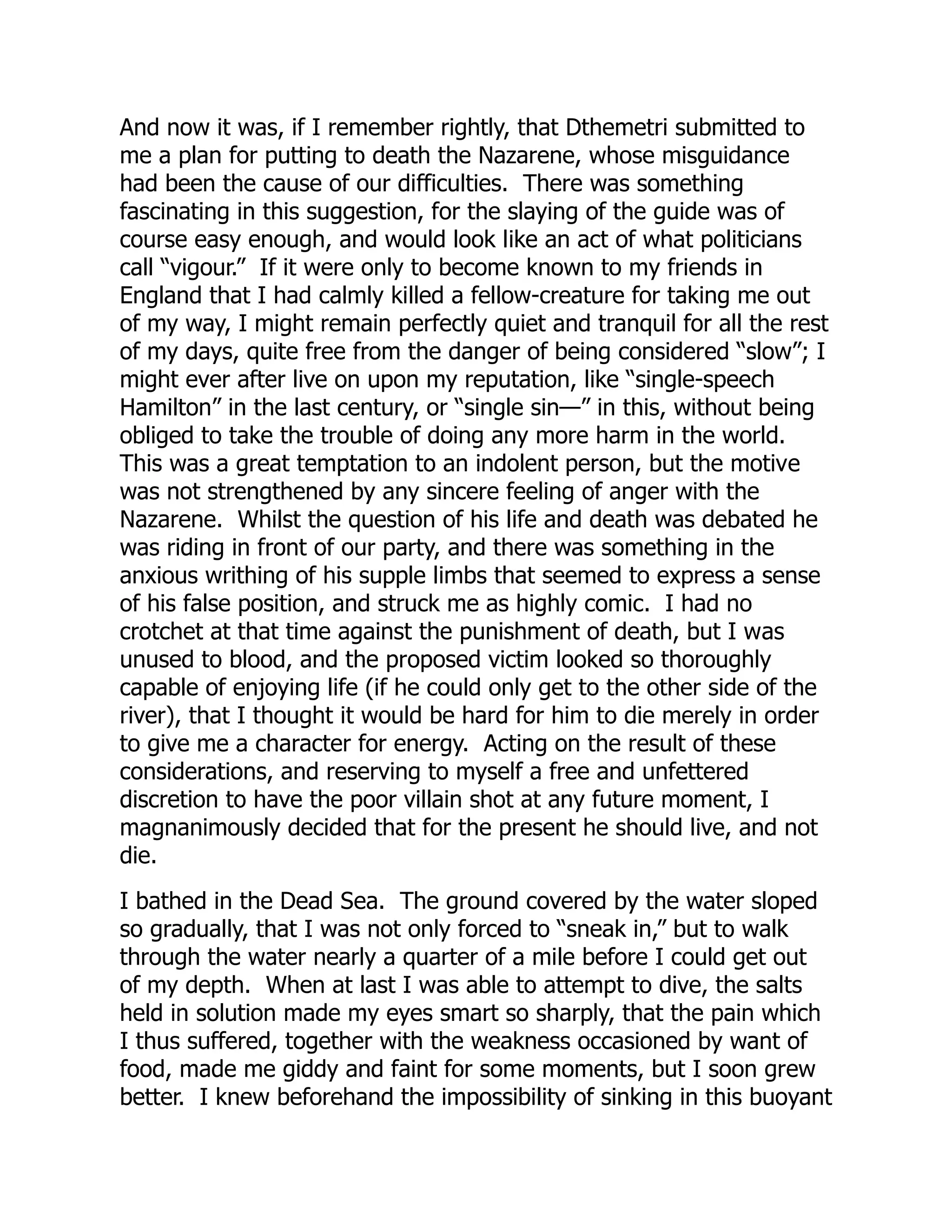 And now it was, if I remember rightly, that Dthemetri submitted to
me a plan for putting to death the Nazarene, whose misguidance
had been the cause of our difficulties. There was something
fascinating in this suggestion, for the slaying of the guide was of
course easy enough, and would look like an act of what politicians
call “vigour.” If it were only to become known to my friends in
England that I had calmly killed a fellow-creature for taking me out
of my way, I might remain perfectly quiet and tranquil for all the rest
of my days, quite free from the danger of being considered “slow”; I
might ever after live on upon my reputation, like “single-speech
Hamilton” in the last century, or “single sin—” in this, without being
obliged to take the trouble of doing any more harm in the world.
This was a great temptation to an indolent person, but the motive
was not strengthened by any sincere feeling of anger with the
Nazarene. Whilst the question of his life and death was debated he
was riding in front of our party, and there was something in the
anxious writhing of his supple limbs that seemed to express a sense
of his false position, and struck me as highly comic. I had no
crotchet at that time against the punishment of death, but I was
unused to blood, and the proposed victim looked so thoroughly
capable of enjoying life (if he could only get to the other side of the
river), that I thought it would be hard for him to die merely in order
to give me a character for energy. Acting on the result of these
considerations, and reserving to myself a free and unfettered
discretion to have the poor villain shot at any future moment, I
magnanimously decided that for the present he should live, and not
die.
I bathed in the Dead Sea. The ground covered by the water sloped
so gradually, that I was not only forced to “sneak in,” but to walk
through the water nearly a quarter of a mile before I could get out
of my depth. When at last I was able to attempt to dive, the salts
held in solution made my eyes smart so sharply, that the pain which
I thus suffered, together with the weakness occasioned by want of
food, made me giddy and faint for some moments, but I soon grew
better. I knew beforehand the impossibility of sinking in this buoyant
 