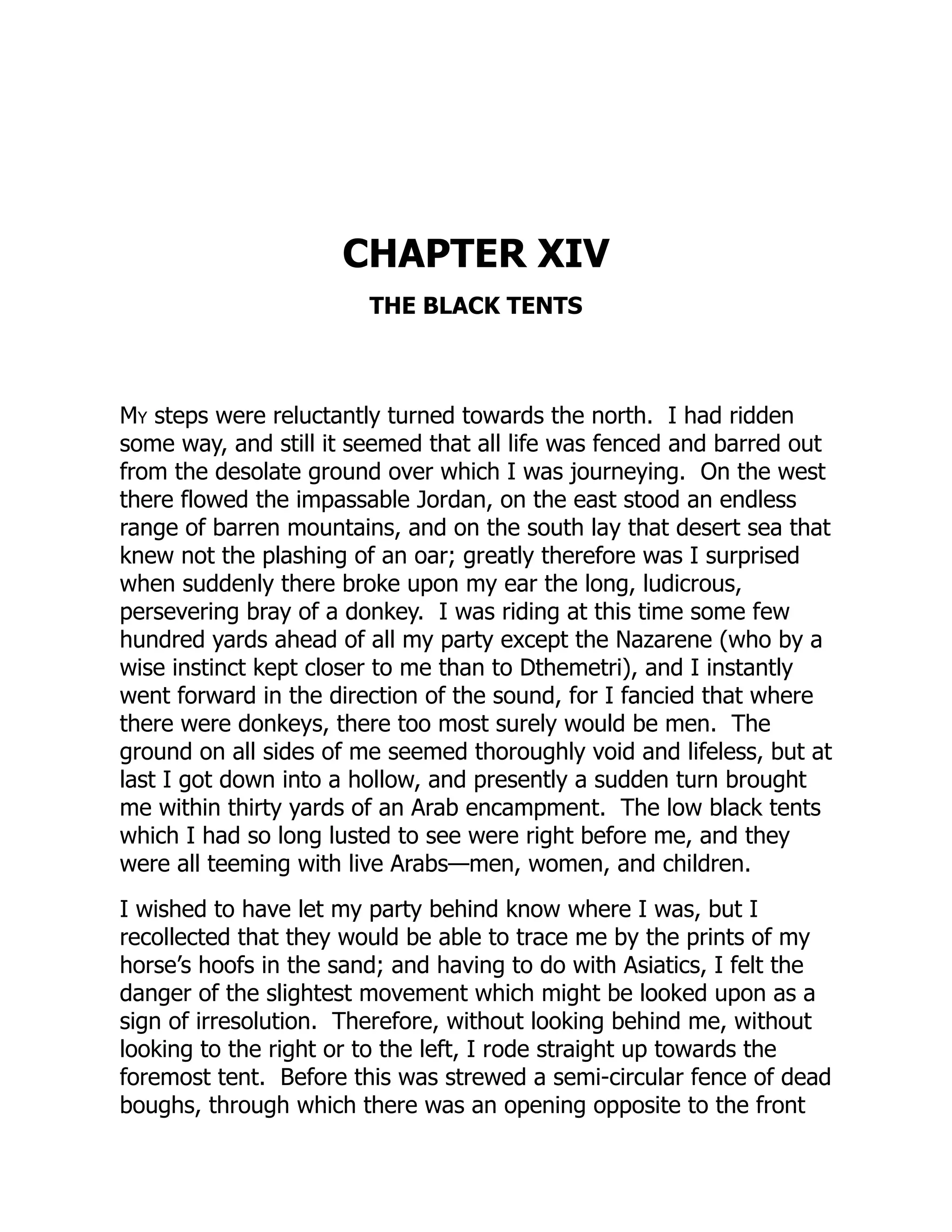 CHAPTER XIV
THE BLACK TENTS
My steps were reluctantly turned towards the north. I had ridden
some way, and still it seemed that all life was fenced and barred out
from the desolate ground over which I was journeying. On the west
there flowed the impassable Jordan, on the east stood an endless
range of barren mountains, and on the south lay that desert sea that
knew not the plashing of an oar; greatly therefore was I surprised
when suddenly there broke upon my ear the long, ludicrous,
persevering bray of a donkey. I was riding at this time some few
hundred yards ahead of all my party except the Nazarene (who by a
wise instinct kept closer to me than to Dthemetri), and I instantly
went forward in the direction of the sound, for I fancied that where
there were donkeys, there too most surely would be men. The
ground on all sides of me seemed thoroughly void and lifeless, but at
last I got down into a hollow, and presently a sudden turn brought
me within thirty yards of an Arab encampment. The low black tents
which I had so long lusted to see were right before me, and they
were all teeming with live Arabs—men, women, and children.
I wished to have let my party behind know where I was, but I
recollected that they would be able to trace me by the prints of my
horse’s hoofs in the sand; and having to do with Asiatics, I felt the
danger of the slightest movement which might be looked upon as a
sign of irresolution. Therefore, without looking behind me, without
looking to the right or to the left, I rode straight up towards the
foremost tent. Before this was strewed a semi-circular fence of dead
boughs, through which there was an opening opposite to the front
 