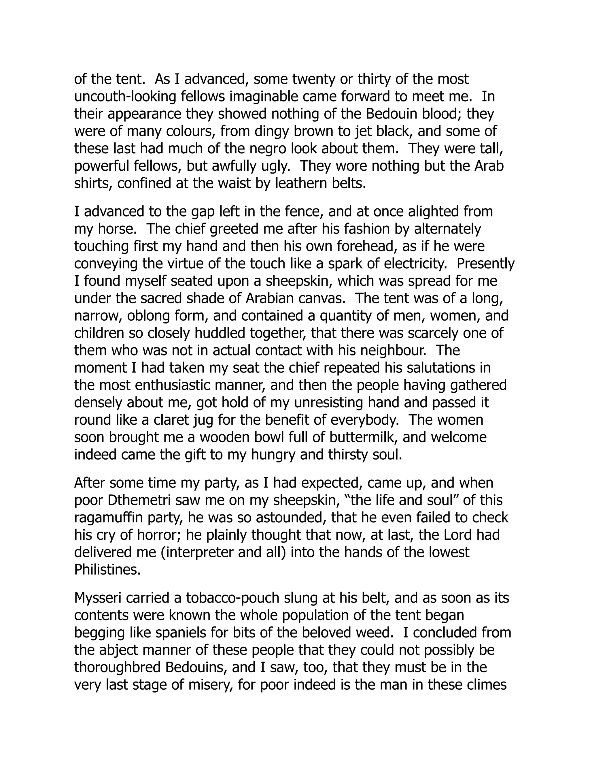 of the tent. As I advanced, some twenty or thirty of the most
uncouth-looking fellows imaginable came forward to meet me. In
their appearance they showed nothing of the Bedouin blood; they
were of many colours, from dingy brown to jet black, and some of
these last had much of the negro look about them. They were tall,
powerful fellows, but awfully ugly. They wore nothing but the Arab
shirts, confined at the waist by leathern belts.
I advanced to the gap left in the fence, and at once alighted from
my horse. The chief greeted me after his fashion by alternately
touching first my hand and then his own forehead, as if he were
conveying the virtue of the touch like a spark of electricity. Presently
I found myself seated upon a sheepskin, which was spread for me
under the sacred shade of Arabian canvas. The tent was of a long,
narrow, oblong form, and contained a quantity of men, women, and
children so closely huddled together, that there was scarcely one of
them who was not in actual contact with his neighbour. The
moment I had taken my seat the chief repeated his salutations in
the most enthusiastic manner, and then the people having gathered
densely about me, got hold of my unresisting hand and passed it
round like a claret jug for the benefit of everybody. The women
soon brought me a wooden bowl full of buttermilk, and welcome
indeed came the gift to my hungry and thirsty soul.
After some time my party, as I had expected, came up, and when
poor Dthemetri saw me on my sheepskin, “the life and soul” of this
ragamuffin party, he was so astounded, that he even failed to check
his cry of horror; he plainly thought that now, at last, the Lord had
delivered me (interpreter and all) into the hands of the lowest
Philistines.
Mysseri carried a tobacco-pouch slung at his belt, and as soon as its
contents were known the whole population of the tent began
begging like spaniels for bits of the beloved weed. I concluded from
the abject manner of these people that they could not possibly be
thoroughbred Bedouins, and I saw, too, that they must be in the
very last stage of misery, for poor indeed is the man in these climes
 