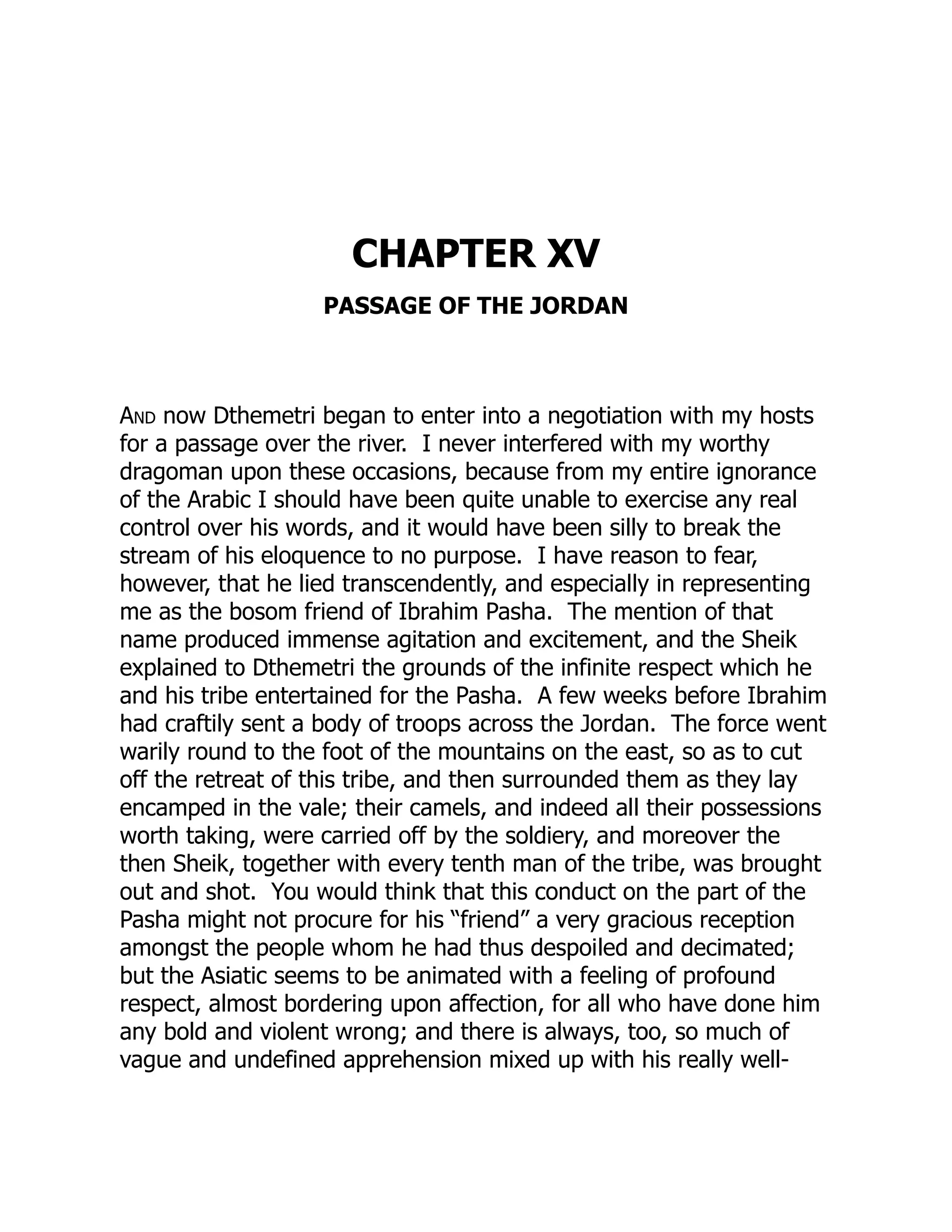 CHAPTER XV
PASSAGE OF THE JORDAN
And now Dthemetri began to enter into a negotiation with my hosts
for a passage over the river. I never interfered with my worthy
dragoman upon these occasions, because from my entire ignorance
of the Arabic I should have been quite unable to exercise any real
control over his words, and it would have been silly to break the
stream of his eloquence to no purpose. I have reason to fear,
however, that he lied transcendently, and especially in representing
me as the bosom friend of Ibrahim Pasha. The mention of that
name produced immense agitation and excitement, and the Sheik
explained to Dthemetri the grounds of the infinite respect which he
and his tribe entertained for the Pasha. A few weeks before Ibrahim
had craftily sent a body of troops across the Jordan. The force went
warily round to the foot of the mountains on the east, so as to cut
off the retreat of this tribe, and then surrounded them as they lay
encamped in the vale; their camels, and indeed all their possessions
worth taking, were carried off by the soldiery, and moreover the
then Sheik, together with every tenth man of the tribe, was brought
out and shot. You would think that this conduct on the part of the
Pasha might not procure for his “friend” a very gracious reception
amongst the people whom he had thus despoiled and decimated;
but the Asiatic seems to be animated with a feeling of profound
respect, almost bordering upon affection, for all who have done him
any bold and violent wrong; and there is always, too, so much of
vague and undefined apprehension mixed up with his really well-
 