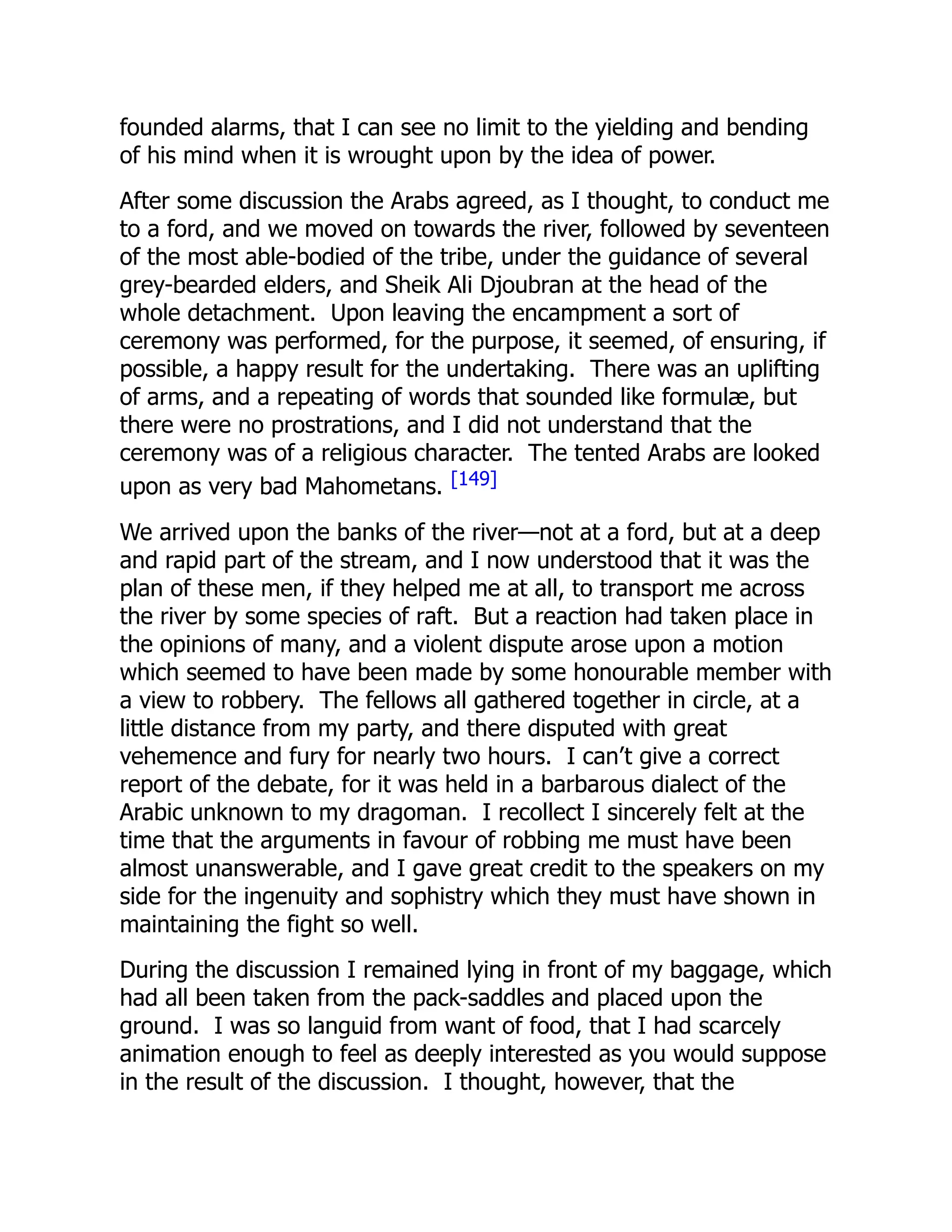 founded alarms, that I can see no limit to the yielding and bending
of his mind when it is wrought upon by the idea of power.
After some discussion the Arabs agreed, as I thought, to conduct me
to a ford, and we moved on towards the river, followed by seventeen
of the most able-bodied of the tribe, under the guidance of several
grey-bearded elders, and Sheik Ali Djoubran at the head of the
whole detachment. Upon leaving the encampment a sort of
ceremony was performed, for the purpose, it seemed, of ensuring, if
possible, a happy result for the undertaking. There was an uplifting
of arms, and a repeating of words that sounded like formulæ, but
there were no prostrations, and I did not understand that the
ceremony was of a religious character. The tented Arabs are looked
upon as very bad Mahometans. [149]
We arrived upon the banks of the river—not at a ford, but at a deep
and rapid part of the stream, and I now understood that it was the
plan of these men, if they helped me at all, to transport me across
the river by some species of raft. But a reaction had taken place in
the opinions of many, and a violent dispute arose upon a motion
which seemed to have been made by some honourable member with
a view to robbery. The fellows all gathered together in circle, at a
little distance from my party, and there disputed with great
vehemence and fury for nearly two hours. I can’t give a correct
report of the debate, for it was held in a barbarous dialect of the
Arabic unknown to my dragoman. I recollect I sincerely felt at the
time that the arguments in favour of robbing me must have been
almost unanswerable, and I gave great credit to the speakers on my
side for the ingenuity and sophistry which they must have shown in
maintaining the fight so well.
During the discussion I remained lying in front of my baggage, which
had all been taken from the pack-saddles and placed upon the
ground. I was so languid from want of food, that I had scarcely
animation enough to feel as deeply interested as you would suppose
in the result of the discussion. I thought, however, that the
 