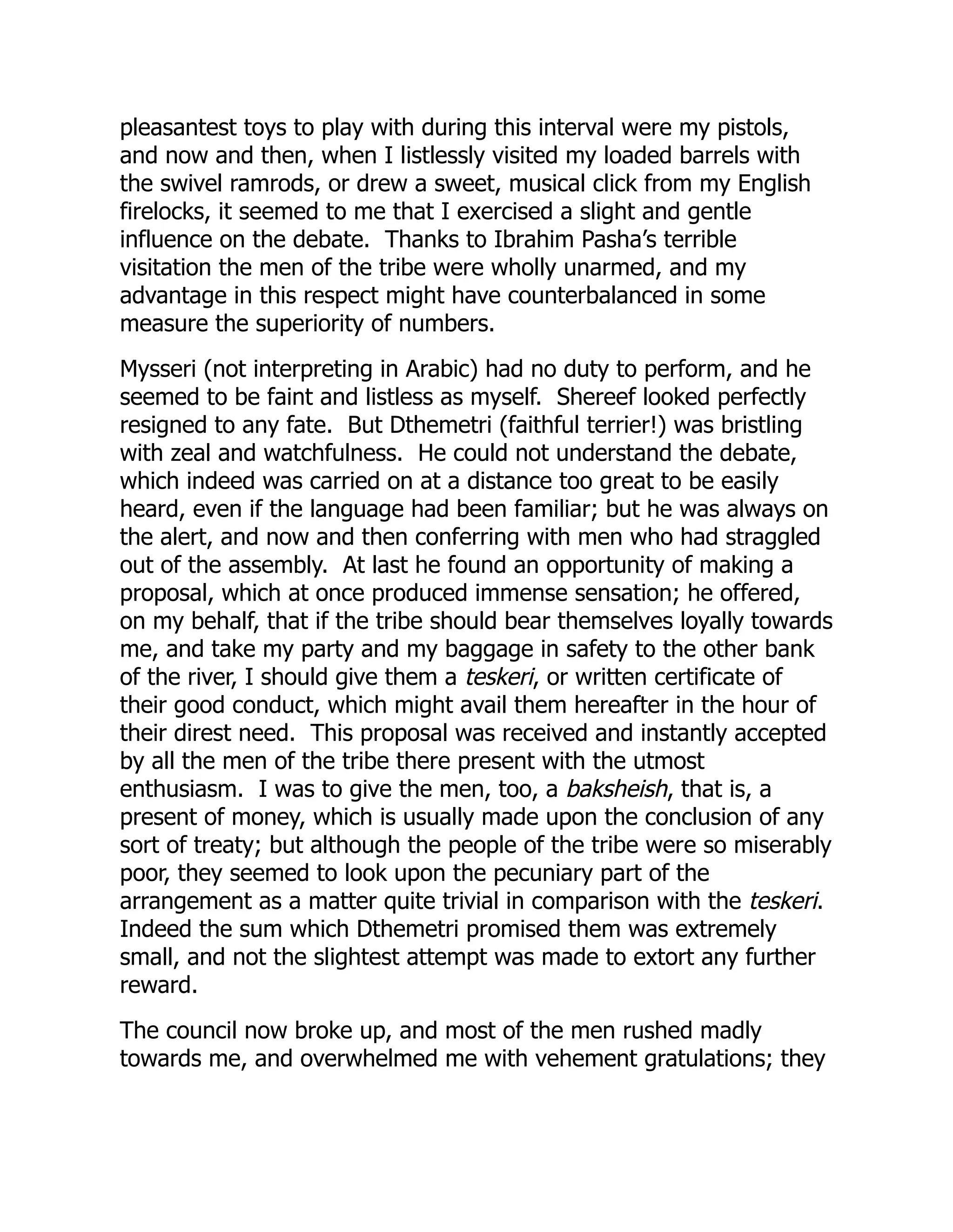 pleasantest toys to play with during this interval were my pistols,
and now and then, when I listlessly visited my loaded barrels with
the swivel ramrods, or drew a sweet, musical click from my English
firelocks, it seemed to me that I exercised a slight and gentle
influence on the debate. Thanks to Ibrahim Pasha’s terrible
visitation the men of the tribe were wholly unarmed, and my
advantage in this respect might have counterbalanced in some
measure the superiority of numbers.
Mysseri (not interpreting in Arabic) had no duty to perform, and he
seemed to be faint and listless as myself. Shereef looked perfectly
resigned to any fate. But Dthemetri (faithful terrier!) was bristling
with zeal and watchfulness. He could not understand the debate,
which indeed was carried on at a distance too great to be easily
heard, even if the language had been familiar; but he was always on
the alert, and now and then conferring with men who had straggled
out of the assembly. At last he found an opportunity of making a
proposal, which at once produced immense sensation; he offered,
on my behalf, that if the tribe should bear themselves loyally towards
me, and take my party and my baggage in safety to the other bank
of the river, I should give them a teskeri, or written certificate of
their good conduct, which might avail them hereafter in the hour of
their direst need. This proposal was received and instantly accepted
by all the men of the tribe there present with the utmost
enthusiasm. I was to give the men, too, a baksheish, that is, a
present of money, which is usually made upon the conclusion of any
sort of treaty; but although the people of the tribe were so miserably
poor, they seemed to look upon the pecuniary part of the
arrangement as a matter quite trivial in comparison with the teskeri.
Indeed the sum which Dthemetri promised them was extremely
small, and not the slightest attempt was made to extort any further
reward.
The council now broke up, and most of the men rushed madly
towards me, and overwhelmed me with vehement gratulations; they
 